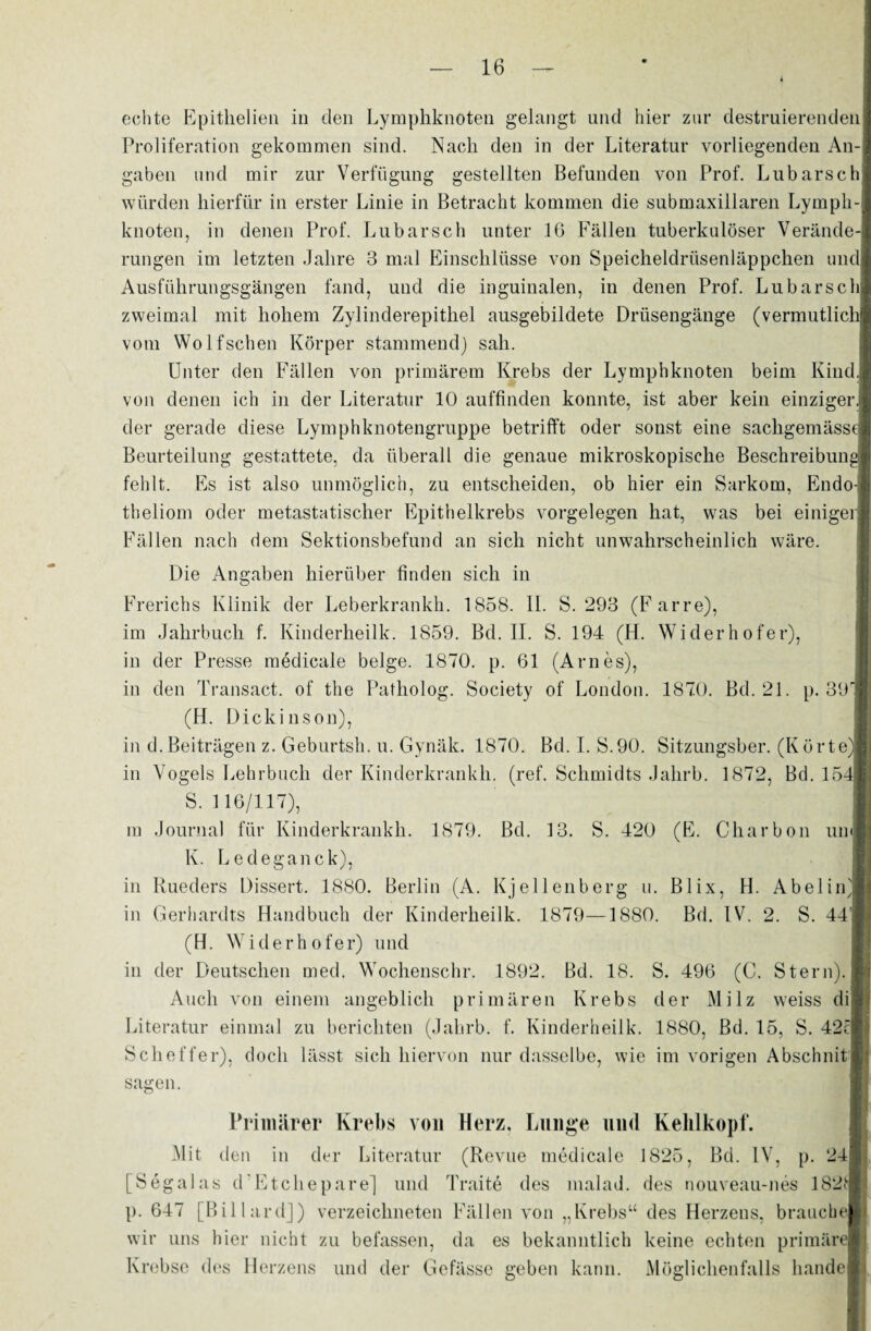 echte Epithelien in den Lymphknoten gelangt und hier zur destruierenden Proliferation gekommen sind. Nach den in der Literatur vorliegenden An-, gaben und mir zur Verfügung gestellten Befunden von Prof. Lübarsch würden hierfür in erster Linie in Betracht kommen die submaxillaren Lymph-l knoten, in denen Prof. Lubarsch unter 16 Fällen tuberkulöser Verände-| rungen im letzten Jahre 3 mal Einschlüsse von Speicheldrüsenläppchen und! Ausführungsgängen fand, und die inguinalen, in denen Prof. Lubarschl zweimal mit hohem Zylinderepithel ausgebildete Drüsengänge (vermutlich] vom Wolfschen Körper stammend) sah. Unter den Fällen von primärem Krebs der Lymphknoten beim Kind] von denen ich in der Literatur 10 auffinden konnte, ist aber kein einziger der gerade diese Lymphknotengruppe betrifft oder sonst eine sachgemässe| Beurteilung gestattete, da überall die genaue mikroskopische Beschreibung fehlt. Es ist also unmöglich, zu entscheiden, ob hier ein Sarkom, Endo- theliom oder metastatischer Epithelkrebs Vorgelegen hat, was bei einiger; Fällen nach dem Sektionsbefund an sich nicht unwahrscheinlich wäre. Die Angaben hierüber finden sich in Frerichs Klinik der Leberkrankh. 1858. II. S. 293 (Farre), im Jahrbuch f. Kinderheilk. 1859. Bd. II. S. 194 (H. Widerhofer), in der Presse medicale beige. 1870. p. 61 (Arnes), in den Transact. of the Patholog. Society of London. 1870. Bd. 21. p. 39r (H. Dickinson), in d. Beiträgen z. Geburtsh. u. Gynäk. 1870. Bd.I. S.90. Sitzungsber. (Körte) in Vogels Lehrbuch der Kinderkrankh. (ref. Schmidts Jahrb. 1872, Bd. 15^ S. 116/117), m Journal für Kinderkrankh. 1879. Bd. 13. S. 420 (E. Charbon um K. Ledeganck), in Rueders Dissert. 1880. Berlin (A. Kjellenberg u. Blix, H. Abelin) in Gerhardts Handbuch der Kinderheilk. 1879—1880. Bd. IV. 2. S. 44 (H. Widerhofer) und in der Deutschen med. Wochenschr. 1892. Bd. 18. S. 496 (C. Stern). Auch von einem angeblich primären Krebs der Milz weiss di Literatur einmal zu berichten (Jahrb. f. Kinderheilk. 1880, Bd. 15, S. 42c Scheffer), doch lässt sich hiervon nur dasselbe, wie im vorigen Abschnit sagen. Primärer Krebs von Herz. Lunge und Kehlkopf. Mit den in der Literatur (Revue medicale 1825, Bd. IV, p. 24 [Segalas d Etchepare] und Traite des malad, des nouveau-nes 182t p. 647 [Billard]) verzeichneten Fällen von „Krebs“ des Herzens, brauche wir uns hier nicht zu befassen, da es bekanntlich keine echten primäre Krebse des Herzens und der Gefässe geben kann. Möglichenfalls liande