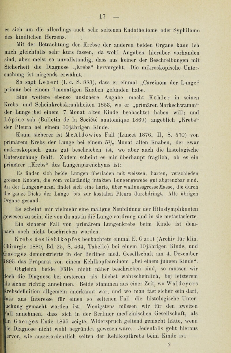 es sich um die allerdings auch sehr seltenen Endotheliome oder Syphilome des kindlichen Herzens. Mit der Betrachtung der Krebse der anderen beiden Organe kann ich mich gleichfalls sehr kurz fassen, da wohl Angaben hierüber vorhanden sind, aber meist so unvollständig, dass aus keiner der Beschreibungen mit Sicherheit die Diagnose „Krebs“ hervorgeht. Die mikroskopische Unter¬ suchung ist nirgends erwähnt. So sagt Lebert (1. c. S. 883), dass er einmal „Carcinom der Lunge“ primär bei einem 7monatigen Knaben gefunden habe. Eine weitere ebenso unsichere Angabe macht Köhler in seinen Krebs- und Scheinkrebskrankheiten 1853, wo er „primären Markschwamm“ der Lunge bei einem 7 Monat alten Kinde beobachtet haben will; und Lepine sah (Bulletin de la Societe anatomique 1869) angeblich „Krebs“ der Pleura bei einem 10jährigen Kinde. Kaum sicherer ist Mc Aldo wies Fall (Lancet 1876, II, S. 570) von primärem Krebs der Lunge bei einem 5x/2 Monat alten Knaben, der zwar | makroskopisch ganz gut beschrieben ist, wo aber auch die histologische Untersuchung fehlt. Zudem scheint es mir überhaupt fraglich, ob es ein \ primärer „Krebs“ des Lungenparenchyms ist: Es finden sich beide Lungen überladen mit weissen, harten, verschieden | grossen Knoten, die vom vollständig intakten Lungengewebe gut abgrenzbar sind. | An der Lungenwurzel findet sich eine harte, über wallnussgrosseMasse, die durch I die ganze Dicke der Lunge bis zur kostalen Pleura durchdringt. Alle übrigen K Organe gesund. Es scheint mir vielmehr eine maligne Neubildung der Hiluslymphknoten Igewesen zu sein, die von da aus in die Lunge vordrang und in sie metastasierte. Ein sicherer Fall von primärem Lungenkrebs beim Kinde ist dem- i nach noch nicht beschrieben worden. Krebs des Kehlkopfes beobachtete einmal E. Gurlt (Archiv für klin. |Chirurgie 1880, Bd. 25, S. 464, Tabelle) bei einem 10jährigen Kinde, und ■Go erg es demonstrierte in der Berliner med. Gesellschaft am 4. Dezember II1895 das Präparat von einem Kehlkopfcarcinom „bei einem jungen Kinde“. Obgleich beide Fälle nicht näher beschrieben sind, so müssen wir ||loch die Diagnose bei ersterem als höchst wahrscheinlich, bei letzterem »ls sicher richtig annehmen. Beide stammen aus einer Zeit, wo Waldeyers .Krebsdefinition allgemein anerkannt war, und wo man fast sicher sein darf, nlass aus Interesse für einen so seltenen Fall die histologische Unter- Buchung gemacht worden ist. Wenigstens müssen wir für den zweiten l^all annehmen, dass sich in der Berliner medizinischen Gesellschaft, als [Ihn Goerges Ende 1895 zeigte, Widerspruch geltend gemacht hätte, wenn : lie Diagnose nicht wohl begründet gewesen wäre. Jedenfalls geht hieraus ||ervor, wie ausserordentlich selten der Kehlkopfkrebs beim Kinde ist. I