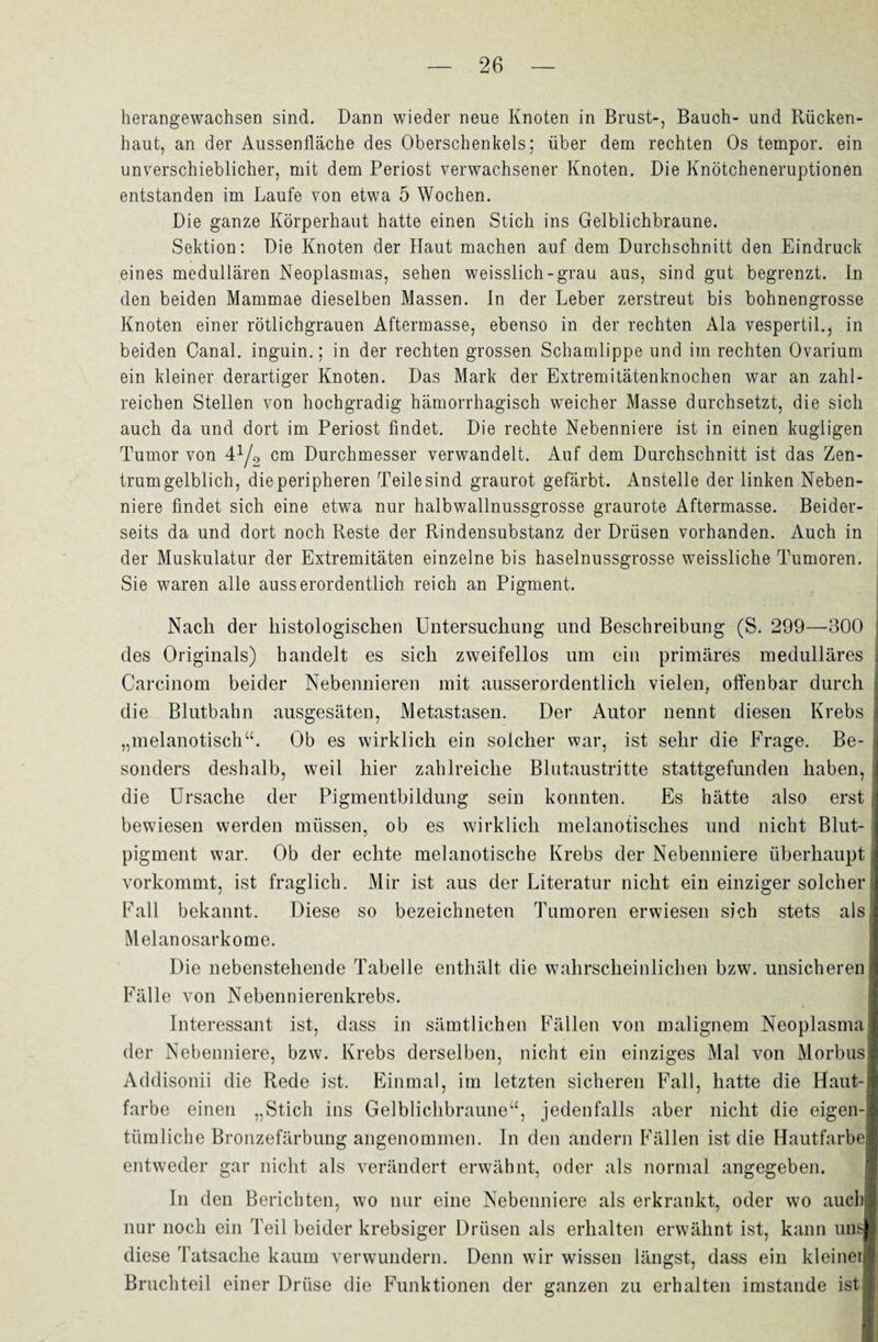 herangewachsen sind. Dann wieder neue Knoten in Brust-, Bauch- und Rücken¬ haut, an der Aussenfläche des Oberschenkels; über dem rechten Os tempor. ein unverschieblicher, mit dem Periost verwachsener Knoten. Die Knötcheneruptionen entstanden im Laufe von etwa 5 Wochen. Die ganze Körperhaut hatte einen Stich ins Gelblichbraune. Sektion: Die Knoten der Haut machen auf dem Durchschnitt den Eindruck eines medullären Neoplasmas, sehen weisslich-grau aus, sind gut begrenzt. In den beiden Mammae dieselben Massen. In der Leber zerstreut bis bohnengrosse Knoten einer rötlichgrauen Aftermasse, ebenso in der rechten Ala vespertil., in beiden Canal, inguin.; in der rechten grossen Schamlippe und im rechten Ovarium ein kleiner derartiger Knoten. Das Mark der Extremitätenknochen war an zahl¬ reichen Stellen von hochgradig hämorrhagisch weicher Masse durchsetzt, die sich auch da und dort im Periost findet. Die rechte Nebenniere ist in einen kugligen Tumor von 4^ cm Durchmesser verwandelt. Auf dem Durchschnitt ist das Zen¬ trumgelblich, die peripheren Teile sind graurot gefärbt. Anstelle der linken Neben¬ niere findet sich eine etwa nur halbwallnussgrosse graurote Aftermasse. Beider¬ seits da und dort noch Reste der Rindensubstanz der Drüsen vorhanden. Auch in der Muskulatur der Extremitäten einzelne bis haselnussgrosse weissliche Tumoren. Sie waren alle ausserordentlich reich an Pigment. Nach der histologischen Untersuchung und Beschreibung (S. 299—300 des Originals) handelt es sich zweifellos um ein primäres medulläres Carcinom beider Nebennieren mit ausserordentlich vielen, offenbar durch die Blutbahn ausgesäten, Metastasen. Der Autor nennt diesen Krebs „melanotisch“. Ob es wirklich ein solcher war, ist sehr die Frage. Be¬ sonders deshalb, weil hier zahlreiche Blutaustritte stattgefunden haben, die Ursache der Pigmentbildung sein konnten. Es hätte also erst bewiesen werden müssen, ob es wirklich melanotisclies und nicht Blut¬ pigment war. Ob der echte melanotische Krebs der Nebenniere überhaupt vorkommt, ist fraglich. Mir ist aus der Literatur nicht ein einziger solcher Fall bekannt. Diese so bezeichneten Tumoren erwiesen sich stets als Melanosarkome. Die nebenstehende Tabelle enthält die wahrscheinlichen bzw. unsicheren Fälle von Nebennierenkrebs. Interessant ist, dass in sämtlichen Fällen von malignem Neoplasma der Nebenniere, bzw. Krebs derselben, nicht ein einziges Mal von Morbus Addisonii die Rede ist. Einmal, im letzten sicheren Fall, hatte die Haut¬ farbe einen „Stich ins Gelblichbraune“, jedenfalls aber nicht die eigen¬ tümliche Bronzefärbung angenommen. In den andern Fällen ist die Hautfarbe entweder gar nicht als verändert erwähnt, oder als normal angegeben. In den Berichten, wo nur eine Nebenniere als erkrankt, oder wo auch nur noch ein Teil beider krebsiger Drüsen als erhalten erwähnt ist, kann uns diese Tatsache kaum verwundern. Denn wir wissen längst, dass ein kleiner Bruchteil einer Drüse die Funktionen der ganzen zu erhalten imstande ist