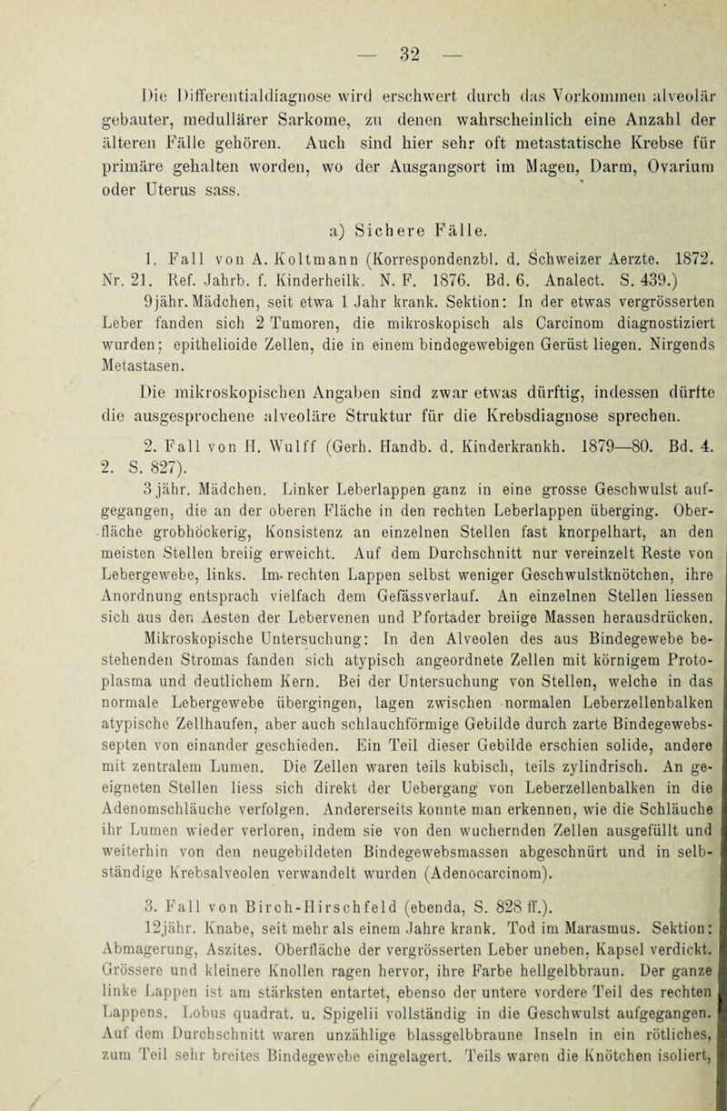 Die Differentialdiagnose wird erschwert durch das Vorkommen alveolär gebauter, medullärer Sarkome, zu denen wahrscheinlich eine Anzahl der älteren Fälle gehören. Auch sind hier sehr oft metastatische Krebse für primäre gehalten worden, wo der Ausgangsort im Magen, Darm, Ovarium oder Uterus sass. a) Sichere Fälle. 1. Fall von A. Koltmann (Korrespondenzbl. d. Schweizer Aerzte. 1872. Nr. 21. Ref. Jahrb. f. Kinderheilk. N. F. 1876. Bd. 6. Analect. S. 439.) 9jähr. Mädchen, seit etwa 1 Jahr krank. Sektion: ln der etwas vergrösserten Leber fanden sich 2 Tumoren, die mikroskopisch als Carcinom diagnostiziert wurden; epithelioide Zellen, die in einem bindegewebigen Gerüst liegen. Nirgends Metastasen. Die mikroskopischen Angaben sind zwar etwas dürftig, indessen dürfte die ausgesprochene alveoläre Struktur für die Krebsdiagnose sprechen. 2. Fall von H. Wulff (Gerh. Handb. d. Kinderkrankh. 1879—80. Bd. 4. 2. S. 827). 3 jähr. Mädchen. Linker Leberlappen ganz in eine grosse Geschwulst auf¬ gegangen, die an der oberen Fläche in den rechten Leberlappen überging. Ober¬ fläche grobhöckerig, Konsistenz an einzelnen Stellen fast knorpelhart, an den meisten Stellen breiig erweicht. Auf dem Durchschnitt nur vereinzelt Reste von Lebergewebe, links. Im. rechten Lappen selbst weniger Geschwulstknötchen, ihre Anordnung entsprach vielfach dem Gefässverlauf. An einzelnen Stellen Hessen sich aus den Aesten der Lebervenen und Pfortader breiige Massen herausdrücken. Mikroskopische Untersuchung: In den Alveolen des aus Bindegewebe be¬ stehenden Stromas fanden sich atypisch angeordnete Zellen mit körnigem Proto¬ plasma und deutlichem Kern. Bei der Untersuchung von Stellen, welche in das normale Lebergewebe übergingen, lagen zwischen normalen Leberzellenbalken atypische Zellhaufen, aber auch schlauchförmige Gebilde durch zarte Bindegewebs- septen von einander geschieden. Ein Teil dieser Gebilde erschien solide, andere mit zentralem Lumen. Die Zellen waren teils kubisch, teils zylindrisch. An ge¬ eigneten Stellen Hess sich direkt der Uebergang von Leberzellenbalken in die Adenomschläuche verfolgen. Andererseits konnte man erkennen, wie die Schläuche ihr Lumen wieder verloren, indem sie von den wuchernden Zellen ausgefüllt und weiterhin von den neugebildeten Bindegewebsmassen abgeschnürt und in selb¬ ständige Krebsalveolen verwandelt wurden (Adenocarcinom). 3. Fall von Birch-Hirschfeld (ebenda, S. 828 ff.). 12jähr. Knabe, seit mehr als einem Jahre krank. Tod im Marasmus. Sektion: Abmagerung, Aszites. Oberfläche der vergrösserten Leber uneben, Kapsel verdickt. Grössere und kleinere Knollen ragen hervor, ihre Farbe hellgelbbraun. Der ganze linke Lappen ist am stärksten entartet, ebenso der untere vordere Teil des rechten Lappens. Lobus quadrat. u. Spigelii vollständig in die Geschwulst aufgegangen. Auf dem Durchschnitt waren unzählige blassgelbbraune Inseln in ein rötliches, zum Teil sehr breites Bindegewebe eingelagert. Teils waren die Knötchen isoliert,