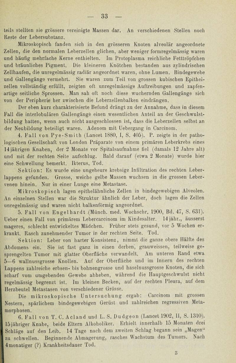 teils stellten sie grössere vereinigte Massen dar. An verschiedenen Stellen noch Reste der Lebersubstanz. Mikroskopisch fanden sich in den grösseren Knoten alveolär angeordnete Zellen, die den normalen Leberzellen glichen, aber weniger formregelmässig waren und häufig mehrfache Kerne enthielten. Im Protoplasma reichliche Fetttröpfchen und bräunliches Pigment. Die kleineren Knötchen bestanden aus zylindrischen Zellhaufen, die unregelmässig radiär angeordnet waren, ohne Lumen. Bindegewebe und Gallengängc vermehrt. Sie waren zum Teil von grossen kubischen Epithei- zellen vollständig erfüllt, zeigten oft unregelmässige Auftreibungen und zapfen¬ artige seitliche Sprossen. Man sah oft noch diese wuchernden Gallengänge sich von der Peripherie her zwischen die Leberzellenbalken eindrängen. Der eben kurz charakterisierte Befund drängt zu der Annahme, dass in diesem Fall die interlobulären Gallengänge einen wesentlichen Anteil an der Geschwulst¬ bildung hatten, wenn auch nicht ausgeschlossen ist, dass die Leberzellen selbst an der Neubildung beteiligt waren. Adenom mit Uebergang in Carcinom. 4. Fall von Pye-Smith (Lancet 1880, I, S. 405). P. zeigte in der patho¬ logischen Gesellschaft von London Präparate von einem primären Leberkrebs eines 14jährigen Knaben, der 2 Monate vor Spitalsaufnahme fiel (damals 12 Jahre alt) und mit der rechten Seite aufschlug. Bald darauf (etwa 2 Monate) wurde hier eine Schwellung bemerkt. Ikterus, Tod. Sektion: Es wurde eine ungeheure krebsige Infiltration des rechten Leber¬ lappens gefunden. Grosse, weiche gelbe Massen wuchsen in die grossen Leber¬ venen hinein. Nur in einer Lunge eine Metastase. Mikroskopisch lagen epithelähnliche Zellen in bindegewebigen Alveolen. An einzelnen Stellen war die Struktur ähnlich der Leber, doch lagen die Zellen unregelmässig und waren nicht balkenförmig angeordnet. 5. Fall von Engelhardt (Münch, med. Wochschr. 1900, Bd. 47, S. 631). Ueber einen Fall von primärem Lebercarcinom im Kindesalter. 14jähr., äusserst mageres, schlecht entwickeltes Mädchen. Früher stets gesund, vor 5 Wochen er¬ krankt. Rasch zunehmender Tumor in der rechten Seite. Tod. Sektion: Leber von harter Konsistenz, nimmt die ganze obere Hälfte des Abdomens ein. Sie ist fast ganz in einen derben, grauweissen, teilweise ge- sprengelten Tumor mit glatter Oberfläche verwandelt. Am unteren Rand etwa 1 5—6 wallnussgrosse Knollen. Auf der Oberfläche und im Innern des rechten Lappens zahlreiche erbsen- bis bohnengrosse und haselnussgrosse Knoten, die sich scharf vom umgebenden Gewebe abheben, während die Hauptgeschwulst nicht I regelmässig begrenzt ist. Im kleinen Becken, auf der rechten Pleura, auf dem I Herzbeutel Metastasen von verschiedener Grösse. Die mikroskopische Untersuchung ergab: Carcinom mit grossen I Nestern, spärlichem bindegewebigen Gerüst und zahlreichen regressiven Meta- I morphosen. 6. Fall von T. C. Acland und L. S. Dudgeon (Lancet 1902, II, S. 1310). 15jähriger Knabe, beide Eltern Alkoholiker. Erhielt innerhalb 15 Monaten drei I Schläge auf den Leib. 14 Tage nach dem zweiten Schlag begann sein „Magen“ 1 zu schwellen. Beginnende Abmagerung, rasches Wachstum des Tumors. Nach X 4monatiger (?) Krankheitsdauer Tod. 3