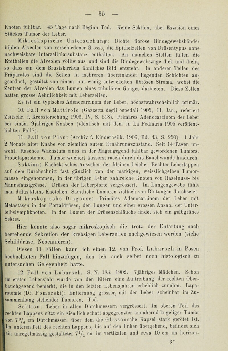 Knoten fühlbar. 45 Tage nach Beginn Tod. Keine Sektion, aber Exzision eines Stückes Tumor der Leber. Mikroskopische Untersuchung: Dichte fibröse Bindegewebsbänder bilden Alveolen von verschiedener Grösse, die Epithelzellen von Drüsentypus ohne nachweisbare Interzellularsubstanz enthalten. An manchen Stellen füllen die Epithelien die Alveolen völlig aus und sind die Bindegewebszüge dick und dicht, so dass ein dem Brustskirrhus ähnliches Bild entsteht, ln anderen Teilen des Präparates sind die Zellen in mehreren übereinander liegenden Schichten an¬ geordnet, gestützt von einem nur wenig entwickelten fibrösen Stroma, wobei die Zentren der Alveolen das Lumen eines tubulären Ganges darbieten. Diese Zellen hatten grosse Aehnlichkeit mit Leberzellen. Es ist ein typisches Adenocarcinom der Leber, höchstwahrscheinlich primär. 10. Fall von Mattirolo (Gazzetta degli ospedali 1905, 11. Jan., referiert Zeitschr. f. Krebsforschung 1906, IV, S. 518). Primäres Adenocarcinom der Leber bei einem 9jährigen Knaben (identisch mit dem in La Pediatria 1905 veröffent¬ lichten Fall?). 11. Fall von Plant (Archiv f. Kinderheilk. 1906, Bd. 43, S. 250). 1 Jahr 2 Monate alter Knabe von ziemlich gutem Ernährungszustand. Seit 14 Tagen un¬ wohl. Rasches Wachstum eines in der Magengegend fühlbar gewordenen Tumors. Probelaparotomie. Tumor wuchert äusserst rasch durch die Bauchwunde hindurch. Sektion: Kachektisches Aussehen der kleinen Leiche. Rechter Leberlappen auf dem Durchschnitt fast gänzlich von der markigen, weisslichgelben Tumor¬ masse eingenommen, in der übrigen Leber zahlreiche Knoten von Haselnuss- bis Mannsfaustgrösse. Drüsen der Leberpforte vergrössert. Im Lungengewebe fühlt man diffus kleine Knötchen. Sämtliche Tumoren vielfach von Blutungen durchsetzt. Mikroskopische Diagnose: Primäres Adenocarcinom der Leber mit Metastasen in den Portaldrüsen, den Lungen und einer grossen Anzahl der Unter¬ leibslymphknoten. In den Lumen der Drüsenschläuche findet sich ein gelbgrünes Sekret. Hier konnte also sogar mikroskopisch die trotz der Entartung noch bestehende Sekretion der krebsigen Leberzellen nachgewiesen werden (siehe Schilddrüse, Nebennieren). Diesen 11 Fällen kann ich einen 12. von Prof. Lubarsch in Posen I beobachteten Fall hinzufügen, den ich auch selbst noch histologisch zu I untersuchen Gelegenheit hatte. I 12. Fall von Lubarsch. S. N. 183. 1902. 7jähriges Mädchen. Schon I im ersten Lebensjahr wurde von den Eltern eine Auftreibung der rechten Ober- ■ bauchgegend bemerkt, die in den letzten Lebensjahren erheblich zunahm. Lapa- ■ rotomie (Dr. Pomorski)* Entfernung grosser, mit der Leber scheinbar im Zu¬ sammenhang stehender Tumoren. Tod. Sektion: 'Leber in allen Durchmessern vergrössert. Im oberen Teil des ■ rechten Lappens sitzt ein ziemlich scharf abgegrenzter annähernd kugeliger Tumor livon 7 3/4 cm Durchmesser, über dem die Glisson sehe Kapsel stark gerötet ist. Ilm unteren Teil des rechten Lappens, bis auf den linken übergehend, befindet sich lein unregelmässig gestalteter 71/2 cm vertikalen und etwa 10 cm im horizon- I 3*
