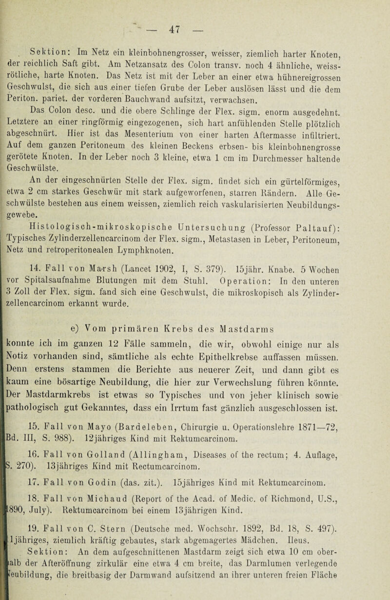 Sektion: Im Netz ein kleinbohnengrosser, weisser, ziemlich harter Knoten, der reichlich Saft gibt. Am Netzansatz des Colon transv. noch 4 ähnliche, weiss¬ rötliche, harte Knoten. Das Netz ist mit der Leber an einer etwa hühnereigrossen Geschwulst, die sich aus .einer tiefen Grube der Leber auslösen lässt und die dem Periton. pariet. der vorderen Bauchwand aufsitzt, verwachsen. Das Colon desc. und die obere Schlinge der Flex. sigm. enorm ausgedehnt. Letztere an einer ringförmig eingezogenen, sich hart anfühlenden Stelle plötzlich abgeschnürt. Hier ist das Mesenterium von einer harten Aftermasse infiltriert. Auf dem ganzen Peritoneum des kleinen Beckens erbsen- bis kleinbohnengrosse gerötete Knoten. In der Leber noch 3 kleine, etwa 1 cm im Durchmesser haltende Geschwülste. An der eingeschnürten Stelle der Flex. sigm. findet sich ein gürtelförmiges, etwa 2 cm starkes Geschwür mit stark aufgeworfenen, starren Rändern. Alle Ge¬ schwülste bestehen aus einem weissen, ziemlich reich vaskularisierten Neubildungs¬ gewebe. Histologisch-mikroskopische Untersuchung (Professor Paltauf): j Typisches Zylinderzellencarcinom der Flex. sigm., Metastasen in Leber, Peritoneum, Netz und retroperitonealen Lymphknoten. 14. Fall von Ma-rsh (Lancet 1902, I, S. 379). löjähr. Knabe. 5 Wochen vor Spitalsaufnahme Blutungen mit dem Stuhl. Operation: In den unteren 3 Zoll der Flex. sigm. fand sich eine Geschwulst, die mikroskopisch als Zylinder- i zellencarcinom erkannt wurde. e) Vom primären Krebs des Mastdarms i konnte ich im ganzen 12 Fälle sammeln, die wir, obwohl einige nur als ■ Notiz vorhanden sind, sämtliche als echte Epithelkrebse auffassen müssen. I Denn erstens stammen die Berichte aus neuerer Zeit, und dann gibt es Ikaum eine bösartige Neubildung, die hier zur Verwechslung führen könnte. IDer Mastdarmkrebs ist etwas so Typisches und von jeher klinisch sowie Ipathologisch gut Gekanntes, dass ein Irrtum fast gänzlich ausgeschlossen ist. I 15. Fall von Mayo (Bardeleben, Chirurgie u. Operationslehre 1871—72, IBd. III, S. 988). 12jähriges Kind mit Rektumcarcinom. 16. Fall von Golland (Allingham, Diseases of the rectum; 4. Auflage, ||S. 270). 13jähriges Kind mit Rectumcarcinom. || 17. Fall von Godin (das. zit.). löjähriges Kind mit Rektamcarcinom. 18. Fall von Michaud (Report of the Acad. of Medic. of Richmond, U.S., :®890, July). Rektumcarcinom bei einem 13jährigen Kind. 19. Fall von C. Stern (Deutsche med. Wochschr. 1892, Bd. 18, S. 497). ; ll 1 jähriges, ziemlich kräftig gebautes, stark abgemagertes Mädchen. Heus. Sektion: An dem aufgeschnittenen Mastdarm zeigt sich etwa 10 cm ober- Jialb der Afteröffnung zirkulär eine etwa 4 cm breite, das Darmlumen verlegende Ifeubildung, die breitbasig der Darmwand aufsitzend an ihrer unteren freien Fläche