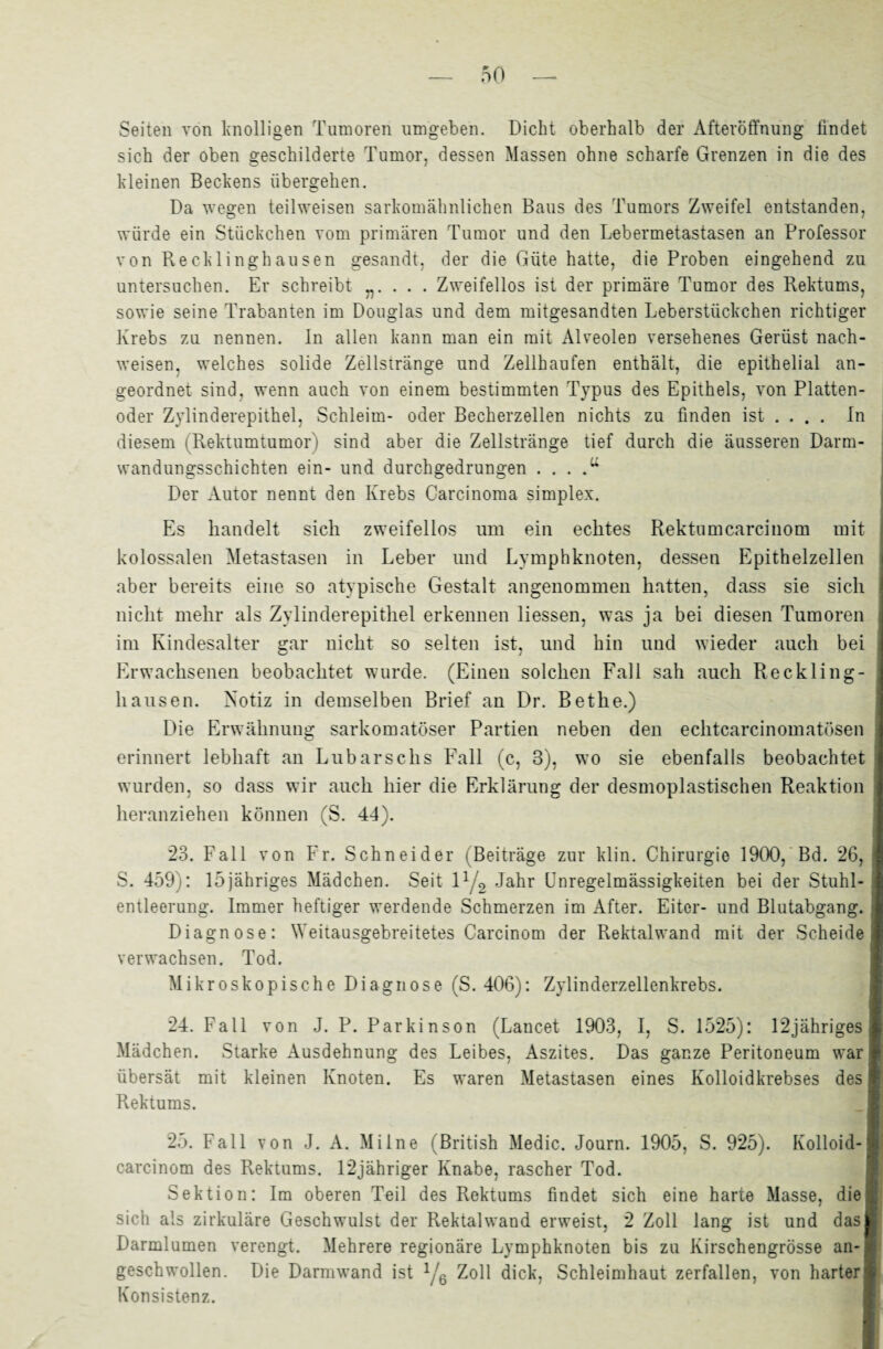 Seiten von knolligen Tumoren umgeben. Dicht oberhalb der Afteröffnung findet sich der oben geschilderte Tumor, dessen Massen ohne scharfe Grenzen in die des kleinen Beckens übergehen. Da wegen teilweisen sarkomähnlichen Baus des Tumors Zweifel entstanden, würde ein Stückchen vom primären Tumor und den Lebermetastasen an Professor von Recklinghausen gesandt, der die Güte hatte, die Proben eingehend zu untersuchen. Er schreibt . . . Zweifellos ist der primäre Tumor des Rektums, sowie seine Trabanten im Douglas und dem mitgesandten Leberstiickchen richtiger Krebs zu nennen. In allen kann man ein mit Alveolen versehenes Gerüst nach- weisen. welches solide Zellstränge und Zellhaufen enthält, die epithelial an¬ geordnet sind, wenn auch von einem bestimmten Typus des Epithels, von Platten¬ oder Zylinderepithel, Schleim- oder Becherzellen nichts zu finden ist ... . In diesem (Rektumtumor) sind aber die Zellstränge tief durch die äusseren Darm¬ wandungsschichten ein- und durchgedrungen . . . .u Der Autor nennt den Krebs Carcinoma simplex. Es handelt sich zweifellos um ein echtes Rektumcarcinom mit kolossalen Metastasen in Leber und Lymphknoten, dessen Epithelzellen aber bereits eine so atypische Gestalt angenommen hatten, dass sie sich nicht mehr als Zylinderepithel erkennen Hessen, was ja bei diesen Tumoren im Kindesalter gar nicht so selten ist, und hin und wieder auch bei Erwachsenen beobachtet wurde. (Einen solchen Fall sah auch Reckling¬ hausen. Notiz in demselben Brief an Dr. Bethe.) Die Erwähnung sarkomatöser Partien neben den echtcarcinomatösen erinnert lebhaft an Lübarschs Fall (c, 3), wo sie ebenfalls beobachtet wurden, so dass wir auch hier die Erklärung der desmoplastischen Reaktion heranziehen können (S. 44). 23. Fall von Fr. Schneider (Beiträge zur klin. Chirurgie 1900, Bd. 26, S. 459): 15jähriges Mädchen. Seit 11/2 Jahr Unregelmässigkeiten bei der Stuhl¬ entleerung. Immer heftiger werdende Schmerzen im After. Eiter- und Blutabgang. Diagnose: Weitausgebreitetes Carcinom der Rektalwand mit der Scheide verwachsen. Tod. Mikroskopische Diagnose (S. 406): Zylinderzellenkrebs. 24. Fall von J. P. Parkinson (Lancet 1903, I, S. 1525): 12jähriges Mädchen. Starke Ausdehnung des Leibes, Aszites. Das ganze Peritoneum war übersät mit kleinen Knoten. Es waren Metastasen eines Kolloidkrebses des Rektums. 25. Fall von J. A. Mi Ine (British Medic. Journ. 1905, S. 925). Kolloid- carcinom des Rektums. 12jähriger Knabe, rascher Tod. Sektion: Im oberen Teil des Rektums findet sich eine harte Masse, die sich als zirkuläre Geschwulst der Rektalwand erweist, 2 Zoll lang ist und das Darmlumen verengt. Mehrere regionäre Lymphknoten bis zu Kirschengrösse an¬ geschwollen. Die Darmwand ist 1/6 Zoll dick, Schleimhaut zerfallen, von harter' Konsistenz.