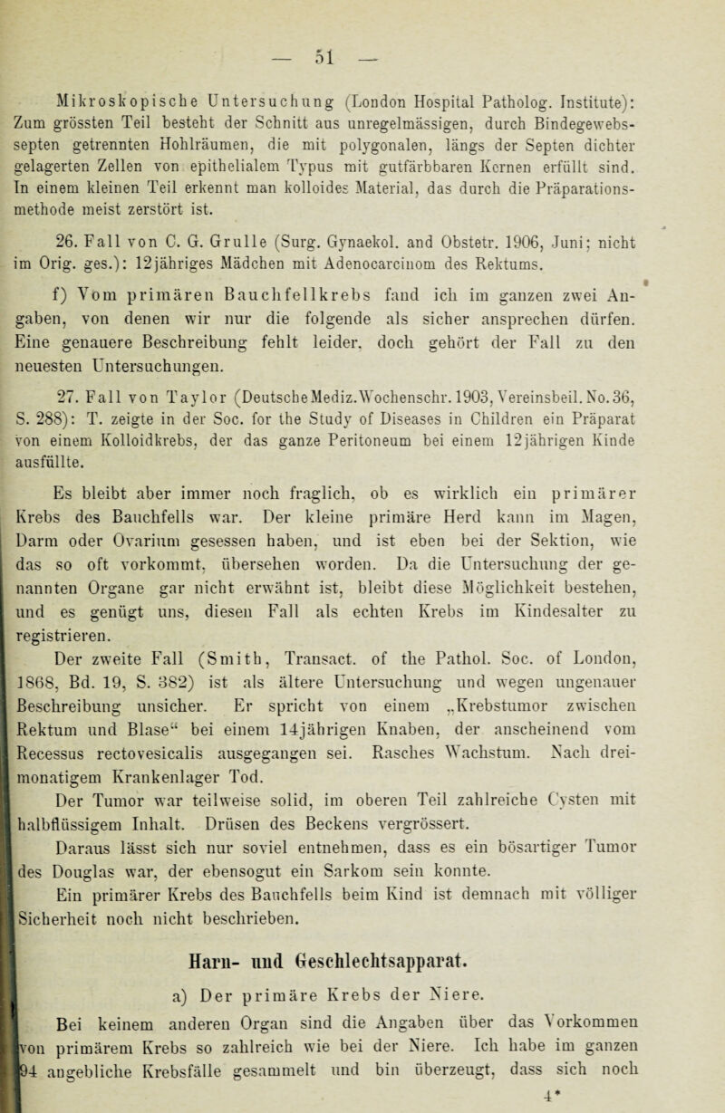 Mikroskopische Untersuchung (London Hospital Patholog. Institute): Zum grössten Teil besteht der Schnitt aus unregelmässigen, durch Bindegewebs- septen getrennten Hohlräumen, die mit polygonalen, längs der Septen dichter gelagerten Zellen von epithelialem Typus mit gutfärbbaren Kernen erfüllt sind. In einem kleinen Teil erkennt man kolloides Material, das durch die Präparations¬ methode meist zerstört ist. 26. Fall von C. G. Grulle (Surg. Gynaekol. and Obstetr. 1906, Juni; nicht im Orig, ges.): 12jähriges Mädchen mit Adenocarcinom des Rektums. f) Vom primären Bauclifellkrebs fand ich im ganzen zwei An¬ gaben, von denen wir nur die folgende als sicher anspreclien dürfen. Eine genauere Beschreibung fehlt leider, doch gehört der Fall zu den neuesten Untersuchungen. 27. Fall von Taylor (DeutscheMedizAVochenschr. 1903, Vereinsbeil.No.36, S. 288): T. zeigte in der Soc. for the Study of Diseases in Children ein Präparat von einem Kolloidkrebs, der das ganze Peritoneum bei einem 12jährigen Kinde ausfüllte. Es bleibt aber immer noch fraglich, ob es wirklich ein primärer Krebs des Bauchfells war. Der kleine primäre Herd kann im Magen, Darm oder Ovarium gesessen haben, und ist eben bei der Sektion, wie das so oft vorkommt, übersehen worden. Da die Untersuchung der ge¬ nannten Organe gar nicht erwähnt ist, bleibt diese Möglichkeit bestehen, und es genügt uns, diesen Fall als echten Krebs im Kindesalter zu registrieren. Der zweite Fall (Smith, Transact. of the Pathol. Soc. of London, 1S68, Bd. 19, S. 382) ist als ältere Untersuchung und wegen ungenauer Beschreibung unsicher. Er spricht von einem ,.Krebstumor zwischen Rektum und Blase“ bei einem 14jährigen Knaben, der anscheinend vom Recessus rectovesicalis ausgegangen sei. Rasches Wachstum. Nach drei¬ monatigem Krankenlager Tod. Der Tumor war teilweise solid, im oberen Teil zahlreiche Cysten mit halbflüssigem Inhalt. Drüsen des Beckens vergrössert. Daraus lässt sich nur soviel entnehmen, dass es ein bösartiger Tumor I des Douglas war, der ebensogut ein Sarkom sein konnte. Ein primärer Krebs des Bauchfells beim Kind ist demnach mit völliger Sicherheit noch nicht beschrieben. Harn- und Geschlechtsapparat. a) Der primäre Krebs der Niere. Bei keinem anderen Organ sind die Angaben über das Vorkommen ■von primärem Krebs so zahlreich wie bei der Niere. Ich habe im ganzen 194 angebliche Krebsfälle gesammelt und bin überzeugt, dass sich noch I 4*