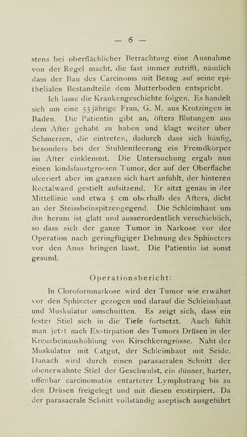 stens bei oberflächlicher Betrachtung eine Ausnahme von der Regel macht, die fast immer zutrifft, nämlich dass der Bau des Carcinoms mit Bezug auf seine epi¬ thelialen Bestandteile dem Mutterboden entspricht. Ich lasse die Krankengeschichte folgen. Es handelt sich um eine 55 jährige Frau, G. M. aus Krotzingen in Baden. Die Patientin gibt an, öfters Blutungen aus dem After gehabt zu haben und klagt weiter über Schmerzen, die eintreten, dadurch dass sich häufig, besonders bei der Stuhlentleerung ein Fremdkörper im After einklemmt. Die Untersuchung ergab nun einen kindsfaustgrossen Tumor, der auf der Oberfläche ulceriert aber im ganzen sich hart anfühlt, der hinteren Rectalwand gestielt aufsitzend. Er sitzt genau in der Mittellinie und etwa 5 cm oberhalb des Afters, dicht an der Steissbeinspitzengegend. Die Schleimhaut um ihn herum ist glatt und ausserordentlich verschieblich, so dass sich der ganze Tumor in Narkose vor der Operation nach geringfügiger Dehnung des Sphinctcrs vor den Anus bringen lässt. Die Patientin ist sonst gesund. Operationsbericht: ln Cloroformnarkose wird der Tumor wie erwähnt vor den Sphincter gezogen und darauf die Schleimhaut und Muskulatur Umschnitten. Es zeigt sich, dass ein fester Stiel sich in die Tiefe fortsetzt. Auch fühlt man jetzt nach Exstirpation des Tumors Drüsen in der Kreuzbeinaushöhlung von Kirschkerngrösse. Naht der Muskulatur mit Catgut, der Schleimhaut mit Seide. Danach wird durch einen parasacralen Schnitt der obenerwähnte Stiel der Geschwulst, ein dünner, harter, offenbar carcinomatös entarteter Lymphstrang bis zu den Drüsen freigelegt und mit diesen exstirpiert. Da der parasacrale Schnitt vollständig aseptisch ausgeführt