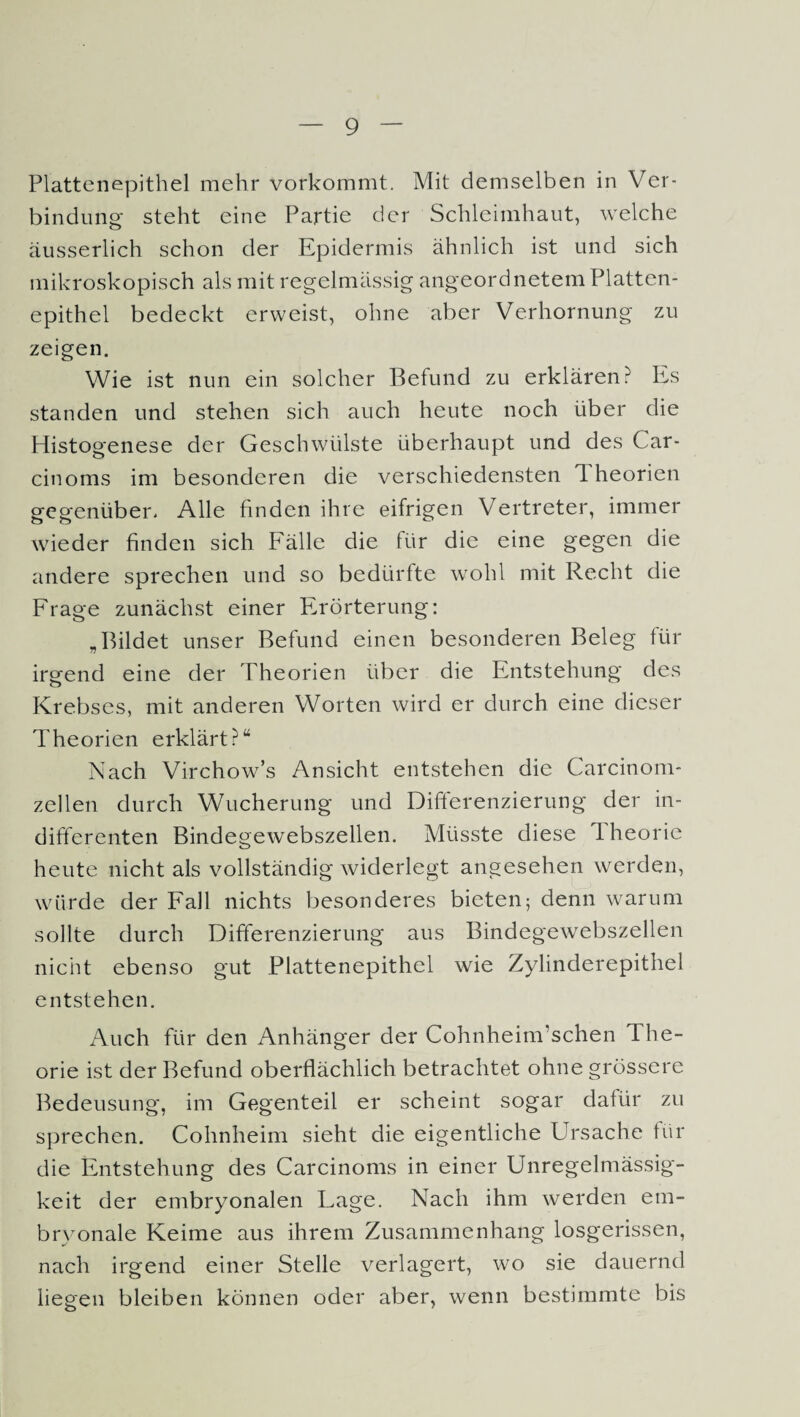 Plattenepithel mehr vorkommt. Mit demselben in Ver¬ bindung- steht eine Partie der Schleimhaut, welche äusserlich schon der Epidermis ähnlich ist und sich mikroskopisch als mit regelmässig angeordnetem Platten¬ epithel bedeckt erweist, ohne aber Verhornung zu zeigen. Wie ist nun ein solcher Befund zu erklären? Es standen und stehen sich auch heute noch über die Histogenese der Geschwülste überhaupt und des Car- cinoms im besonderen die verschiedensten 1 heorien gegenüber» Alle finden ihre eifrigen Vertreter, immer wieder finden sich Fälle die für die eine gegen die andere sprechen und so bedürfte wohl mit Recht die Frage zunächst einer Erörterung: „Bildet unser Befund einen besonderen Beleg für irgend eine der Theorien über die Entstehung des Krebses, mit anderen Worten wird er durch eine dieser Theorien erklärt?“ Nach Virchow’s Ansicht entstehen die Carcinom- zellen durch Wucherung und Differenzierung der in¬ differenten Bindegewebszellen. Müsste diese 1 heorie heute nicht als vollständig widerlegt angesehen werden, würde der Fall nichts besonderes bieten; denn warum sollte durch Differenzierung aus Bindegewebszellen nicht ebenso gut Plattenepithel wie Zylinderepithel entstehen. Auch für den Anhänger der Cohnheim'schen The¬ orie ist der Befund oberflächlich betrachtet ohne grössere Bedeusung, im Gegenteil er scheint sogar dafür zu sprechen. Cohnheim sieht die eigentliche Ursache für die Entstehung des Carcinoms in einer Unregelmässig¬ keit der embryonalen Lage. Nach ihm werden em¬ bryonale Keime aus ihrem Zusammenhang losgerissen, nach irgend einer Stelle verlagert, wo sie dauernd liegen bleiben können oder aber, wenn bestimmte bis