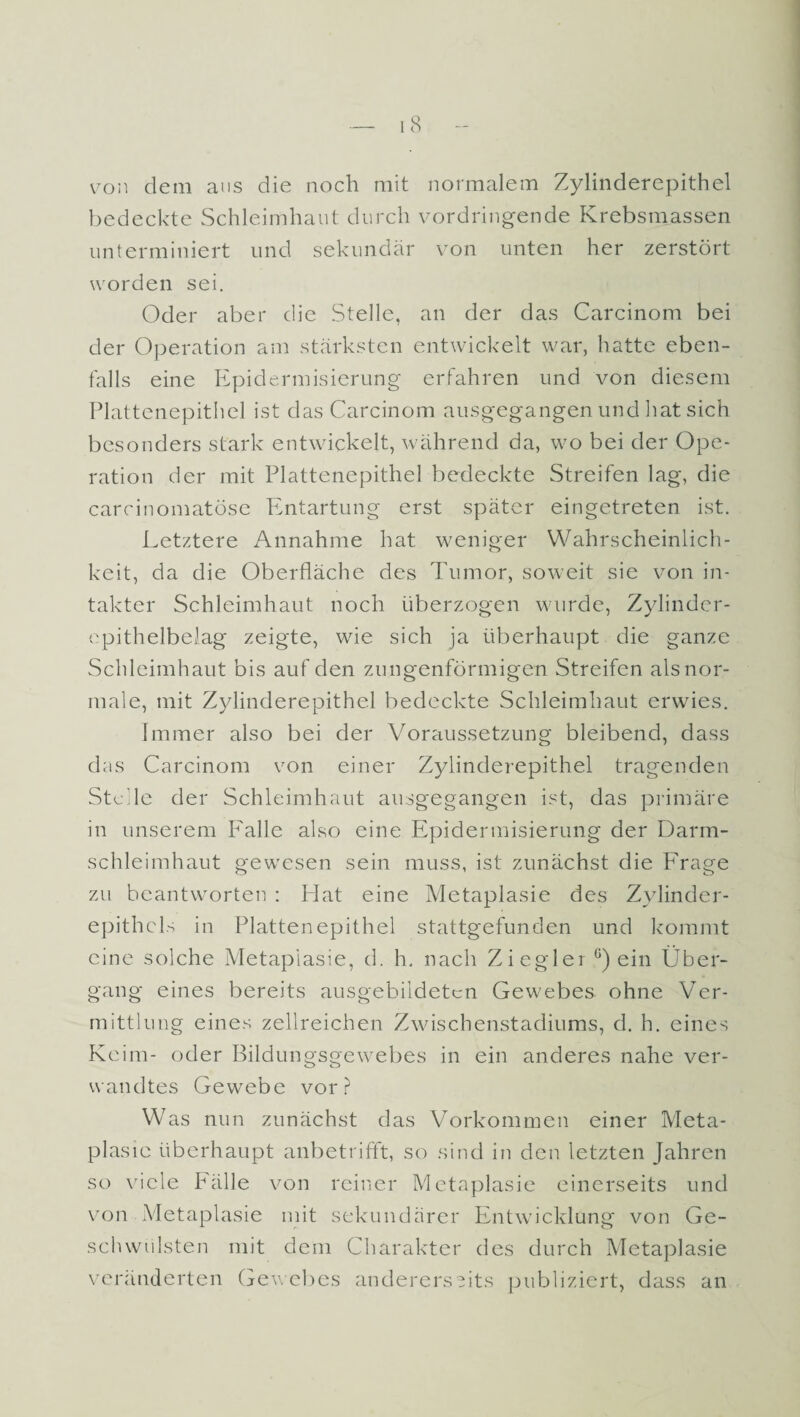 von dem ans die noch mit normalem Zylinderepithel bedeckte Schleimhaut durch vordringende Krebsmassen unterminiert und sekundär von unten her zerstört worden sei. Oder aber die Stelle, an der das Carcinom bei der Operation am stärksten entwickelt war, hatte eben¬ falls eine Epidermisierung erfahren und von diesem Plattenepithel ist das Carcinom ausgegangen und hat sich besonders stark entwickelt, während da, wo bei der Ope¬ ration der mit Plattenepithel bedeckte Streifen lag, die carcinomatöse Entartung erst später eingetreten ist. Letztere Annahme hat weniger Wahrscheinlich¬ keit, da die Oberfläche des Tumor, soweit sie von in¬ takter Schleimhaut noch überzogen wurde, Zylinder¬ epithelbelag zeigte, wie sich ja überhaupt die ganze Schleimhaut bis auf den zungenförmigen Streifen als nor¬ male, mit Zylinderepithel bedeckte Schleimhaut erwies. Immer also bei der Voraussetzung bleibend, dass das Carcinom von einer Zylinderepithel tragenden Stdle der Schleimhaut ausgegangen ist, das primäre in unserem Falle also eine Epidermisierung der Darm¬ schleimhaut gewesen sein muss, ist zunächst die P'rage zu beantworten : Hat eine Metaplasie des Zylinder- epithcls in Plattenepithel stattgefunden und kommt eine solche Metaplasie, d. h. nach Ziegler G) ein Über¬ gang eines bereits ausgebildetcn Gewebes ohne Ver¬ mittlung eines zellreichen Zwischenstadiums, d. h. eines Keim- oder Bildungsgewebes in ein anderes nahe ver¬ wandtes Gewebe vor? Was nun zunächst das Vorkommen einer Meta¬ plasie überhaupt anbetrifft, so sind in den letzten Jahren so viele Fälle von reiner Metaplasie einerseits und von Metaplasie mit sekundärer Entwicklung von Ge¬ schwülsten mit dem Charakter des durch Metaplasie veränderten Gewebes andererseits publiziert, dass an