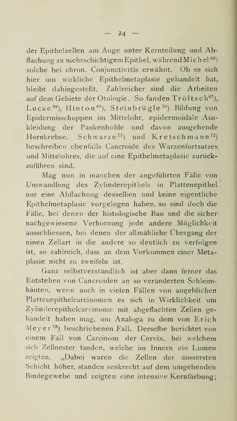 der Epithelzellen am Auge unter Kernteilung und Ab¬ flachung zu mehrschichtigem Epithel, während Mich el66) solche bei chron. Conjunctivitis erwähnt. Ob es sich hier um wirkliche Epithelmetaplasie gehandelt hat, bleibt dahingestellt. Zahlreicher sind die Arbeiten auf dem Gebiete der Otologie. So fanden Tr ö 1 ts c h67), Lucae68), Hinton60), S teinb rü gle 7t)) Bildung von Epidermisschuppen im Mittelohr, epidermoidale Aus¬ kleidung der Paukenhöhle und davon ausgehende Hornkrebse. Schwarze71) und Kretschmann72) beschreiben ebenfalls Cancroide des Warzenfortsatzes und Mittelohres, die auf eine Epithelmetaplasie zurück- zuführen sind. Mag nun in manchen der angeführten Fälle von Umwandlung des Zylinderepithels in Plattenepithel nur eine Abflachung desselben und keine eigentliche Epithelmetaplasie Vorgelegen haben, so sind doch die Fälle, bei denen der histologische Bau und die sicher nachgewiesene Verhornung jede andere Möglichkeit ausschliessen, bei denen der allmähliche Übergang der einen Zellart in die andere so deutlich zu verfolgen ist, so zahlreich, dass an dem Vorkommen einer Meta¬ plasie nicht zu zweifeln ist. Ganz selbstverständlich ist aber dann ferner das Entstehen von Cancroiden an so veränderten Schleim¬ häuten, wenn auch in vielen Fällen von angeblichen Plattenepithelcarcinomen es sich in Wirklichkeit um Zvlinderepithelcarcinome mit abgeflachten Zellen ge¬ handelt haben mag, um Analoga zu dem von Erich M eyer73) beschriebenen Fall. Derselbe berichtet von einem F'all von Carcinom der Cervix, bei welchem sich Zellnester fanden, welche im Innern ein Lumen zeigten. „Dabei waren die Zellen der äussersten Schicht höher, standen senkrecht auf dem umgebenden Bindegewebe und zeigten eine intensive Kernfärbung;