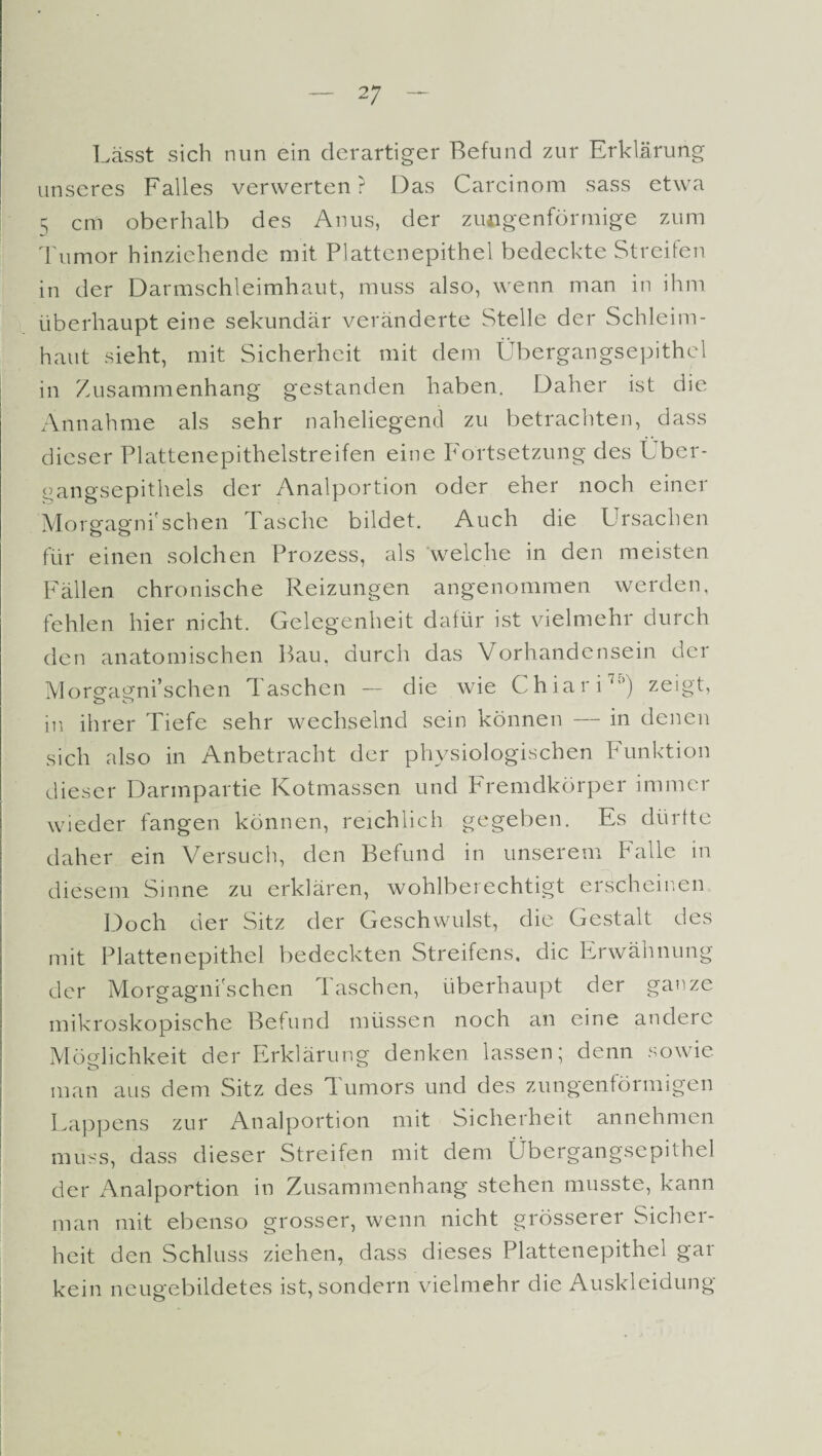 Lässt sich nun ein derartiger Befund zur Erklärung unseres Falles verwerten? Das Carcinom sass etwa 5 cm oberhalb des Anus, der zimgenförmige zum Tumor hinziehende mit Plattenepithel bedeckte Streifen in der Darmschleimhaut, muss also, wenn man in ihm überhaupt eine sekundär veränderte Stelle der Schleim¬ haut sieht, mit Sicherheit mit dem Übergangsepithcl in Zusammenhang gestanden haben. Daher ist die Annahme als sehr naheliegend zu betrachten, dass dieser Plattenepithelstreifen eine Fortsetzung des Lber- gangsepithels der Analportion oder eher noch einer Morgagni'schen Tasche bildet. Auch die Ursachen für einen solchen Prozess, als welche in den meisten Fällen chronische Reizungen angenommen werden, fehlen hier nicht. Gelegenheit dafür ist vielmehr durch den anatomischen Bau, durch das Vorhandensein der Morgagni’schen Taschen — die wie Chiari70) zeigt, in ihrer Tiefe sehr wechselnd sein können — in denen sich also in Anbetracht der physiologischen Punktion dieser Darmpartie Kotmassen und Fremdkörper immer wieder fangen können, reichlich gegeben. Es dürfte daher ein Versuch, den Befund in unserem Falle in diesem Sinne zu erklären, wohlberechtigt erscheinen Doch der Sitz der Geschwulst, die Gestalt des mit Plattenepithel bedeckten Streifens, die Erwähnung der Morgagni'schen Taschen, überhaupt der ganze mikroskopische Befund müssen noch an eine andere Möglichkeit der Erklärung denken lassen; denn sowie man aus dem Sitz des Tumors und des zungenförmigen Lappens zur Analportion mit Sicherheit annehmen muss, dass dieser Streifen mit dem Übergangsepithel der Analportion in Zusammenhang stehen musste, kann man mit ebenso grosser, wenn nicht grösserer Sicher¬ heit den Schluss ziehen, dass dieses Plattenepithel gar kein neugebildetes ist, sondern vielmehr die Auskleidung