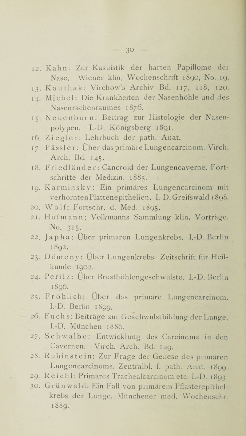 CO 12. Kahn: Zur Kasuistik der harten Papillome dei Nase. Wiener klin. Wochenschrift 1890, No. 19. 13. Kauthak: Virchow’s Archiv Bd. 117, 118, 120. 14. Michel: Die Krankheiten der Nasenhöhle und des Nasenrachenraumes 1876. 15. Neuenborn: Beitrag zur Histologie der Nasen¬ polypen. I.-D. Königsberg 1891. 16. Ziegler: Lehrbuch der path. Anat. 17. kassier: Über dasprimäie Lungencarcinom. Virch. Arch. Bd. 145. 18. Friedländer: Cancroid der Lungencaverne. Fort¬ schritte der Medizin. 1885. 19. Karminsky: Ein primäres Lungencarcinom mit verhorntenPlattenepithelien. I.-D.Greifswald 1898. 20. Wolf: Fortschr. d. Med. 1895. 21. Hofmann: Volkmanns Sammlung klin. Vorträge. No. 315. 22. japha: Über primären Lungenkrebs. I.-D. Berlin I892. 23. Dömeny: Über Lungenkrebs. Zeitschrift für Heil¬ kunde 1902. 24. Peritz: Über Brusthöhlengeschwülste. I.-D. Berlin 1896. 25. Fröhlich: Über das primäre Lungencarcinom. I.-D. Berlin 1899. 26. Fuchs: Beiträge zur Geschwulstbildung der Lunge. I.-D. München 1886. 27. Schwalbe: Entwicklung des Carcinoms in den Cavernen. Virch. Arch. Bd. 149. 28. Rubinstein: Zur Frage der Genese des primären Lungencarcinoms. Zentralbl. f. path. Anat. 1899. 29. Reichl: Primäres Trachealcarcinom etc. I.-D. 1893. o. Grünwald: Ein Fall von primärem Pflasterepithel krebs der Lunge. Münchener med. Wochenschr 1889.