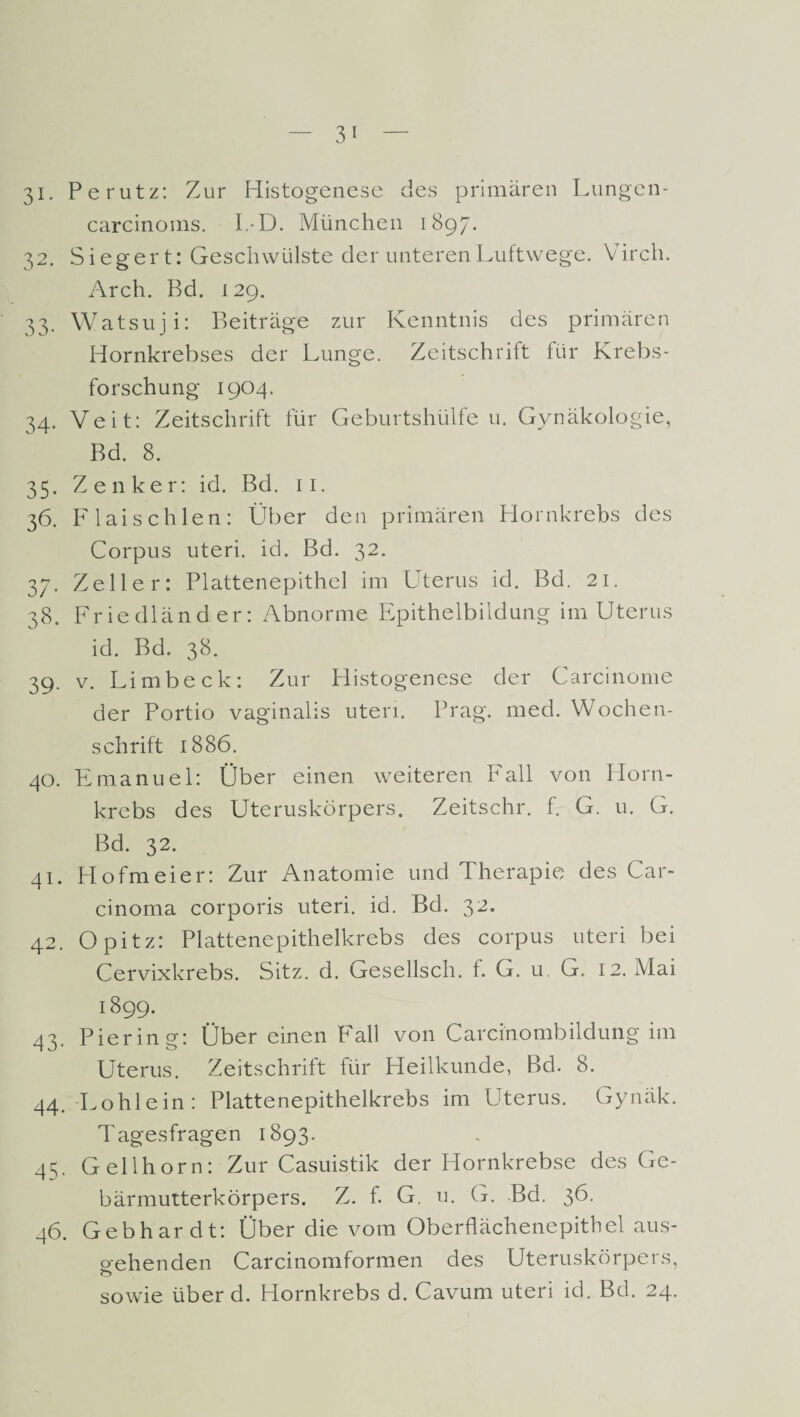 carcinoms. I.-D. München 1897. 32. Siegert: Geschwülste der unteren Luftwege. Virch. Arch. Bd. 129. 33. Watsuji: Beiträge zur Kenntnis des primären Hornkrebses der Lunge. Zeitschrift für Krebs¬ forschung 1904. 34. Veit: Zeitschrift für Geburtshülfe u. Gynäkologie, Bd. 8. 35. Zenker: id. Bd. 11. 36. Flaischien: Über den primären Hornkrebs des Corpus uteri. id. Bd. 32. 37. Zeller: Plattenepithel im Uterus id. Bd. 21. 38. Friedländer: Abnorme Epithelbildung im Uterus id. Bd. 38. 39. v. Limbeck: Zur Histogenese der Carcinome der Portio vaginalis uteri. Prag. med. Wochen¬ schrift 1886. 40. Emanuel: Über einen weiteren Fall von Horn¬ krebs des Uteruskörpers. Zeitschr. f. G. u. G. Bd. 32. 41. Hofmeier: Zur Anatomie und Therapie des Car¬ cinoma corporis uteri. id. Bd. 32. 42. Opitz: Plattenepithelkrebs des corpus uteri bei Cervixkrebs. Sitz. d. Uresellsch. f. G. u. G. 12. IVIai 1899. 43. Piering: Über einen Fall von Carcinombildung im Uterus. Zeitschrift für Heilkunde, Bd. 8. 44. Lohlein: Plattenepithelkrebs im Uterus. Gynäk. Tagesfragen 1893. 45. Gellhorn: Zur Casuistik der Hornkrebse des Ge¬ bärmutterkörpers. Z. f. G. u. G. Bd. 36. 46. Gebhardt: Über die vom Oberflächenepithel aus- oehenden Carcinomformen des Uteruskörpers, 0 sowie über d. Hornkrebs d. Cavum uteri id. Bd. 24.