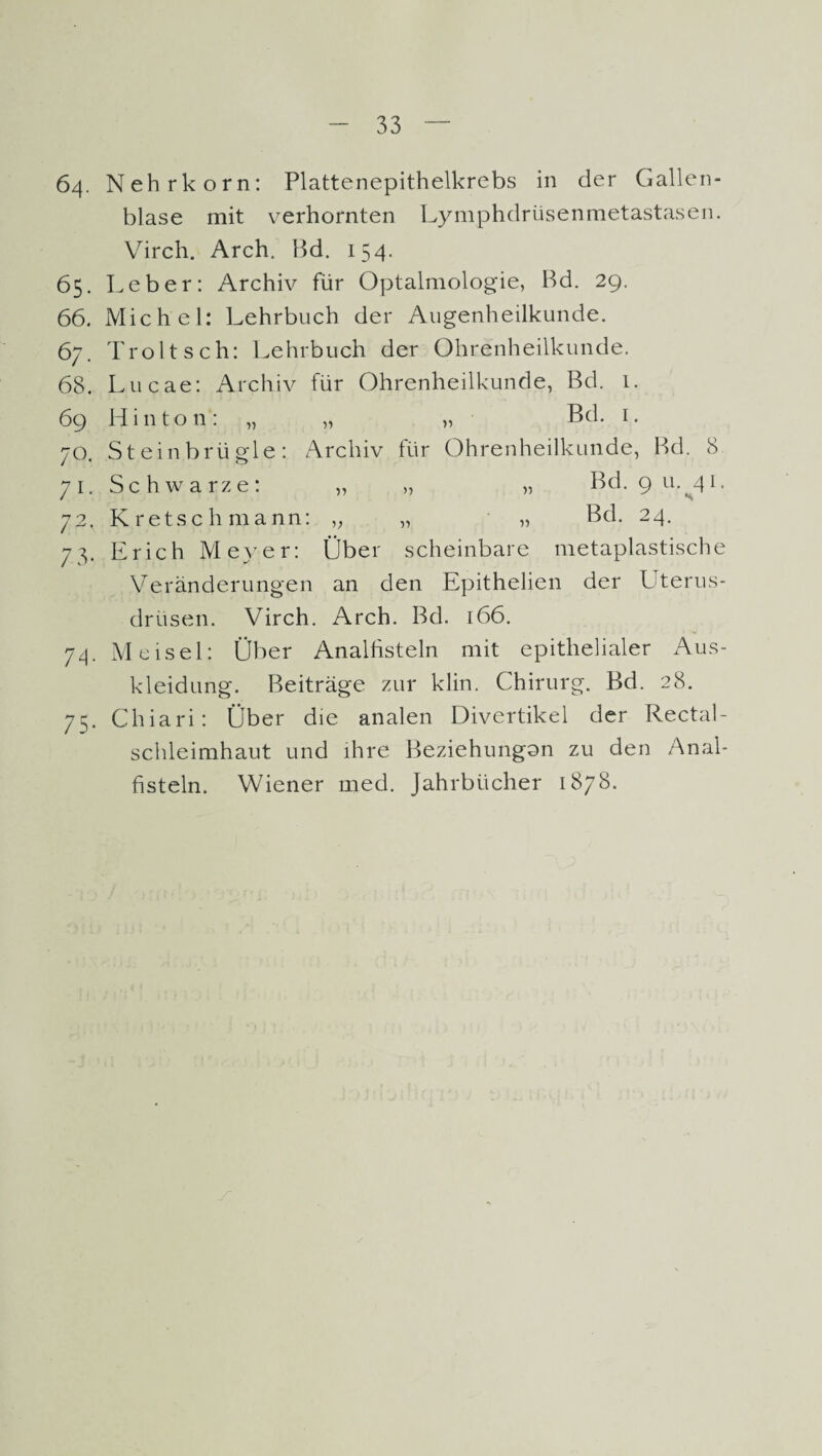 64. Nehrkorn: Plattenepithelkrebs in der Gallen¬ blase mit verhornten Lymphdrüsenmetastasen. Vircli. Arch. Bd. 154. 65. Leber: Archiv für Optalmologie, Bd. 29. 66. Michel: Lehrbuch der Augenheilkunde. 67. Troltsch: Lehrbuch der Ohrenheilkunde. 68. Lucae: Archiv für Ohrenheilkunde, Bd. 1. 69 Hin ton: „ „ „ Bd. 1. 70. Steinbrügle: Archiv für Ohrenheilkunde, Bd. 8 71. Schwarze: „ „ „ Bd. 9 u. 41. 72. Kretschmann: „ „ „ Bd. 24. 73. Erich Meyer: Über scheinbare metaplastische Veränderungen an den Epithelien der Uterus¬ drüsen. Virch. Arch. Bd. 166. 74. M eisei: Über Analfisteln mit epithelialer Aus¬ kleidung. Beiträge zur klin. Chirurg. Bd. 28. 75. Chiari: Über die analen Divertikel der Rectal¬ schleimhaut und ihre Beziehungon zu den Anal¬ fisteln. Wiener med. Jahrbücher 1878.