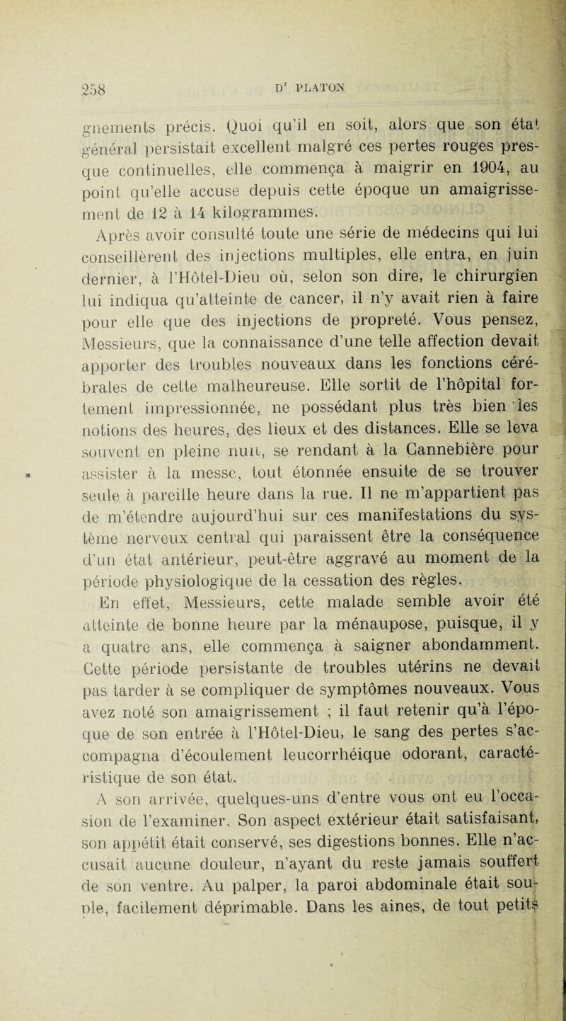 gnements précis. Quoi qu’il en soit, alors que son état général persistait excellent malgré ces pertes rouges pres¬ que continuelles, elle commença à maigrir en 1904, au point qu’elle accuse depuis cette époque un amaigrisse¬ ment de 12 à 14 kilogrammes. Après avoir consulté toute une série de médecins qui lui conseillèrent des injections multiples, elle entra, en juin dernier, à l’Hôtel-Dieu où, selon son dire, le chirurgien lui indiqua qu’atteinte de cancer, il n’y avait rien à faire pour elle que des injections de propreté. Vous pensez, Messieurs, que la connaissance d’une telle affection devait apporter des troubles nouveaux dans les fonctions céré¬ brales de cette malheureuse. Elle sortit de l’hôpital for¬ tement impressionnée, ne possédant plus très bien les notions des heures, des lieux et des distances. Elle se leva souvent en pleine nuit, se rendant à la Cannebière pour assister à la messe, tout étonnée ensuite de se trouver seule à pareille heure dans la rue. Il ne m’appartient pas de m’étendre aujourd’hui sur ces manifestations du sys¬ tème nerveux central qui paraissent être la conséquence d’un état antérieur, peut-être aggravé au moment de la période physiologique de la cessation des règles. En effet, Messieurs, cette malade semble avoir été atteinte de bonne heure par la ménaupose, puisque, il y a quatre ans, elle commença à saigner abondamment. Cette période persistante de troubles utérins ne devait pas tarder à se compliquer de symptômes nouveaux. Vous avez noté son amaigrissement ; il faut retenir qu’à l’épo¬ que de son entrée à l’Hôtel-Dieu, le sang des pertes s’ac¬ compagna d’écoulement leucorrhéique odorant, caracté¬ ristique de son état. A son arrivée, quelques-uns d’entre vous ont eu l’occa¬ sion de l’examiner. Son aspect extérieur était satisfaisant, son appétit était conservé, ses digestions bonnes. Elle n’ac¬ cusait aucune douleur, n’ayant du reste jamais souffert de son ventre. Au palper, la paroi abdominale était sou¬ rde, facilement déprimable. Dans les aines, de tout petits