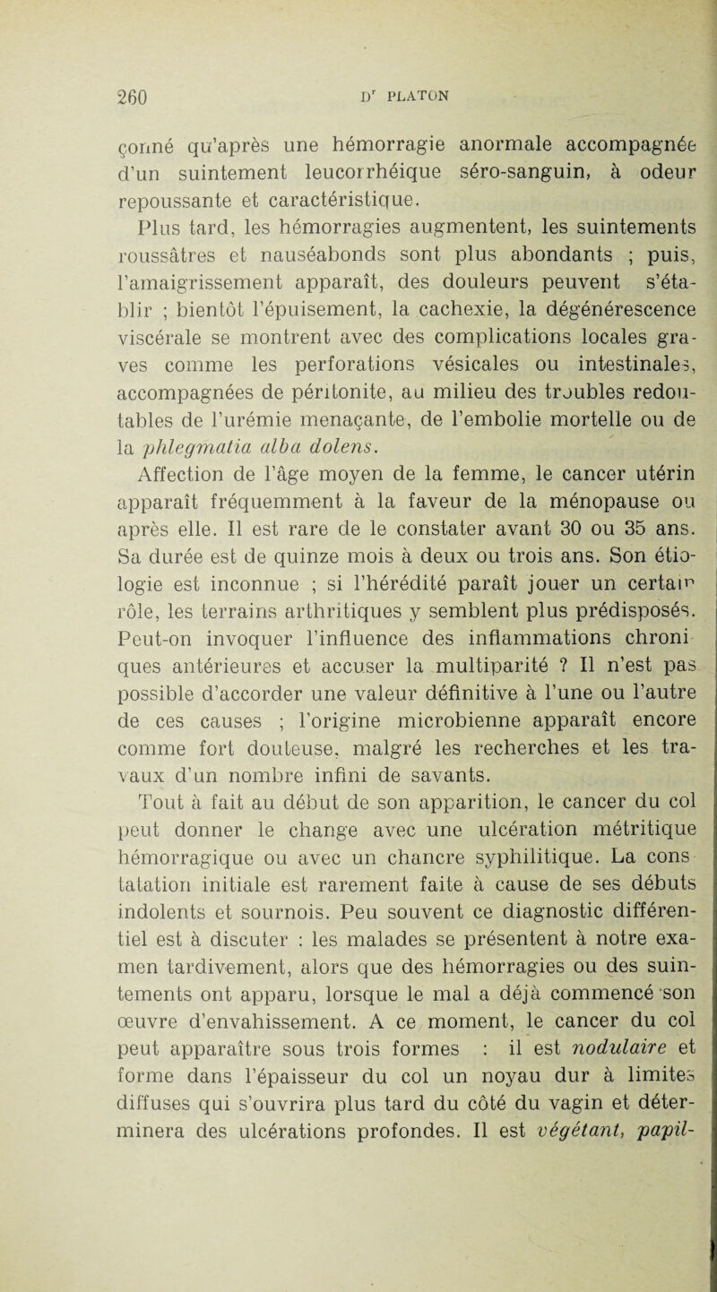 çonné qu’après une hémorragie anormale accompagnée d’un suintement leucorrhéique séro-sanguin, à odeur repoussante et caractéristique. Plus tard, les hémorragies augmentent, les suintements roussâtres et nauséabonds sont plus abondants ; puis, l’amaigrissement apparaît, des douleurs peuvent s’éta¬ blir ; bientôt l’épuisement, la cachexie, la dégénérescence viscérale se montrent avec des complications locales gra¬ ves comme les perforations vésicales ou intestinales, accompagnées de péritonite, au milieu des troubles redou¬ tables de l’urémie menaçante, de l’embolie mortelle ou de la phlegmatia alba dolens. Affection de l’âge moyen de la femme, le cancer utérin apparaît fréquemment à la faveur de la ménopause ou après elle. Il est rare de le constater avant 30 ou 35 ans. Sa durée est de quinze mois à deux ou trois ans. Son étio¬ logie est inconnue ; si l’hérédité paraît jouer un certain rôle, les terrains arthritiques y semblent plus prédisposés. Peut-on invoquer l’influence des inflammations chroni ques antérieures et accuser la multiparité ? Il n’est pas possible d’accorder une valeur définitive à l’une ou l’autre de ces causes ; l’origine microbienne apparaît encore comme fort douteuse, malgré les recherches et les tra¬ vaux d’un nombre infini de savants. Tout à fait au début de son apparition, le cancer du col peut donner le change avec une ulcération métritique hémorragique ou avec un chancre syphilitique. La cons tatation initiale est rarement faite à cause de ses débuts indolents et sournois. Peu souvent ce diagnostic différen¬ tiel est à discuter : les malades se présentent à notre exa¬ men tardivement, alors que des hémorragies ou des suin¬ tements ont apparu, lorsque le mal a déjà commencé son œuvre d’envahissement. A ce moment, le cancer du col peut apparaître sous trois formes : il est nodulaire et forme dans l’épaisseur du col un noyau dur à limites diffuses qui s’ouvrira plus tard du côté du vagin et déter¬ minera des ulcérations profondes. Il est végétant, papü-