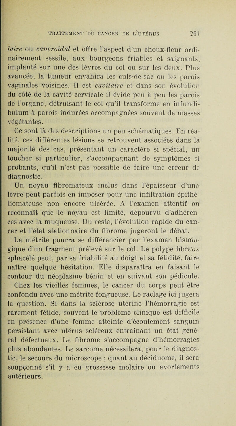 laire ou cancroïdal et offre l’aspect d’un choux-fleur ordi nairement sessile, aux bourgeons friables et saignants, implanté sur une des lèvres du col ou sur les deux. Plus avancée, la tumeur envahira les culs-de-sac ou les parois vaginales voisines. Il est cavitaire et dans son évolution du côté de la cavité cervicale il évide peu à peu les parois de l’organe, détruisant le col qu’il transforme en infundi- bulum à parois indurées accompagnées souvent de masses végétantes. Ce sont là des descriptions un peu schématiques. En réa¬ lité, ces différentes lésions se retrouvent associées dans la majorité des cas, présentant un caractère si spécial, un toucher si particulier, s’accompagnant de symptômes si probants, qu’il n’est pas possible de faire une erreur de diagnostic. Un noyau fibromateux inclus dans l’épaisseur d’une lèvre peut parfois en imposer pour une infiltration épithé- liomateuse non encore ulcérée. A l’examen attentif on reconnaît que le noyau est limité, dépourvu d’adhéren¬ ces avec la muqueuse. Du reste, l’évolution rapide du can¬ cer et l’état stationnaire du fibrome jugeront le débat. La métrite pourra se différencier par l’examen histolo¬ gique d’un fragment prélevé sur le col. Le polype fibreux sphacélé peut, par sa friabilité au doigt et sa fétidité, faire naître quelque hésitation. Elle disparaîtra en faisant le contour du néoplasme bénin et en suivant son pédicule. Chez les vieilles femmes, le cancer du corps peut être confondu avec une métrite fongueuse. Le raclage ici jugera la question. Si dans la sclérose utérine l’hémorragie est rarement fétide, souvent le problème clinique est difficile en présence d’une femme atteinte d’écoulement sanguin persistant avec utérus scléreux entraînant un état géné¬ ral défectueux. Le fibrome s’accompagne d’hémorragies plus abondantes. Le sarcome nécessitera, pour le diagnos¬ tic, le secours du microscope ; quant au déciduome, il sera soupçonné s’il y a eu grossesse molaire ou avortements antérieurs.