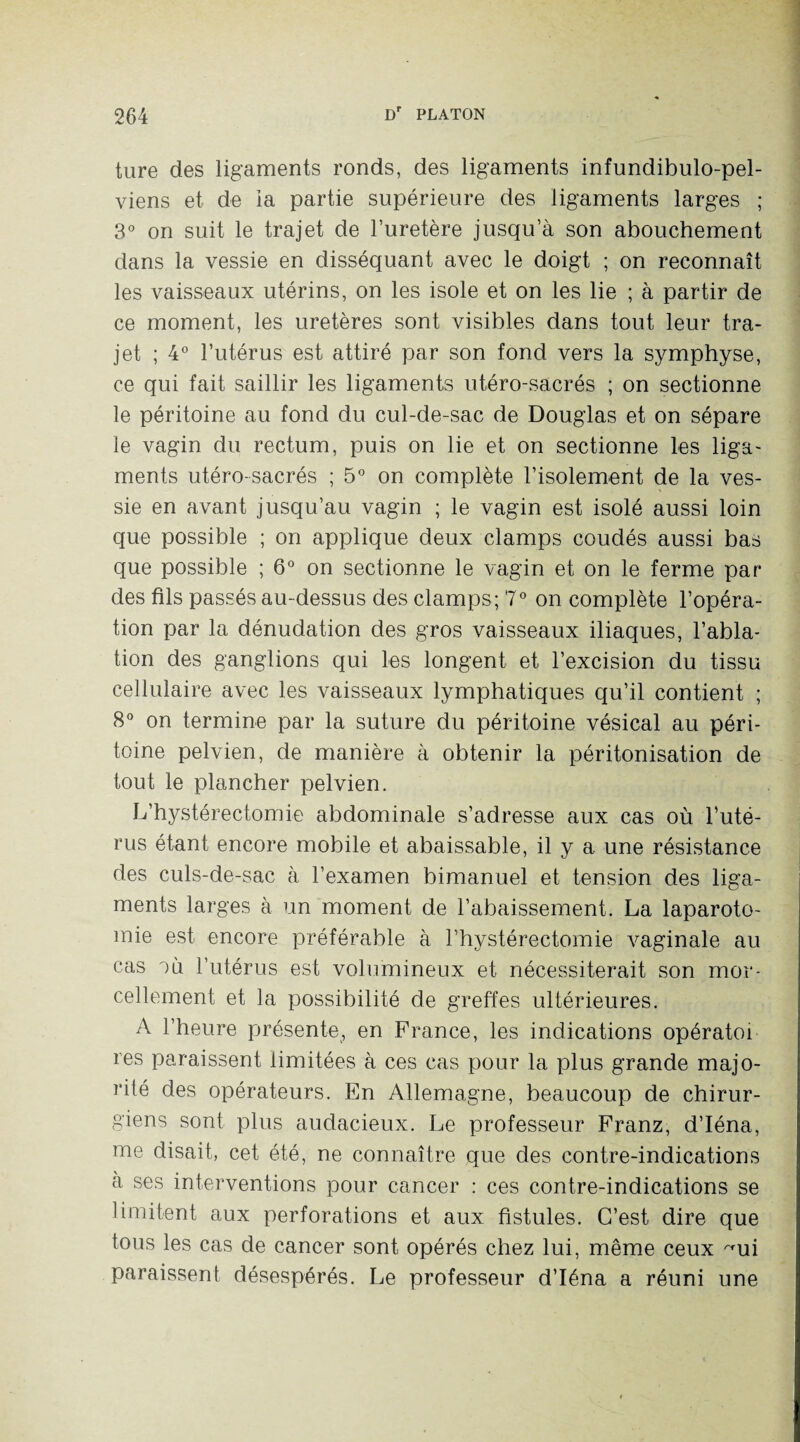 ture des ligaments ronds, des ligaments infundibulo-pel- viens et de ia partie supérieure des ligaments larges ; 3° on suit le trajet de l’uretère jusqu’à son abouchement dans la vessie en disséquant avec le doigt ; on reconnaît les vaisseaux utérins, on les isole et on les lie ; à partir de ce moment, les uretères sont visibles dans tout leur tra¬ jet ; 4° l’utérus est attiré par son fond vers la symphyse, ce qui fait saillir les ligaments utéro-sacrés ; on sectionne le péritoine au fond du cul-de-sac de Douglas et on sépare le vagin du rectum, puis on lie et on sectionne les liga¬ ments utéro-sacrés ; 5° on complète l’isolement de la ves¬ sie en avant jusqu’au vagin ; le vagin est isolé aussi loin que possible ; on applique deux clamps coudés aussi bas que possible ; 6° on sectionne le vagin et on le ferme par des fils passés au-dessus des clamps; 7° on complète l’opéra¬ tion par la dénudation des gros vaisseaux iliaques, l’abla¬ tion des ganglions qui les longent et l’excision du tissu cellulaire avec les vaisseaux lymphatiques qu’il contient ; 8° on termine par la suture du péritoine vésical au péri¬ toine pelvien, de manière à obtenir la péritonisation de tout le plancher pelvien. L’hystérectomie abdominale s’adresse aux cas où l’uté¬ rus étant encore mobile et abaissable, il y a une résistance des culs-de-sac à l’examen bimanuel et tension des liga¬ ments larges à un moment de l’abaissement. La laparoto¬ mie est encore préférable à l’hystérectomie vaginale au cas ou l’utérus est volumineux et nécessiterait son mor¬ cellement et la possibilité de greffes ultérieures. A l’heure présente, en France, les indications opératoi res paraissent limitées à ces cas pour la plus grande majo¬ rité des opérateurs. En Allemagne, beaucoup de chirur¬ giens sont plus audacieux. Le professeur Franz, d’Iéna, me disait, cet été, ne connaître que des contre-indications à ses interventions pour cancer : ces contre-indications se limitent aux perforations et aux fistules. C’est dire que tous les cas de cancer sont opérés chez lui, même ceux ~ui paraissent désespérés. Le professeur d’Iéna a réuni une