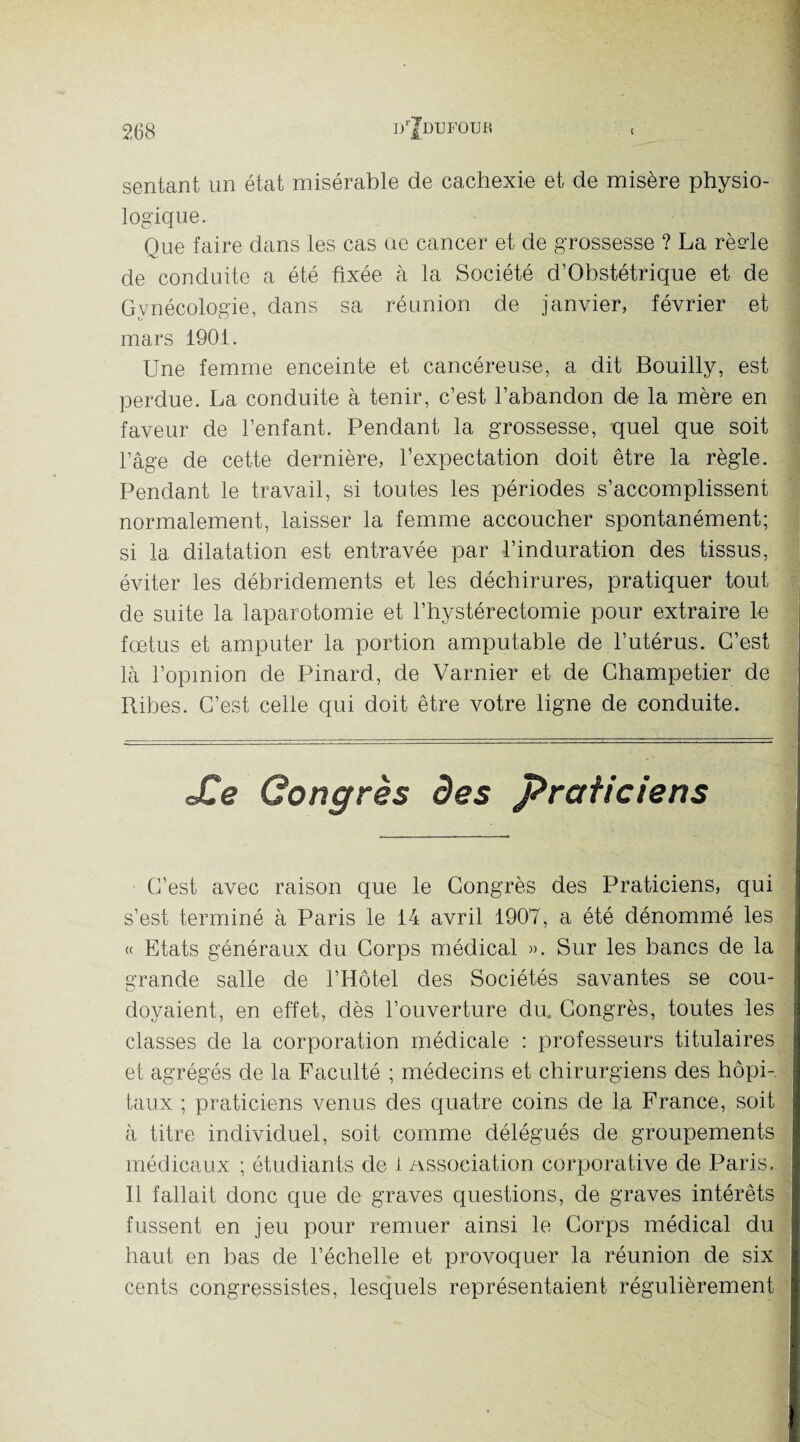 sentant un état misérable de cachexie et de misère physio- logique. Que faire dans les cas ue cancer et de grossesse ? La rèele de conduite a été fixée à la Société d’Obstétrique et de Gynécologie, dans sa réunion de janvier, février et mars 1901. Une femme enceinte et cancéreuse, a dit Bouilly, est perdue. La conduite à tenir, c’est l’abandon de la mère en faveur de l’enfant. Pendant la grossesse, quel que soit l’âge de cette dernière, l’expectation doit être la règle. Pendant le travail, si toutes les périodes s’accomplissent normalement, laisser la femme accoucher spontanément; si la dilatation est entravée par l’induration des tissus, éviter les débridements et les déchirures, pratiquer tout de suite la laparotomie et l’hystérectomie pour extraire le foetus et amputer la portion amputable de l’utérus. C’est là l’opinion de Pinard, de Varnier et de Champetier de Ribes. C’est celle qui doit être votre ligne de conduite. Xe Congrès des praticiens C’est avec raison que le Congrès des Praticiens, qui s’est terminé à Paris le 14 avril 1907, a été dénommé les « Etats généraux du Corps médical ». Sur les bancs de la grande salle de l’Hôtel des Sociétés savantes se cou¬ doyaient, en effet, dès l’ouverture du. Congrès, toutes les classes de 1a. corporation médicale : professeurs titulaires et agrégés de la Faculté ; médecins et chirurgiens des hôpi¬ taux ; praticiens venus des quatre coins de la France, soit à titre individuel, soit comme délégués de groupements médicaux ; étudiants de i Association corporative de Paris. Il fallait donc que de graves questions, de graves intérêts fussent en jeu pour remuer ainsi le Corps médical du haut en bas de l’échelle et provoquer la réunion de six cents congressistes, lesquels représentaient régulièrement