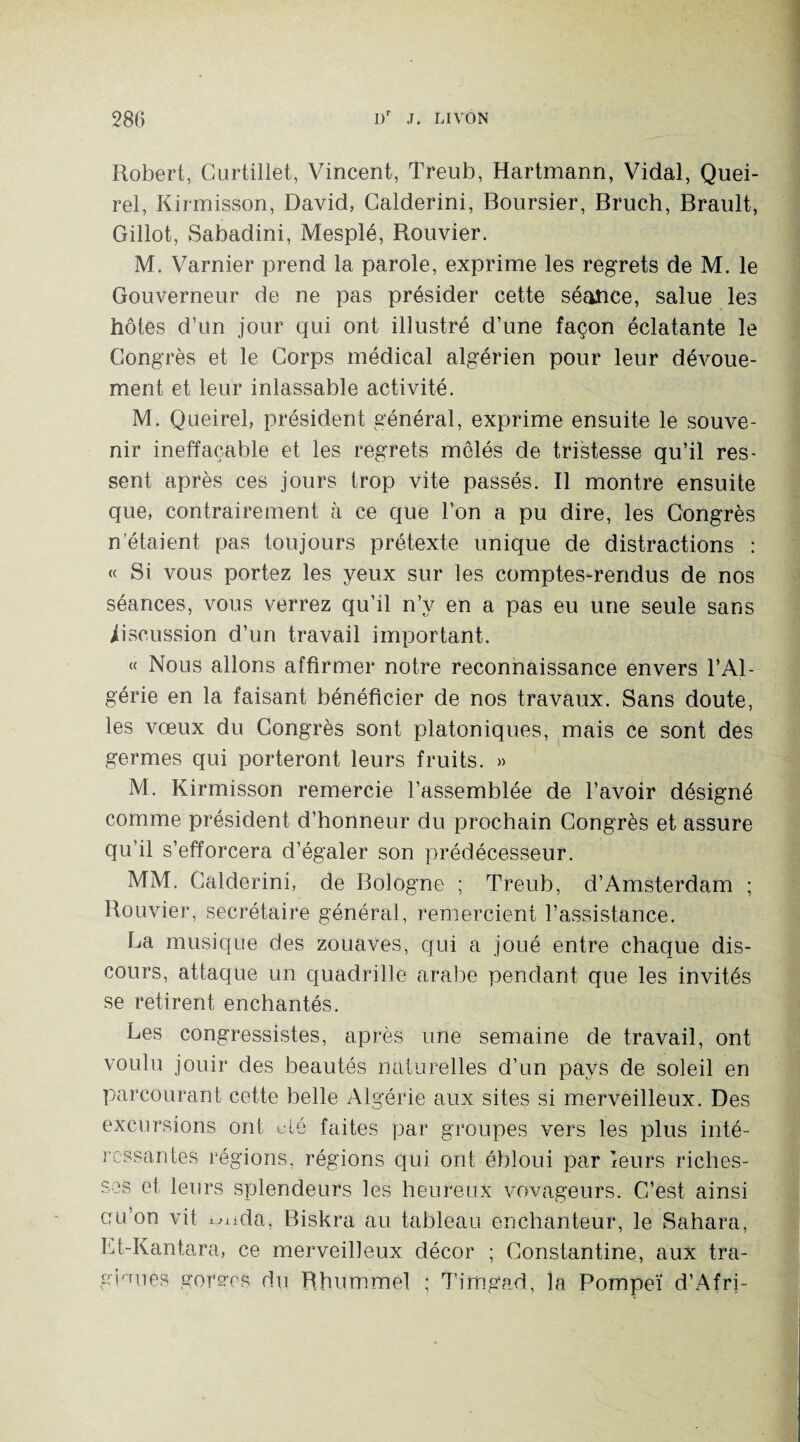 Robert, Curtillet, Vincent, Treub, Hartmann, Vidal, Quei- rel, Kirmisson, David, Calderini, Boursier, Bruch, Brault, Gillot, Sabadini, Mesplé, Rouvier. M. Varnier prend la parole, exprime les regrets de M. le Gouverneur de ne pas présider cette séance, salue les hôtes d’un jour qui ont illustré d’une façon éclatante le Congrès et le Corps médical algérien pour leur dévoue¬ ment et leur inlassable activité. M. Queirel, président général, exprime ensuite le souve¬ nir ineffaçable et les regrets mêlés de tristesse qu’il res¬ sent après ces jours trop vite passés. Il montre ensuite que, contrairement à ce que l’on a pu dire, les Congrès n’étaient pas toujours prétexte unique de distractions : « Si vous portez les yeux sur les comptes-rendus de nos séances, vous verrez qu’il n’y en a pas eu une seule sans iiseussion d’un travail important. « Nous allons affirmer notre reconnaissance envers l’Al¬ gérie en la faisant bénéficier de nos travaux. Sans doute, les vœux du Congrès sont platoniques, mais ce sont des germes qui porteront leurs fruits. » M. Kirmisson remercie l’assemblée de l’avoir désigné comme président d’honneur du prochain Congrès et assure qu’il s’efforcera d’égaler son prédécesseur. MM. Calderini, de Bologne ; Treub, d’Amsterdam ; Bouvier, secrétaire général, remercient l’assistance. La musique des zouaves, qui a joué entre chaque dis¬ cours, attaque un quadrille arabe pendant que les invités se retirent enchantés. Les congressistes, après une semaine de travail, ont voulu jouir des beautés naturelles d’un pays de soleil en parcourant cette belle Algérie aux sites si merveilleux. Des excursions ont cté faites par groupes vers les plus inté¬ ressantes régions, régions qui ont ébloui par leurs riches¬ ses et leurs splendeurs les heureux vovageurs. C’est ainsi cu’on vit ^üda, Biskra au tableau enchanteur, le Sahara, Et-Kantara, ce merveilleux décor ; Constantine, aux tra¬ giques gérées du Rhummel ; Timgad, la Pompeï d’Afri-