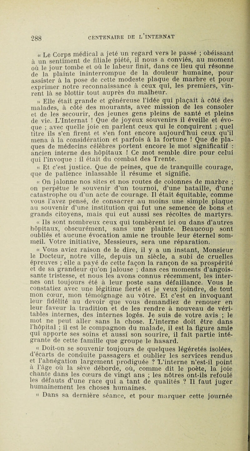 <( Le Corps médical a jeté un regard vers le passé ; obéissant à un sentiment de filiale piété, il nous a conviés, au moment où le jour tombe et où le labeur finit, dans ce lieu qui résonne de la plainte ininterrompue de la douleur humaine, pour assister à la pose de cette modeste plaque de marbre et pour exprimer notre reconnaissance à ceux qui, les premiers, vin¬ rent là se blottir tout auprès du malheur. » Elle était grande et généreuse l’idée qui plaçait à côté des malades, à côté des mourants, avec mission de les consoler et de les secourir, des jeunes gens pleins de santé et pleins de vie. L’Internat ! Que de joyeux souvenirs il éveille et évo¬ que ; avec quelle joie en parlent ceux qui le conquirent ; quel titre ils s’en firent et s’en font encore aujourd’hui ceux qu’il mena à la considération et parfois à la fortune ! Que de pla¬ ques de médecins célèbres portent encore le mot significatif : ancien interne des hôpitaux ! Ce mot semble dire pour celui qui l’invoque : il était du combat des Trente. « Et c’est justice. Que de peines, que de tranquille courage, que de patience inlassable il résume et signifie. « On jalonne nos sites et nos routes de colonnes de marbre ; on perpétue le souvenir d’un tournoi, d’une bataille, d’une catastrophe ou d’un acte de courage. Il était équitable, comme vous l’avez pensé, de consacrer au moins une simple plaque au souvenir d’une institution qui fut une semence de bons et grands citoyens, mais qui eut aussi ses récoltes de martyrs. <( Ils sont nombreux ceux qui tombèrent ici ou dans d’autres hôpitaux, obscurément, sans une plainte. Beaucoup sont oubliés et aucune évocation amie ne trouble leur éternel som¬ meil. Votre initiative, Messieurs, sera une réparation. <( Vous aviez raison de le dire, il y a un instant, Monsieur le Docteur, notre ville, depuis un siècle, a subi de cruelles épreuves ; elle a payé de cette façon la rançon de sa prospérité et de sa grandeur qu’on jalouse ; dans ces moments d’angois¬ sante tristesse, et nous les avons connus récemment, les inter¬ nes ont toujours été à leur poste sans défaillance. Vous le constatiez avec une légitime fierté et je veux joindre, de tout mon cœur, mon témoignage au vôtre. Et c’est en invoquant leur fidélité au devoir que vous demandiez de renouer en leur faveur la tradition et de les rendre à nouveau de véri¬ tables internes, des internes logés. Je suis de votre avis ; le mot ne peut aller sans la chose. L’interne doit être dans l’hôpital ; il est le compagnon du malade, il est la figure amie qui apporte ses soins et aussi son sourire, il fait partie inté¬ grante de cette famille que groupe le hasard. (<■ Doit-on se souvenir toujours de quelques légèretés isolées, d’écarts de conduite passagers et oublier les services rendus et l’abnégation largement prodiguée ? L’interne n’est-il point à l’âge où la sève déborde, où, comme dit le poète, la joie chante dans les cœurs de vingt ans ; les nôtres ont-ils refoulé les défauts d’une race qui a tant de qualités ? Il faut juger humainement les choses humaines. « Dans sa dernière séance, et pour marquer cette journée