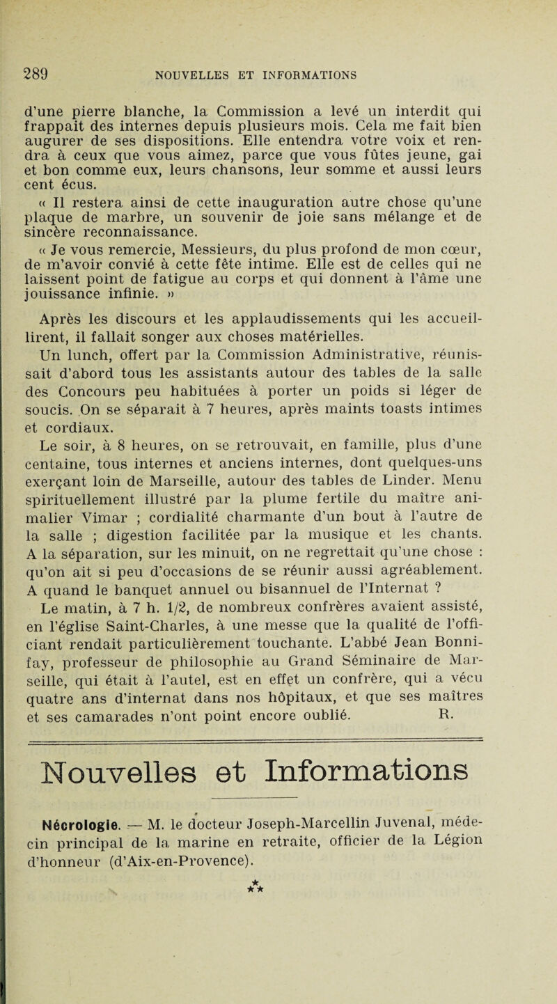 d’une pierre blanche, la Commission a levé un interdit qui frappait des internes depuis plusieurs mois. Cela me fait bien augurer de ses dispositions. Elle entendra votre voix et ren¬ dra à ceux que vous aimez, parce que vous fûtes jeune, gai et bon comme eux, leurs chansons, leur somme et aussi leurs cent écus. « Il restera ainsi de cette inauguration autre chose qu’une plaque de marbre, un souvenir de joie sans mélange et de sincère reconnaissance. <( Je vous remercie, Messieurs, du plus profond de mon cœur, de m’avoir convié à cette fête intime. Elle est de celles qui ne laissent point de fatigue au corps et qui donnent à l’âme une jouissance infinie. » Après les discours et les applaudissements qui les accueil¬ lirent, il fallait songer aux choses matérielles. Un lunch, offert par la Commission Administrative, réunis¬ sait d’abord tous les assistants autour des tables de la salle des Concours peu habituées à porter un poids si léger de soucis. On se séparait à 7 heures, après maints toasts intimes et cordiaux. Le soir, à 8 heures, on se retrouvait, en famille, plus d’une centaine, tous internes et anciens internes, dont quelques-uns exerçant loin de Marseille, autour des tables de Linder. Menu spirituellement illustré par la plume fertile du maître ani¬ malier Vimar ; cordialité charmante d’un bout à l’autre de la salle ; digestion facilitée par la musique et les chants. A la séparation, sur les minuit, on ne regrettait qu’une chose : qu’on ait si peu d’occasions de se réunir aussi agréablement. A quand le banquet annuel ou bisannuel de l’Internat ? Le matin, à 7 h. 1/2, de nombreux confrères avaient assisté, en l’église Saint-Charles, à une messe que la qualité de l’offi¬ ciant rendait particulièrement touchante. L’abbé Jean Bonni- fay, professeur de philosophie au Grand Séminaire de Mar¬ seille, qui était à l’autel, est en effet un confrère, qui a vécu quatre ans d’internat dans nos hôpitaux, et que ses maîtres et ses camarades n’ont point encore oublié. R. Nouvelles et Informations Nécrologie. -— M. le docteur Joseph-Marcellin Juvenal, méde¬ cin principal de la marine en retraite, officier de la Légion d’honneur (d’Aix-en-Provence).