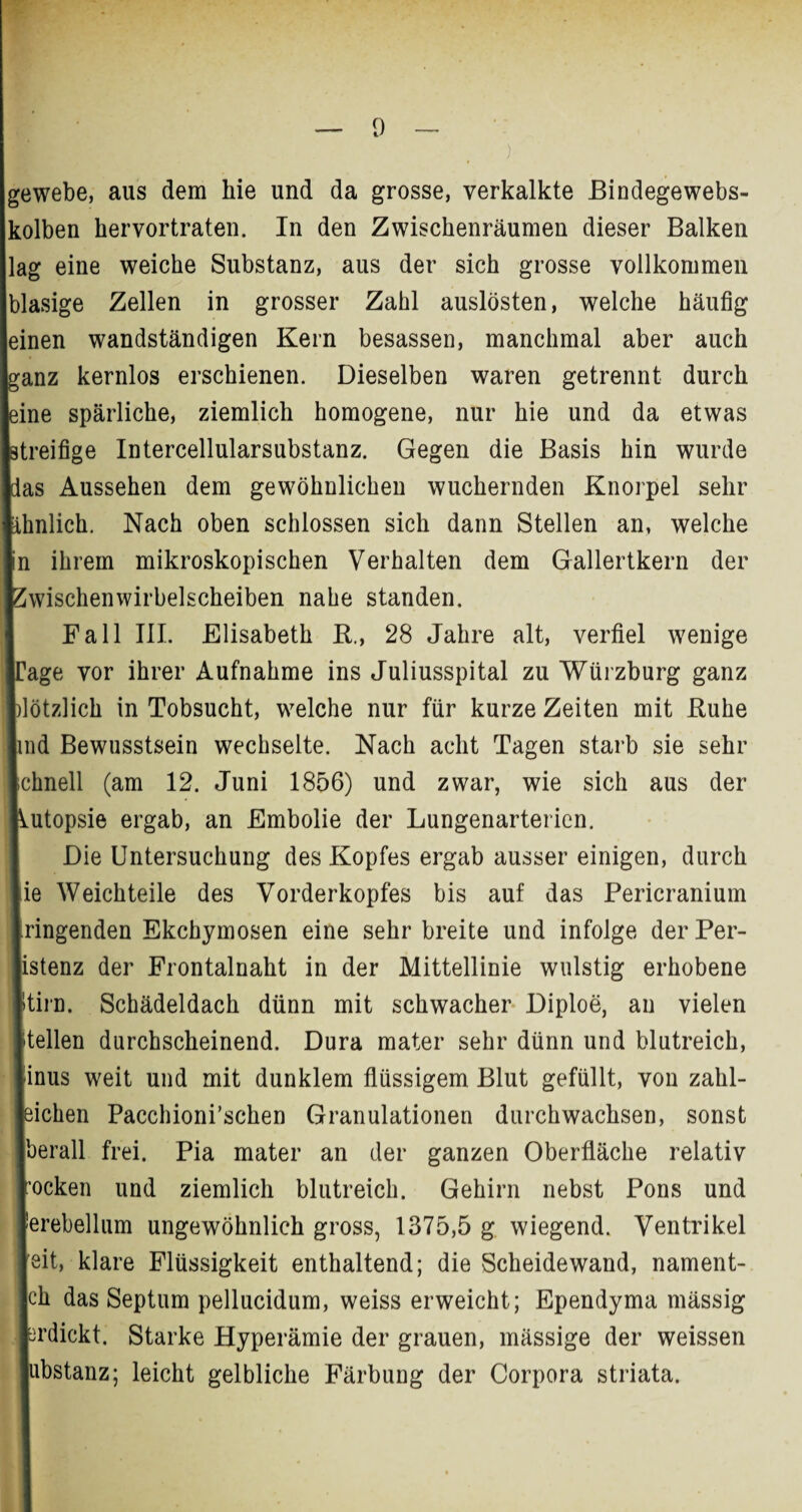 gewebe, aus dem hie und da grosse, verkalkte Bindegewebs- kolben hervortraten. In den Zwischenräumen dieser Balken lag eine weiche Substanz, aus der sich grosse vollkommen blasige Zellen in grosser Zahl auslösten, welche häufig einen wandständigen Kern besassen, manchmal aber auch ganz kernlos erschienen. Dieselben waren getrennt durch Ie spärliche, ziemlich homogene, nur hie und da etwas eifige Intercellularsubstanz. Gegen die Basis hin wurde 5 Aussehen dem gewöhnlichen wuchernden Knorpel sehr ilich. Nach oben schlossen sich dann Stellen an, welche ihrem mikroskopischen Verhalten dem Gallertkern der dschenwirbelscheiben nahe standen. Fall III. Elisabeth B., 28 Jahre alt, verfiel wenige ge vor ihrer Aufnahme ins Juliusspital zu Würzburg ganz tzlich in Tobsucht, welche nur für kurze Zeiten mit Ruhe I Bewusstsein wechselte. Nach acht Tagen starb sie sehr mell (am 12. Juni 1856) und zwar, wie sich aus der Ltopsie ergab, an Embolie der Lungenarterien. Die Untersuchung des Kopfes ergab ausser einigen, durch i Weichteile des Vorderkopfes bis auf das Pericranium ngenden Ekchymosen eine sehr breite und infolge der Per- tenz der Frontalnaht in der Mittellinie wulstig erhobene Lin. Schädeldach dünn mit schwacher Diploe, an vielen dien durchscheinend. Dura mater sehr dünn und blutreich, ms weit und mit dunklem flüssigem Blut gefüllt, von zahl- chen Pacchioni’schen Granulationen durchwachsen, sonst erall frei. Pia mater an der ganzen Oberfläche relativ ►cken und ziemlich blutreich. Gehirn nebst Pons und rebellum ungewöhnlich gross, 1375,5 g wiegend. Ventrikel it, klare Flüssigkeit enthaltend; die Scheidewand, nament- h das Septum pellucidum, weiss erweicht; Ependyma mässig rdickt. Starke Hyperämie der grauen, massige der weissen bstanz; leicht gelbliche Färbung der Corpora striata.