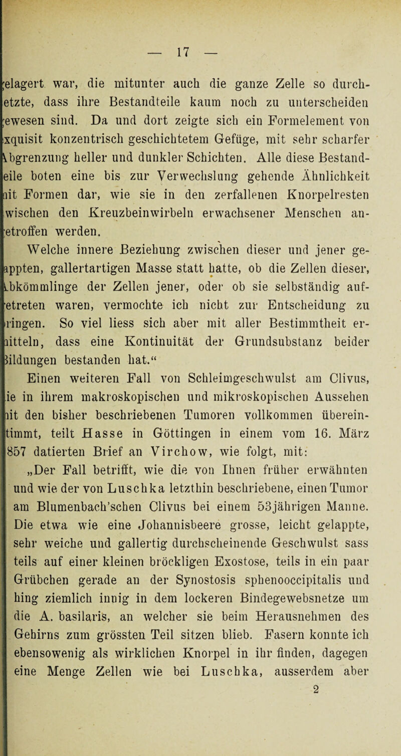 jelagert war, die mitunter auch die ganze Zelle so durch- etzte, dass ihre Bestandteile kaum noch zu unterscheiden jewesen sind. Da und dort zeigte sich ein Formelement von sxquisit konzentrisch geschichtetem Gefüge, mit sehr scharfer Abgrenzung heller und dunkler Schichten. Alle diese Bestand¬ eile boten eine bis zur Verwechslung gehende Ähnlichkeit fit Formen dar, wie sie in den zerfallenen Knorpelresten wischen den Kreuzbeinwirbeln erwachsener Menschen an- ;etroffen werden. Welche innere Beziehung zwischen dieser und jener ge- appten, gallertartigen Masse statt hatte, ob die Zellen dieser, Abkömmlinge der Zellen jener, oder ob sie selbständig auf- etreten waren, vermochte ich nicht zur Entscheidung zu ringen. So viel liess sich aber mit aller Bestimmtheit er- aitteln, dass eine Kontinuität der Grundsubstanz beider Bildungen bestanden hat.“ Einen weiteren Fall von Schleimgeschwulst am Clivus, ie in ihrem makroskopischen und mikroskopischen Aussehen lit den bisher beschriebenen Tumoren vollkommen überein- timmt, teilt Hasse in Göttingen in einem vom 16. März 857 datierten Brief an Virchow, wie folgt, mit: „Der Fall betrifft, wie die von Ihnen früher erwähnten und wie der von Luschka letzthin beschriebene, einen Tumor am Blumenbach’schen Clivus bei einem 53jährigen Manne. Die etwa wie eine Johannisbeere grosse, leicht gelappte, sehr weiche und gallertig durchscheinende Geschwulst sass teils auf einer kleinen bröckligen Exostose, teils in ein paar Grübchen gerade an der Synostosis sphenooccipitalis und hing ziemlich innig in dem lockeren Bindegewebsnetze um die A. basilaris, an welcher sie beim Herausnehmen des Gehirns zum grössten Teil sitzen blieb. Fasern konnte ich ebensowenig als wirklichen Knorpel in ihr finden, dagegen eine Menge Zellen wie bei Luschka, ausserdem aber 2