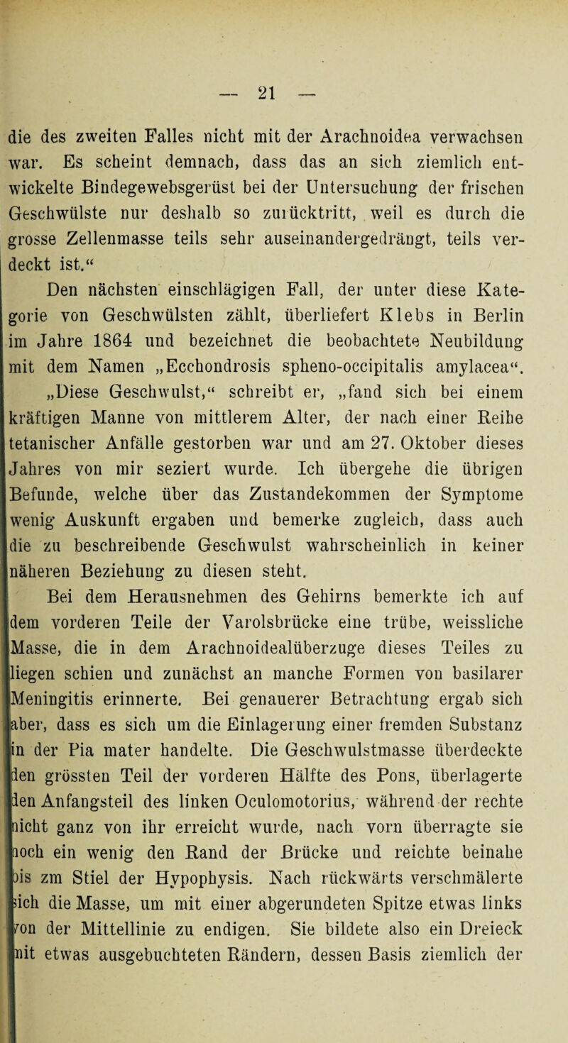 die des zweiten Falles nicht mit der Arachnoidea verwachsen war. Es scheint demnach, dass das an sich ziemlich ent¬ wickelte Bindegewebsgerüst bei der Untersuchung der frischen Geschwülste nur deshalb so zurücktritt, weil es durch die grosse Zellenmasse teils sehr auseinandergedrängt, teils ver¬ deckt ist.“ Den nächsten einschlägigen Fall, der unter diese Kate¬ gorie von Geschwülsten zählt, überliefert Klebs in Berlin im Jahre 1864 und bezeichnet die beobachtete Neubildung mit dem Namen „Ecchondrosis spheno-occipitalis amylacea“. „Diese Geschwulst,“ schreibt er, „fand sich bei einem kräftigen Manne von mittlerem Alter, der nach einer Reihe tetanischer Anfälle gestorben wrar und am 27. Oktober dieses Jahres von mir seziert wurde. Ich übergehe die übrigen Befunde, welche über das Zustandekommen der Symptome wenig Auskunft ergaben und bemerke zugleich, dass auch die zu beschreibende Geschwulst wahrscheinlich in keiner näheren Beziehung zu diesen steht. Bei dem Herausnehmen des Gehirns bemerkte ich auf dem vorderen Teile der Varolsbrücke eine trübe, weissliche Masse, die in dem Arachnoidealüberzuge dieses Teiles zu liegen schien und zunächst an manche Formen von basilarer [Meningitis erinnerte. Bei genauerer Betrachtung ergab sich aber, dass es sich um die Einlagerung einer fremden Substanz in der Pia mater handelte. Die Geschwulstmasse überdeckte Iden grössten Teil der vorderen Hälfte des Pons, überlagerte Iden Anfangsteil des linken Oculomotorius, während der rechte laicht ganz von ihr erreicht wurde, nach vorn überragte sie hoch ein wenig den Rand der Brücke und reichte beinahe Ibis zm Stiel der Hvpophysis. Nach rückwärts verschmälerte tich die Masse, um mit einer abgerundeten Spitze etwas links fron der Mittellinie zu endigen. Sie bildete also ein Dreieck Init etwas ausgebuchteten Rändern, dessen Basis ziemlich der ■