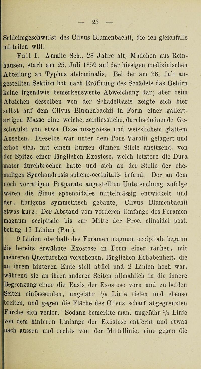 Schleimgeschwulst des Clivus Blumenbachii, die ich gleichfalls mitteilen will: Fall I. Amalie Sch., 28 Jahre alt, Mädchen aus Rein¬ hausen, starb am 25. Juli 1859 auf der hiesigen medizinischen Abteilung an Typhus abdominalis. Bei der am 26. Juli an- gestellten Sektion bot nach Eröffnung des Schädels das Gehirn keine irgendwie bemerkenswerte Abweichung dar; aber beim Abziehen desselben von der Schädelbasis zeigte sich hier selbst auf dem Clivus Blumenbachii in Form einer gallert¬ artigen Masse eine weiche, zerfliessliche, durchscheinende Ge¬ schwulst von etwa Haselnussgrösse und weisslichem glattem Ansehen. Dieselbe war unter dem Pons Varolii gelagert und erhob sich, mit einem kurzen dünnen Stiele ansitzend, von der Spitze einer länglichen Exostose, welch letztere die Dura mater durchbrochen hatte und sich an der Stelle der ehe¬ maligen Synchondrosis spheno-occipitalis befand. Der an dem noch vorrätigen Präparate angestellten Untersuchung zufolge waren die Sinus sphenoidales mittelmässig entwickelt und der, übrigens symmetrisch gebaute, Clivus Blumenbachii etwas kurz: Der Abstand vom vorderen Umfange des Foramen magnum occipitale bis zur Mitte der Proc. clinoidei post, betrug 17 Linien (Par.). 9 Linien oberhalb des Foramen magnum occipitale begann die bereits erwähnte Exostose in Form einer rauhen, mit mehreren Querfurchen versehenen, länglichen Erhabenheit, die an ihrem hinteren Ende steil abfiel und 2 Linien hoch war, während sie an ihren anderen Seiten allmählich in die innere Begrenzung einer die Basis der Exostose vorn und zu beiden Seiten einfassenden, ungefähr 72 Linie tiefen und ebenso breiten, und gegen die Fläche des Clivus scharf abgegrenzten Furche sich verlor. Sodann bemerkte man, ungefähr */2 Linie von dem hinteren Umfange der Exostose entfernt und etwas nach aussen und rechts von der Mittellinie, eine gegen die