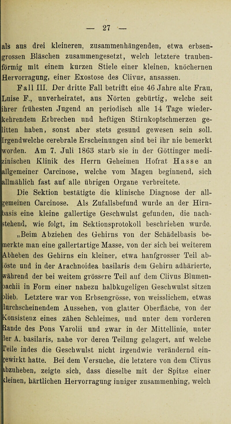 als aus drei kleineren, zusammenhängenden, etwa erbsen¬ grossen Bläschen zusammengesetzt, welch letztere trauben¬ förmig mit einem kurzen Stiele einer kleinen, knöchernen Hervorragung, einer Exostose des Clivus, ansassen. Fall III. Der dritte Fall betritt eiue 46 Jahre alte Frau, Luise F., unverheiratet, aus Nörten gebürtig, welche seit ihrer frühesten Jugend an periodisch alle 14 Tage wieder- kebrendem Erbrechen und heftigen Stirnkoptschmerzen ge¬ litten haben, sonst aber stets gesund gewesen sein soll. Irgendwelche cerebrale Erscheinungen sind bei ihr nie bemerkt worden. Am 7. Juli 1863 starb sie in der Göttinger medi¬ zinischen Klinik des Herrn Geheimen Hofrat Hasse an allgemeiner Carcinose, welche vom Magen beginnend, sich allmählich fast auf alle übrigen Organe verbreitete. Die Sektion bestätigte die klinische Diagnose der all¬ gemeinen Carcinose. Als Zufallsbefund wurde an der Hirn¬ basis eine kleine gallertige Geschwulst gefunden, die nach¬ stehend, wie folgt, im Sektionsprotokoll beschrieben wurde. „Beim Abziehen des Gehirns von der Schädelbasis be¬ merkte man eine gallertartige Masse, von der sich bei weiterem Abheben des Gehirns ein kleiner, etwa hanfgrosser Teil ab- öste und in der Arachnoidea basilaris dem Gehirn adhärierte, während der bei weitem grössere Teil auf dem Clivus Blumen- 3achii in Form einer nahezu halbkugeligen Geschwulst sitzen olieb. Letztere war von Erbsengrösse, von weisslichem, etwas lurchscheinendem Aussehen, von glatter Oberfläche, von der Konsistenz eines zähen Schleimes, und unter dem vorderen Rande des Pons Yarolii und zwar in der Mittellinie, unter ler A. basilaris, nahe vor deren Teilung gelagert, auf welche Teile indes die Geschwulst nicht irgendwie verändernd ein- ^ewirkt hatte. Bei dem Versuche, die letztere von dem Clivus ibzuheben, zeigte sich, dass dieselbe mit der Spitze einer deinen, härtlichen Hervorragung inniger zusammenhing, welch