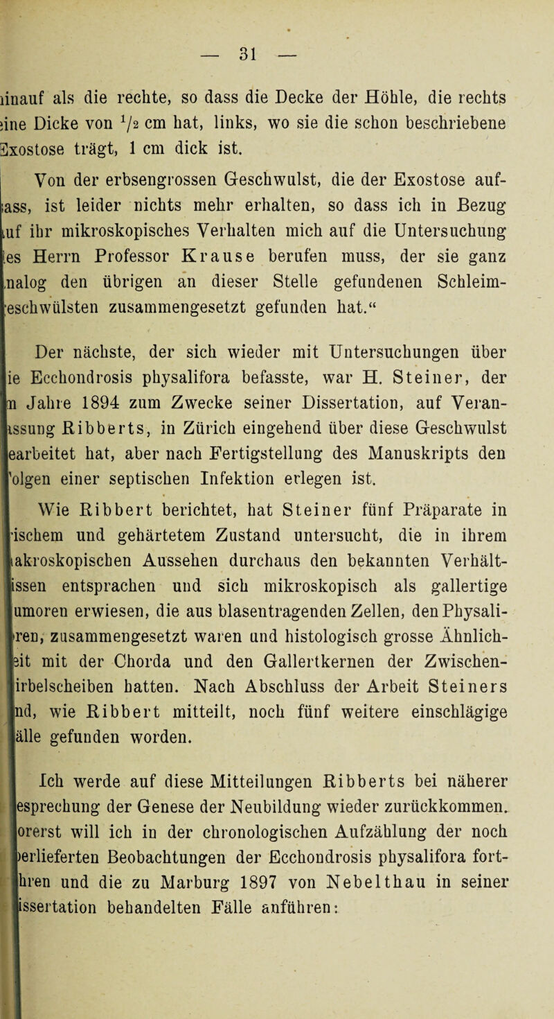 iine Dicke von V2 cm hat, links, wo sie die schon beschriebene Exostose trägt, 1 cm dick ist. Von der erbsengrossen Geschwulst, die der Exostose auf- ass, ist leider nichts mehr erhalten, so dass ich in Bezug Luf ihr mikroskopisches Verhalten mich auf die Untersuchung es Herrn Professor Krause berufen muss, der sie ganz ,nalog den übrigen an dieser Stelle gefundenen Schleim- ;eschwiilsten zusammengesetzt gefunden hat.“ Der nächste, der sich wieder mit Untersuchungen über ie Ecchondrosis physalifora befasste, war H. Steiner, der n Jahre 1894 zum Zwecke seiner Dissertation, auf Veran- issung Ribberts, in Zürich eingehend über diese Geschwulst earbeitet hat, aber nach Fertigstellung des Manuskripts den 'olgen einer septischen Infektion erlegen ist. Wie Ribbert berichtet, hat Steiner fünf Präparate in ischem und gehärtetem Zustand untersucht, die in ihrem akroskopiscben Aussehen durchaus den bekannten Verhält- issen entsprachen und sich mikroskopisch als gallertige umoren erwiesen, die aus blasentragenden Zellen, denPhysali- reu, zusammengesetzt waren und histologisch grosse Ähnlich- it mit der Chorda und den Gallertkernen der Zwischen- irbelscheiben hatten. Nach Abschluss der Arbeit Steiners d, wie Ribbert mitteilt, noch fünf weitere einschlägige alle gefunden worden. Ich werde auf diese Mitteilungen Ribberts bei näherer espreehung der Genese der Neubildung wieder zurückkommen, orerst will ich in der chronologischen Aufzählung der noch erlieferten Beobachtungen der Ecchondrosis physalifora fort- Jhren und die zu Marburg 1897 von Nebelthau in seiner issertation behandelten Fälle anführen: