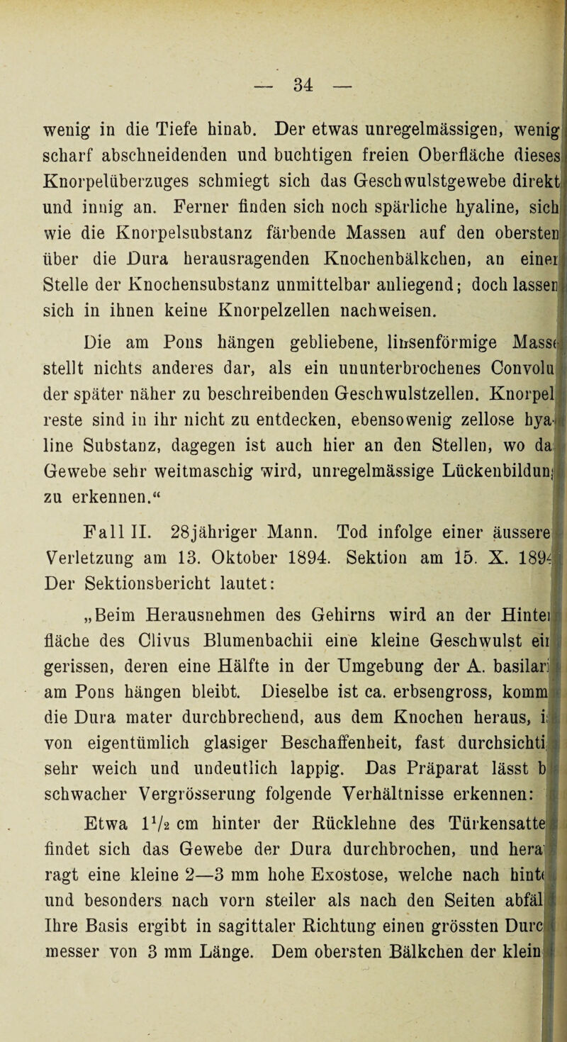 wenig in die Tiefe hinab. Der etwas unregelmässigen, wenig scharf abschneidenden und buchtigen freien Oberfläche dieses Knorpeliiberzuges schmiegt sich das Geschwulstgewebe direkti und innig an. Ferner finden sich noch spärliche hyaline, sich: wie die Knorpelsubstanz färbende Massen auf den obersten! über die Dura herausragenden Knochenbälkchen, an einer) Stelle der Knochensubstanz unmittelbar anliegend; doch lassen} sich in ihnen keine Knorpelzellen nachweisen. Die am Pons hängen gebliebene, linsenförmige Massej stellt nichts anderes dar, als ein ununterbrochenes Convolu der später näher zu beschreibenden Geschwulstzellen. Knorpel reste sind in ihr nicht zu entdecken, ebensowenig zellose bya-M line Substanz, dagegen ist auch hier an den Stellen, wo da Gewebe sehr weitmaschig wird, unregelmässige Lückenbildunji zu erkennen.“ Fall II. 28jähriger Mann. Tod infolge einer äussere Verletzung am 13. Oktober 1894. Sektion am 15. X. 189^ Der Sektionsbericht lautet: „Beim Herausnehmen des Gehirns wird an der Hintei fläche des Clivus Blumenbachii eine kleine Geschwulst eil gerissen, deren eine Hälfte in der Umgebung der A. basilarfl am Pons hängen bleibt. Dieselbe ist ca. erbsengross, komm die Dura mater durchbrecheud, aus dem Knochen heraus, ii| von eigentümlich glasiger Beschaffenheit, fast durchsichti sehr weich und undeutlich lappig. Das Präparat lässt b schwacher Vergrösserung folgende Verhältnisse erkennen: Etwa l1/* cm hinter der Rücklehne des Türkensatte i findet sich das Gewebe der Dura durchbrochen, und hera ragt eine kleine 2—3 mm hohe Exostose, welche nach hint(l und besonders nach vorn steiler als nach den Seiten abfäl 1 Ihre Basis ergibt in sagittaler Richtung einen grössten Durc ; messer von 3 mm Länge. Dem obersten Bälkchen der klein