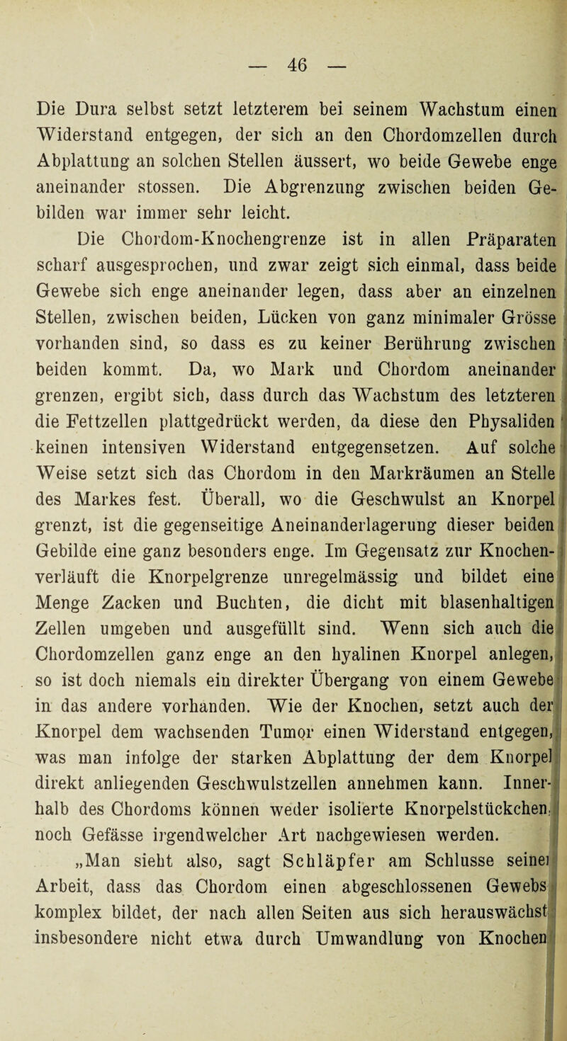 Die Dura selbst setzt letzterem bei seinem Wachstum einen Widerstand entgegen, der sich an den Chordomzellen durch Abplattung an solchen Stellen äussert, wo beide Gewebe enge aneinander stossen. Die Abgrenzung zwischen beiden Ge¬ bilden war immer sehr leicht. Die Chordom-Knochengrenze ist in allen Präparaten scharf ausgesprochen, und zwar zeigt sich einmal, dass beide Gewebe sich enge aneinander legen, dass aber an einzelnen Stellen, zwischen beiden, Lücken von ganz minimaler Grösse vorhanden sind, so dass es zu keiner Berührung zwischen beiden kommt. Da, wo Mark und Chordom aneinander grenzen, ergibt sich, dass durch das Wachstum des letzteren die Fettzellen plattgedrückt werden, da diese den Physaliden keinen intensiven Widerstand entgegensetzen. Auf solche Weise setzt sich das Chordom in den Markräumen an Stelle des Markes fest. Überall, wo die Geschwulst an Knorpel grenzt, ist die gegenseitige Aneinanderlagerung dieser beiden Gebilde eine ganz besonders enge. Im Gegensatz zur Knochen¬ verläuft die Knorpelgrenze unregelmässig und bildet eine Menge Zacken und Buchten, die dicht mit blasenhaltigen Zellen umgeben und ausgefüllt sind. Wenn sich auch die Chordomzellen ganz enge an den hyalinen Knorpel anlegen, so ist doch niemals ein direkter Übergang von einem Gewebe in das andere vorhanden. Wie der Knochen, setzt auch der Knorpel dem wachsenden Tumor einen Widerstand entgegen, was man infolge der starken Abplattung der dem Knorpel direkt anliegenden Geschwulstzellen annehmen kann. Inner¬ halb des Chordoms können weder isolierte Knorpelstückcheni noch Gefässe irgendwelcher Art nachgewiesen werden. „Man sieht also, sagt Schlüpfer am Schlüsse seine] Arbeit, dass das Chordom einen abgeschlossenen Gewebs komplex bildet, der nach allen Seiten aus sich herauswächst insbesondere nicht etwa durch Umwandlung von Knochen