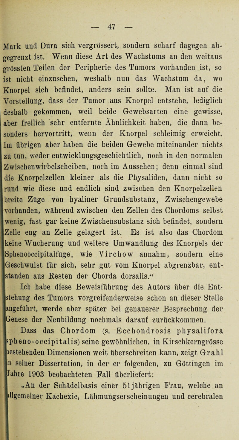 Mark und Dura sich vergrössert, sondern scharf dagegen ab¬ gegrenzt ist. Wenn diese Art des Wachstums an den weitaus grössten Teilen der Peripherie des Tumors vorhanden ist, so ist nicht einzusehen, weshalb nun das Wachstum da, wo Knorpel sich befindet, anders sein sollte. Man ist auf die Vorstellung, dass der Tumor aus Knorpel entstehe, lediglich I deshalb gekommen, weil beide Gewebsarten eine gewisse, aber freilich sehr entfernte Ähnlichkeit haben, die dann be¬ sonders hervortritt, wenn der Knorpel schleimig erweicht. Im übrigen aber haben die beiden Gewebe miteinander nichts zu tun, weder entwicklungsgeschichtlich, noch in den normalen Zwischenwirbelscheiben, noch im Aussehen; denn einmal sind die Knorpelzellen kleiner als die Physaliden, dann nicht so rund wie diese und endlich sind zwischen den Knorpelzellen I1 eite Züge von hyaliner Grundsubstanz, Zwischengewebe irhanden, während zwischen den Zellen des Chordoms selbst enig, fast gar keine Zwischensubstanz sich befindet, sondern alle eng an Zelle gelagert ist. Es ist also das Chordom iine Wucherung und weitere Umwandlung des Knorpels der )henooccipitalfuge, wie Virchow annahm, sondern eine eschwulst für sich, sehr gut vom Knorpel abgrenzbar, ent- anden aus Kesten der Chorda dorsalis.“ Ich habe diese Beweisführung des Autors über die Ent,- ehung des Tumors vorgreifenderweise schon an dieser Stelle ^geführt, werde aber später bei genauerer Besprechung der enese der Neubildung nochmals darauf zurückkommen. Dass das Chordom (s. Ecchondrosis physalifora ?heno-occipitalis) seine gewöhnlichen, in Kirschkerngrösse stehenden Dimensionen weit überschreiten kann, zeigt Grahl i seiner Dissertation, in der er folgenden, zu Göttingen im ahre 1903 beobachteten Fall überliefert: „An der Schädelbasis einer 51jährigen Frau, welche an dlgemeiner Kachexie, Lähmungserscheinungen und cerebralen