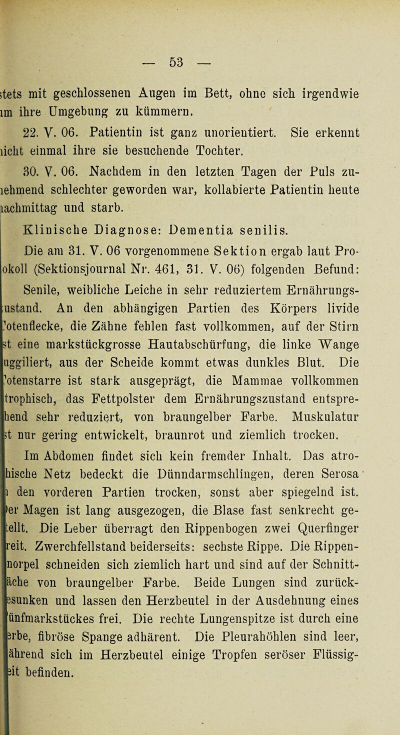 stets mit geschlossenen Augen im Bett, ohne sich irgendwie im ihre Umgebung zu kümmern. 22. V. 06. Patientin ist ganz unorientiert. Sie erkennt licht einmal ihre sie besuchende Tochter. 30. V. 06. Nachdem in den letzten Tagen der Puls zu- lehmend schlechter geworden war, kollabierte Patientin heute lachmittag und starb. Klinische Diagnose: Dementia senilis. Die am 31. V. 06 vorgenommene Sektion ergab laut Pro- okoll (Sektionsjournal Nr. 461, 31. V. 06) folgenden Befund: Senile, weibliche Leiche in sehr reduziertem Ernährungs- ustand. An den abhängigen Partien des Körpers livide Totenflecke, die Zähne fehlen fast vollkommen, auf der Stirn st eine markstückgrosse Hautabschürfung, die linke Wange uggiliert, aus der Scheide kommt etwas dunkles Blut. Die Totenstarre ist stark ausgeprägt, die Mammae vollkommen trophiscb, das Fettpolster dem Ernährungszustand entspre- hend sehr reduziert, von braungelber Farbe. Muskulatur 4 nur gering entwickelt, braunrot und ziemlich trocken. Im Abdomen findet sich kein fremder Inhalt. Das atro- kische Netz bedeckt die Dünndarmschlingen, deren Serosa i den vorderen Partien trocken, sonst aber spiegelnd ist. ►er Magen ist lang ausgezogen, die Blase fast senkrecht ge¬ teilt. Die Leber überragt den Rippenbogen zwei Querfinger reit. Zwerchfellstand beiderseits: sechste Rippe. Die Rippen- norpel schneiden sich ziemlich hart und sind auf der Schnitt- äche von braungelber Farbe. Beide Lungen sind zurück- esunken und lassen den Herzbeutel in der Ausdehnung eines 'ünfmarkstückes frei. Die rechte Lungenspitze ist durch eine Brbe, fibröse Spange adhärent. Die Pleurahöhlen sind leer, ährend sich im Herzbeutel einige Tropfen seröser Flüssig¬ st befinden.