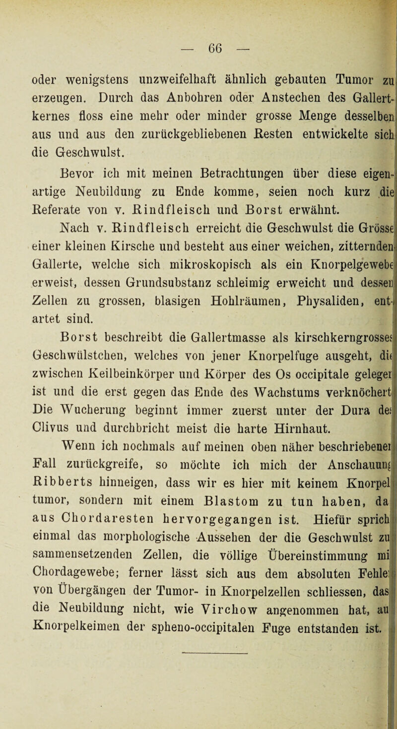 oder wenigstens unzweifelhaft ähnlich gebauten Tumor zu erzeugen. Durch das Anbohren oder Anstechen des Gallert¬ kernes floss eine mehr oder minder grosse Menge aus und aus den zurückgebliebenen Resten entwickelte sich die Geschwulst. Bevor ich mit meinen Betrachtungen über diese eigen¬ artige Neubildung zu Ende komme, seien noch kurz die Referate von v. Rindfleisch und Borst erwähnt. Nach v. Rindfleisch erreicht die Geschwulst die Grösse l einer kleinen Kirsche und besteht aus einer weichen, zitternden: Gallerte, welche sich mikroskopisch als ein Knorpelgewebe* erweist, dessen Grundsubstanz schleimig erweicht und dessen Zellen zu grossen, blasigen Hohlräumen, Physaliden, entJ artet sind. Borst beschreibt die Gallertmasse als kirschkerngrosses| Geschwülstchen, welches von jener Knorpelfuge ausgeht, du zwischen Keilbeinkörper und Körper des Os occipitale gelegen ist und die erst gegen das Ende des Wachstums verknöchert} Die Wucherung beginnt immer zuerst unter der Dura desj Clivus und durchbricht meist die harte Hirnhaut. Wenn ich nochmals auf meinen oben näher beschriebener Fall zurückgreife, so möchte ich mich der Ribberts hinneigen, dass wir es hier mit keinem Knorpel tumor, sondern mit einem Blastom zu tun haben, da aus Chordaresten hervorgegangen ist. Hiefür sprich einmal das morphologische Aussehen der die Geschwulst zu sammensetzenden Zellen, die völlige Übereinstimmung rni Chordagewebe; ferner lässt sich aus dem absoluten Fehle: von Übergängen der Tumor- in Knorpelzellen schliessen, das die Neubildung nicht, wie Virchow angenommen hat, au Knorpelkeimen der spheno-occipitalen Fuge entstanden ist.