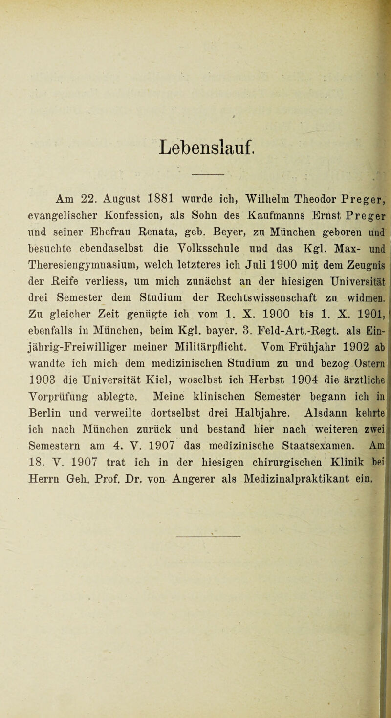 Lebenslauf. Am 22. August 1881 wurde ich, Wilhelm Theodor Preger, evangelischer Konfession, als Sohn des Kaufmanns Ernst Preger und seiner Ehefrau Renata, geh. Beyer, zu München geboren und besuchte ebendaselbst die Volksschule und das Kgl. Max- und Theresiengymnasium, welch letzteres ich Juli 1900 mit dem Zeugnis der Reife verliess, um mich zunächst an der hiesigen Universität drei Semester dem Studium der Rechtswissenschaft zu widmen, j Zu gleicher Zeit genügte ich vom 1. X. 1900 bis 1. X. 1901, j ebenfalls in München, beim Kgl. bayer. 3. Feld-Art.-Regt, als Ein- - jährig-Freiwilliger meiner Militärpflicht. Vom Frühjahr 1902 ab wandte ich mich dem medizinischen Studium zu und bezog Ostern 1 1903 die Universität Kiel, woselbst ich Herbst 1904 die ärztliche Vorprüfung ablegte. Meine klinischen Semester begann ich in Berlin und verweilte dortselbst drei Halbjahre. Alsdann kehrte ich nach München zurück und bestand hier nach weiteren zwei Semestern am 4. V. 1907 das medizinische Staatsexamen. Am 18. V. 1907 trat ich in der hiesigen chirurgischen Klinik bei Herrn Geh. Prof. Dr. von Angerer als Medizinalpraktikant ein.