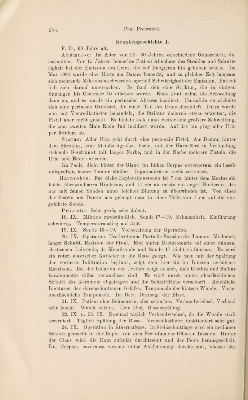 Krankengeschichte I. F. D., 63 Jahre alt. Anamnese: Im Alter von 20—30 Jahren verschiedene Gonorrhöen, die ausheilten. Vor 15 Jahren bemerkte Patient Abnahme des Strahles und Schwie¬ rigkeit bei der Emission des Urins, die auf Bougieren hin gehoben wurde. Im Mai 1904 wurde eine Härte am Damm bemerkt, und zu gleicher Zeit langsam sich mehrende Miktionsbeschwerden, speziell Schwierigkeit der Emission. Patient liefs sich darauf untersuchen. Es fand sich eine Striktur, die in einigen Sitzungen bis Charriere 10 dilatioit wurde. Ende Juni nahm die Schwellung dann zu, und es wurde ein perinealer Abszess inzidiert. Daraufhin entwickelte sich eine perineale Urinfiste], die einen Teil des Urins durchliefe. Diese wurde nun mit Verweilkatheter behandelt, die Striktur dadurch etwas erweitert, die Fistel aber nicht geheilt. Es bildete sich dann weiter eine gröfsere Schwellung, die zum zweiten Male Ende Juli inzidiert wurde. Auf das hin ging aller Urin per fUtulam ab. Status: Aller Urin geht durch eine perineale Fistel. Am Damm, hinter dem Skrotum, eine kleinfaustgrofse, harte, mit der Harnröhre in Verbindung stehende Geschwulst mit langer Narbe, und in der Narbe mehrere Fisteln, die Urin und Eiter entleeren. Im Penis, dicht hinter der Glans, im linken Corpus cavernosum ein hasel- nufsgrofser, harter Tumor fühlbar. Inguinaldrüsen nicht verändert. Harnröhre: Für dicke Explorationssonde ist 7 cm hinter dem Meatus ein leicht überwindbares Hindernis, und 14 cm ab meato ein enges Hindernis, das nur mit feinen Sonden unter leichter Blutung zu überwinden ist. Von einer der Fisteln am Damm aus gelangt man in einer Tiefe von 7 cm auf die ein¬ geführte Sonde. Prostata: Sehr grofs, sehr dolent. 18. IX. Miktion zweistündlich. Sonde 17—19. Schmerzhaft. Einführung schwierig. Temperaturanstieg auf 37,9. 19. IX. Sonde 15—19. Vorbereitung zur Operation. 20. IX. Operation. Urethrotomia. Partielle Exzision des Tumors. Medianer, langer Schnitt, Exzision der Fistel. Erst hinten Urethrotomie auf einer dünnen, elastischen Leitsonde, da Metallsonde und Sonde 17 nicht einführbar. Es wird ein roter, elastischer Katheter in die Blase gelegt. Wie man mit der Spaltung der vorderen Infiltration beginnt, zeigt sich hier ein im Inneren zerfallenes Karzinom. Bei der Isolation der Urethra zeigt es sich, dafs Urethra und Bulbus karzinomatös diffus verwachsen sind. Es wird durch einen oberflächlichen Schnitt das Karzinom abgetragen und die Schnittfläche verschorft. Reichliche Ligaturen der durchschnittenen Gefäfse. Tamponade der hintern Wunde. Vorne oberflächliche Tamponade. Im Bett: Drainage der Blase. 21. IX. Patient ohne Schmerzen, aber schlaflos. Verbandwechsel. Verband sehr feucht. Wunde reizlos. Urin klar. Blascnspülung. 22. IX. u. 23. IX. Zweimal täglich Verbandwechsel, da die Wunde stark sezerniert. Täglich Spülung der Blase. Verweilkatheter funktioniert sehr gut. 24. IX. Operation in Athernarkose. In Steinschnittlage wird ein medianer Schnitt gemacht in der Raphe von dem Frenulum zur früheren Inzision. Hinter der Glans wird die Haut zirkulär durchtrennt und der Penis herausgeschält. Die Corpora cavernosa werden unter Abklemmung durchtrennt, ebenso das