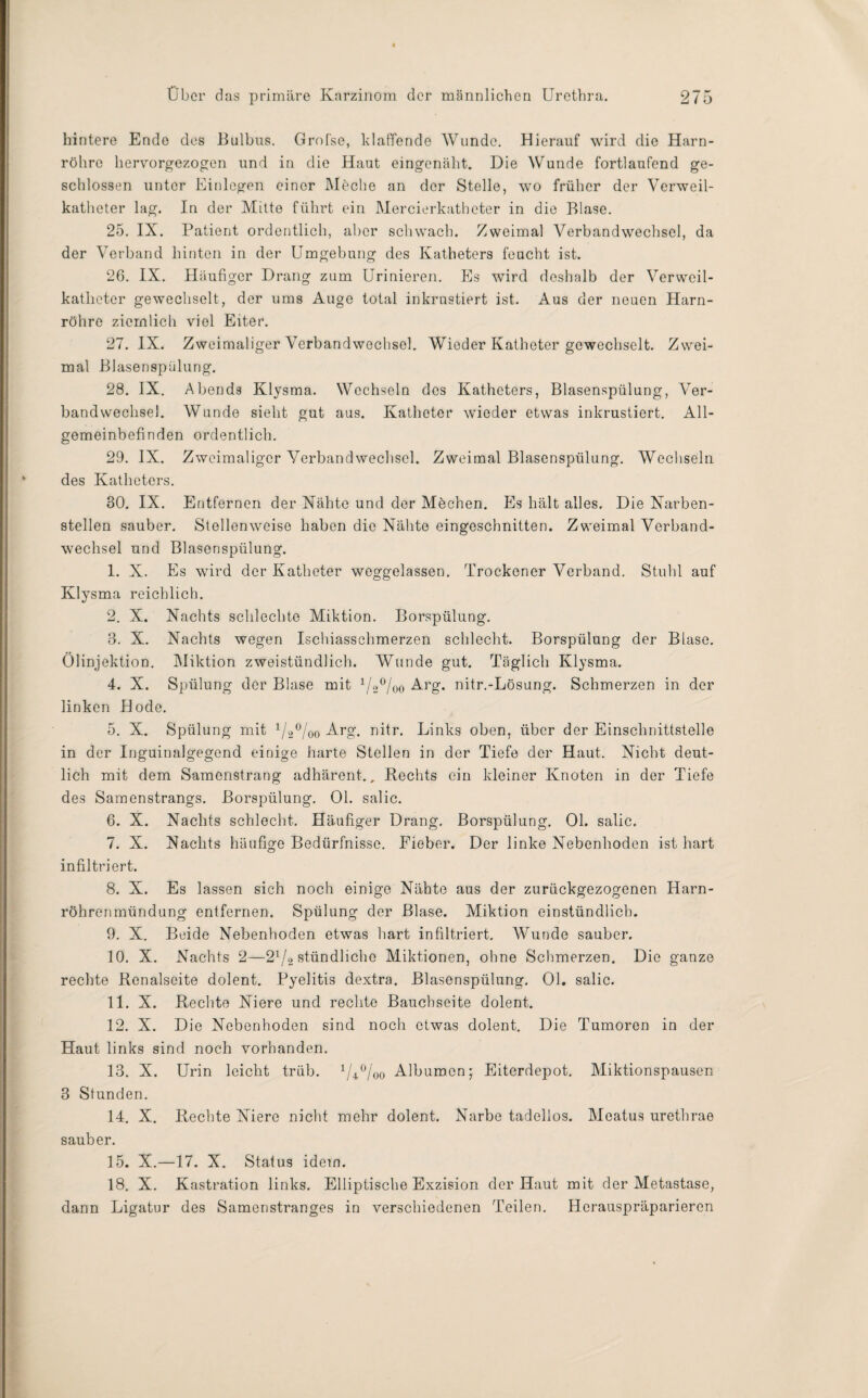 hintere Endo des Bulbus. Grofse, blaffende Wunde. Hierauf wird die Harn¬ röhre hervorgezogen und in die Haut eingenäht. Die Wunde fortlaufend ge¬ schlossen unter Einlegen einer Meche an der Stelle, wo früher der Verweil¬ katheter lag. In der Mitte führt ein Mercierkatheter in die Blase. 25. IX. Patient ordentlich, aber schwach. Zweimal Verbandwechsel, da der Verband hinten in der Umgebung des Katheters feucht ist. 26. IX. Häufiger Drang zum Urinieren. Es wird deshalb der Verweil¬ katheter gewechselt, der ums Auge total inkrustiert ist. Aus der neuen Harn¬ röhre ziemlich viel Eiter. 27. IX. Zweimaliger Verbandwechsel. Wieder Katheter gewechselt. Zwei¬ mal Blasenspülung. 28. IX. Abends Klysma. Wechseln des Katheters, Blasenspülung, Ver¬ bandwechsel. Wunde sieht gut aus. Katheter wieder etwas inkrustiert. All¬ gemeinbefinden ordentlich. 29. IX. Zweimaliger Verbandwechsel. Zweimal Blasenspülung. Wechseln des Katheters. 30. IX. Entfernen der Nähte und der Mechen. Es hält alles. Die Narben¬ stellen sauber. Stellenweise haben die Nähte eingeschnitten. Zweimal Verband¬ wechsel und Blasenspülung. 1. X. Es wird der Katheter weggelassen. Trockener Verband. Stuhl auf Klysma reichlich. 2. X. Nachts schlechte Miktion. Borspülung. 3. X. Nachts wegen Ischiasschmerzen schlecht. Borspülung der Blase. Ölinjektion. Miktion zweistündlich. Wunde gut. Täglich Klysma. 4. X. Spülung der Blase mit VsÖoo Arg. nitr.-Lösung. Schmerzen in der linken Hode. 5. X. Spülung mit 1/2°/oo Arg. nitr. Links oben, über der Einschnittstelle in der Inguinalgegend einige harte Stellen in der Tiefe der Haut. Nicht deut¬ lich mit dem Samenstrang adhärent., Rechts ein kleiner Knoten in der Tiefe des Samenstrangs. Borspülung. Ol. salic. 6. X. Nachts schlecht. Häufiger Drang. Borspülung. Ol. salic. 7. X. Nachts häufige Bedürfnisse. Fieber. Der linke Nebenhoden ist hart infiltriert. 8. X. Es lassen sich noch einige Nähte aus der zurückgezogenen Harn¬ röhrenmündung entfernen. Spülung der Blase. Miktion einstündlicb. 9. X. Beide Nebenhoden etwas hart infiltriert. Wunde sauber. 10. X. Nachts 2—2l/2 stündliche Miktionen, ohne Schmerzen. Die ganze rechte Renalscite dolent. Pyelitis dextra. Blasenspülung. Ol. salic. 11. X. Rechte Niere und rechte Bauchseite dolent. 12. X. Die Nebenhoden sind noch etwas dolent. Die Tumoren in der Haut links sind noch vorhanden. 13. X. Urin leicht trüb. 1U°/oo Albumen; Eiterdepot. Miktionspausen 3 Stunden. 14. X. Rechte Niere nicht mehr dolent. Narbe tadellos. Meatus urethrae sauber. 15. X.—17. X. Status idem. 18. X. Kastration links. Elliptische Exzision der Haut mit der Metastase, dann Ligatur des Samenstranges in verschiedenen Teilen. Herauspräparieren
