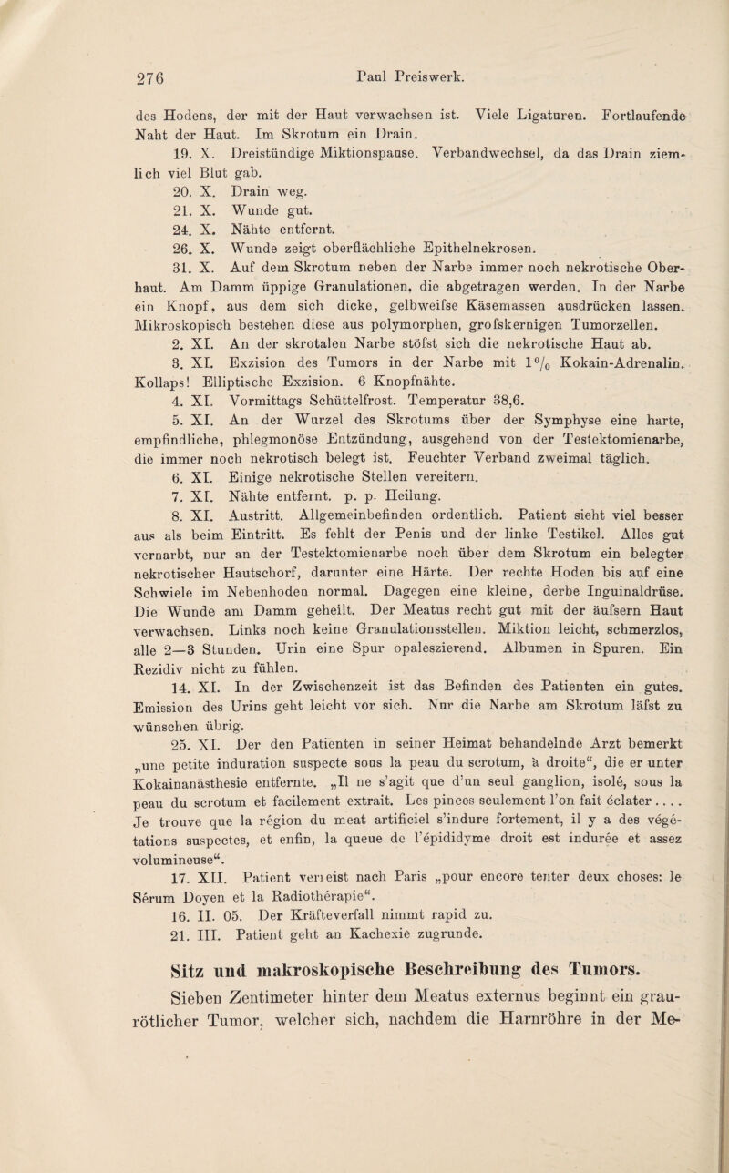 des Hodens, der mit der Haut verwachsen ist. Viele Ligaturen. Fortlaufende Naht der Haut. Im Skrotum ein Drain. 19. X. Dreistündige Miktionspause. Verbandwechsel, da das Drain ziem¬ lich viel Blut gab. 20. X. Drain weg. 21. X. Wunde gut. 24. X. Nähte entfernt. 26. X. Wunde zeigt oberflächliche Epithelnekrosen. 31. X. Auf dem Skrotum neben der Narbe immer noch nekrotische Ober¬ haut. Am Damm üppige Granulationen, die abgetragen werden. In der Narbe ein Knopf, aus dem sich dicke, gelbweifse Käsemassen ausdrücken lassen. Mikroskopisch bestehen diese aus polymorphen, grofskernigen Tumorzellen. 2. XI. An der skrotalen Narbe stöfst sich die nekrotische Haut ab. 3. XI. Exzision des Tumors in der Narbe mit 1% Kokain-Adrenalin. Kollaps! Elliptische Exzision. 6 Knopfnähte. 4. XI. Vormittags Schüttelfrost. Temperatur 38,6. 5. XI. An der Wurzel des Skrotums über der Symphyse eine harte, empfindliche, phlegmonöse Entzündung, ausgehend von der Testektomienarbe, die immer noch nekrotisch belegt ist. Feuchter Verband zweimal täglich.. 6. XI. Einige nekrotische Stellen vereitern. 7. XL Nähte entfernt, p. p. Heilung. 8. XI. Austritt. Allgemeinbefinden ordentlich. Patient sieht viel besser aus als beim Eintritt. Es fehlt der Penis und der linke Testikel. Alles gut vernarbt, nur an der Testektomienarbe noch über dem Skrotum ein belegter nekrotischer Hautschorf, darunter eine Härte. Der rechte Hoden bis auf eine Schwiele im Nebenhoden normal. Dagegen eine kleine, derbe Inguinaldrüse. Die Wrunde am Damm geheilt. Der Meatus recht gut mit der äufsern Haut verwachsen. Links noch keine Granulationsstellen. Miktion leicht, schmerzlos, alie 2—3 Stunden» Urin eine Spur opaleszierend. Albumen in Spuren. Ein Rezidiv nicht zu fühlen. 14. XL In der Zwischenzeit ist das Befinden des Patienten ein gutes. Emission des Urins geht leicht vor sich. Nur die Narbe am Skrotum läfst zu wünschen übrig. 25. XI. Der den Patienten in seiner Heimat behandelnde Arzt bemerkt „une petite induration suspecte sous la peau du scrotum, ä droite“, die er unter Kokainanästhesie entfernte. „II ne s’agit que d’un seul ganglion, isole, sous la peau du scrotum et facilement extrait. Les pinces seulement l’on fait eclater .... Je trouve que la region du meat artificiel s’indure fortement, il y a des vege- tations suspectes, et enfin, la queue de l’epididyme droit est induree et assez volumineuse“. 17. XII. Patient ven eist nach Paris „pour encore tenter deux choses: le Serum Doyen et la Radiotherapie“. 16. II. 05. Der Kräfte verfall nimmt rapid zu. 21. III. Patient geht an Kachexie zugrunde. Sitz und makroskopische Beschreibung des Tumors. Sieben Zentimeter hinter dem Meatus externus beginnt ein grau¬ rötlicher Tumor, welcher sich, nachdem die Harnröhre in der Me-