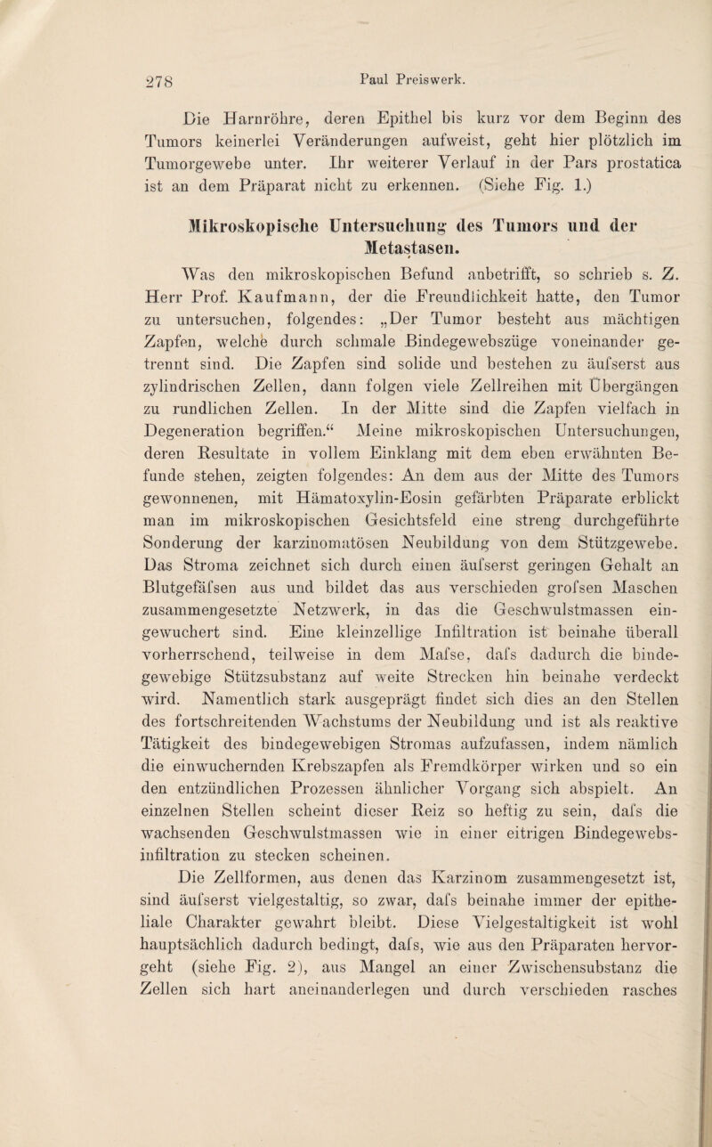 Die Harnröhre, deren Epithel bis kurz vor dem Beginn des Tumors keinerlei Veränderungen aufweist, geht hier plötzlich im Tumorgewebe unter. Ihr weiterer Verlauf in der Pars prostatica ist an dem Präparat nicht zu erkennen. (Siehe Eig. 1.) Mikroskopische Untersuchung des Tumors und der Metastasen. 0 Was den mikroskopischen Befund anbetrifft, so schrieb s. Z. Herr Prof. Kaufmann, der die Freundlichkeit hatte, den Tumor zu untersuchen, folgendes: „Der Tumor besteht aus mächtigen Zapfen, welche durch schmale Bindegewebsziige voneinander ge¬ trennt sind. Die Zapfen sind solide und bestehen zu äufserst aus zylindrischen Zellen, dann folgen viele Zellreihen mit Übergängen zu rundlichen Zellen. In der Mitte sind die Zapfen vielfach in Degeneration begriffen.“ Meine mikroskopischen Untersuchungen, deren Resultate in vollem Einklang mit dem eben erwähnten Be¬ funde stehen, zeigten folgendes: An dem aus der Mitte des Tumors gewonnenen, mit Hämatoxylin-Eosin gefärbten Präparate erblickt man im mikroskopischen Gesichtsfeld eine streng durchgeführte Sonderung der karzinomatösen Neubildung von dem Stützgewebe. Das Stroma zeichnet sich durch einen äufserst geringen Gehalt an Blutgefäfsen aus und bildet das aus verschieden grofsen Maschen zusammengesetzte Netzwerk, in das die Geschwulstmassen ein- gewuchert sind. Eine kleinzellige Infiltration ist beinahe überall vorherrschend, teilweise in dem Mafse, dafs dadurch die binde¬ gewebige Stützsubstanz auf weite Strecken hin beinahe verdeckt wird. Namentlich stark ausgeprägt findet sich dies an den Stellen des fortschreitenden Wachstums der Neubildung und ist als reaktive Tätigkeit des bindegewebigen Stromas aufzufassen, indem nämlich die einwuchernden Krebszapfen als Fremdkörper wirken und so ein den entzündlichen Prozessen ähnlicher Vorgang sich abspielt. An einzelnen Stellen scheint dieser Beiz so heftig zu sein, dafs die wachsenden Geschwulstmassen wie in einer eitrigen Bindegewebs- infiltration zu stecken scheinen. Die Zellformen, aus denen das Karzinom zusammengesetzt ist, sind äufserst vielgestaltig, so zwar, dafs beinahe immer der epithe¬ liale Charakter gewahrt bleibt. Diese Vielgestaltigkeit ist wohl hauptsächlich dadurch bedingt, dafs, wie aus den Präparaten hervor¬ geht (siehe Fig. 2), aus Mangel an einer Zwischensubstanz die Zellen sich hart aneinanderlegen und durch verschieden rasches