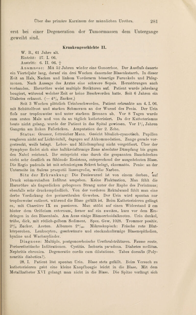 erst bei einer Degeneration der Tumormassen dem Untergange geweiht sind. Krankengeschichte II. W. B., 61 Jahre alt. Eintritt: 27. I. 06. Austritt: 6. II. 06. -J* Anamnese: Mit 52 Jahren wieder eine Gonorrhoe. Der Ausflufs dauerte ein Vierteljahr lang, darauf ein drei Wochen dauernder Blasenkatarrh. In dieser Zeit an Hals, Nacken und linkem Vorderarm bösartige Furunkeln und Phleg¬ monen. Nach Aussage des Arztes eine schwere Sepsis. Herzstörungen auch vorhanden. Harnröhre weist multiple Strikturen auf. Patient wurde jahrelang bougiert, während welcher Zeit er keine Beschwerden hatte. Seit 6 Jahren ein Diabetes erkannt. (— 4°/0 Zucker.) Seit 3 Wochen plötzlich Urinbeschwerden. Patient erkrankte am 4. I. 06. mit Schüttelfrost und starken Schmerzen an der Wurzel des Penis. Der Urin flofs nur tropfenweise und unter starkem Brennen ab. Vor 8 Tagen wurde zum ersten Male und von da an täglich katheterisiert. Da der Katheterismus heute nicht gelang, wurde der Patient in das Spital gewiesen. Vor ll/2 Jahren Gangrän am linken Fufsrücken. Amputation der 2. Zehe. Status: Grosser, fettreicher Mann. Gesicht bläulich-cyanotisch. Pupillen reagieren nicht auf Lichteinfall, dagegen auf Akkommodation. Zunge gerade vor¬ gestreckt, weifs belegt. Leber- und Milzdämpfung nicht vergröfsert. Über der Symphyse findet sich eine halbkreisförmige Zone absoluter Dämpfung bis gegen den Nabel reichend. Ihr entspricht eine durch die gespannten Bauchdecken nicht sehr deutlich zu fühlende Resistenz, entsprechend der ausgedehnten Blase. Die Regio pudeuda ist mit schmierigem Sekret belegt, ekzematös. Penis: an der Unterseite im Sulcus praeputii linsengrofse, weifse Narben. Sitz der Erkrankung: Die Peniswurzel ist von einem derben, auf Druck schmerzhaften Infiltrat umgeben. Keine Fluktuation. Man fühlt die Harnröhre als fingerdicken gebogenen Strang unter der Raphe des Perinämus; ebenfalls sehr druckempfindlich. Von der vorderen Rektalwand fühlt man eine derbe Verdickung des periurethralen Gewebes. Der Urin wird spontan nur tropfenweise entleert, während die Blase gefüllt ist. Beim Katheterisieren gelingt es, mit Charriöre IX zu passieren. Man stöfst auf einen Widerstand 2 cm hinter dem Orificium externum, ferner auf ein zweites, kurz vor dem Ein¬ dringen in den Blasenhals. Am Anus einige Hämorrhoidalknoten. Urin dunkel, trübe, dick, mit rötlich-gelbem Sediment. Spez. Gew. 1028. Trommer positiv. 2°/0 Zucker. Aceton. Albumen 2°/00. Mikroskopisch: Frische rote Blut¬ körperchen. Leukocvten, geschwänzte und stockzahnförmige Blasenepithelien, hyaline und Wachszylinder. Diagnose: Multiple, postgonorrhoische Urethralstrikturen. Fausse route. Periurethritische Infiltrationen. Cystitis. Ischuria pa’-adoxa. Diabetes mellitus. Nephritis chronica. Degeneratio cordis cum dilatatione. Tabes dorsalis (Poly¬ neuritis diabetica?). 28. I. Patient löst spontan Urin. Blase stets gefüllt. Beim Versuch zu katheterisieren geht eine kleine Knopfbougie leicht in die Blase. Mit dem Metallkatheter XYI gelangt man nicht in die Blase. Die Spitze verfängt sich