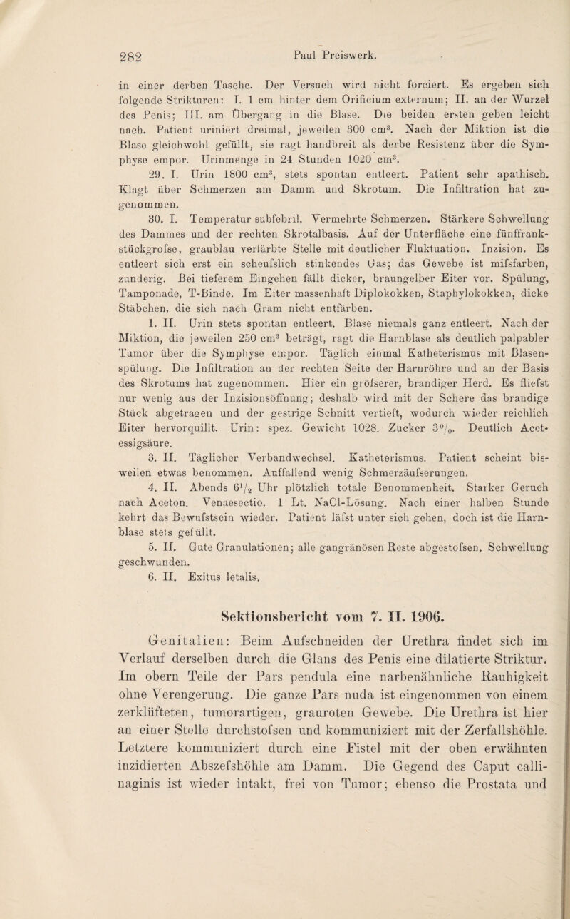 in einer derben Tasche. Der Versuch wird nicht forciert. Es ergeben sich folgende Strikturen: I. 1 cm hinter dem Orificium externum; II. an der Wurzel des Penis; III. am Übergang in die Blase. Die beiden ersten geben leicht nach. Patient uriniert dreimal, je weilen 300 cm3. Nach der Miktion ist die Blase gleichwohl gefüllt, sie ragt handbreit als derbe Resistenz über die Sym¬ physe empor. Urinmenge in 24 Stunden 1020 cm3. 29. I. Urin 1800 cm3, stets spontan entleert. Patient sehr apathisch. Klagt über Schmerzen am Damm und Skrotum. Die Infiltration hat zu- o genommen. 30. I. Temperatur subfebril. Vermehrte Schmerzen. Stärkere Schwellung des Dammes und der rechten Skrotalbasis. Auf der Unterfläche eine fünffrank- stückgrofse, graublau verfärbte Stelle mit deutlicher Fluktuation. Inzision. Es entleert sich erst ein scheufslich stinkendes Gas; das Gewebe ist mifsfarben, zunderig. Bei tieferem Eingehen fällt dicker, braungelber Eiter vor. Spülung, Tamponade, T-Binde. Im Eiter massenhaft Diplokokken, Staphylokokken, dicke Stäbchen, die sich nach Gram nicht entfärben. 1. II. Urin stets spontan entleert. Blase niemals ganz entleert. Nach der Miktion, die jeweilen 250 cm3 beträgt, ragt die Harnblase als deutlich palpabler Tumor über die Symphyse empor. Täglich einmal Katheterismus mit Blasen¬ spülung. Die Infiltration an der rechten Seite der Harnröhre und an der Basis des Skrotums hat zugenommen. Hier ein grölserer, brandiger Herd. Es fliefst nur wenig aus der Inzisionsöffnung; deshalb wird mit der Schere das brandige Stück abgetragen und der gestrige Schnitt vertieft, wodurch wieder reichlich Eiter hervorquillt. Urin: spez. Gewicht 1028, Zucker 3°/0. Deutlich Acet- essigsäure. 3. II. Täglicher Verbandwechsel. Katheterismus. Patient scheint bis¬ weilen etwas benommen. Auffallend wenig Schmerzäufserungen. 4. II. Abends 61/2 Uhr plötzlich totale Benommenheit. Starker Geruch nach Aceton. Venaesectio. 1 Lt. NaCl-Lösung. Nach einer halben Stunde kehrt das Bewufstsein wieder. Patient läfst unter sich gehen, doch ist die Harn¬ blase stets gefüllt. 5. II. Gute Granulationen; alle gangränösen Reste abgestofsen. Schwellung geschwunden. G. II. Exitus letalis. Sektioiisberielit vom 7. IL 1906. Genitalien: Beim Aufschneiden der Urethra findet sich im Verlauf derselben durch die Glans des Penis eine dilatierte Striktur. Im obern Teile der Pars pendula eine narbenähnliche Kauhigkeit ohne Verengerung. Die ganze Pars nuda ist eingenommen von einem zerklüfteten, tumorartigen, grauroten Gewebe. Die Urethra ist hier an einer Stelle durchstofsen und kommuniziert mit der Zerfallshöhle. Letztere kommuniziert durch eine Fistel mit der oben erwähnten inzidierten Abszefshöhle am Damm. Die Gegend des Caput ealli- naginis ist wieder intakt, frei von Tumor; ebenso die Prostata und