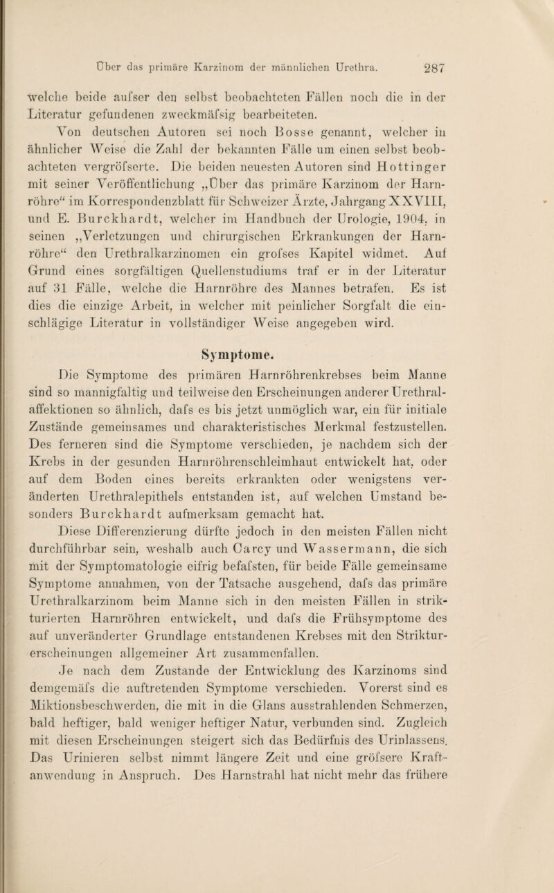 welche beide aufser den selbst beobachteten Fällen noch die in der Literatur gefundenen zweckmäfsig bearbeiteten. Von deutschen Autoren sei noch Bosse genannt, welcher in ähnlicher Weise die Zahl der bekannten Fälle um einen selbst beob¬ achteten vergröfserte. Die beiden neuesten Autoren sind Hottinger mit seiner Veröffentlichung „Über das primäre Karzinom der Harn¬ röhre“ im Korrespondenzblatt für Schweizer Ärzte, Jahrgang XXVIII, und E. Burckhardt, welcher im Handbuch der Urologie, 1904. in seinen „Verletzungen und chirurgischen Erkrankungen der Harn¬ röhre“ den Urethralkarzinomen ein grofses Kapitel widmet. Auf Grund eines sorgfältigen Quellenstudiums traf er in der Literatur auf 31 Fälle, welche die Harnröhre des Mannes betrafen. Es ist dies die einzige Arbeit, in welcher mit peinlicher Sorgfalt die ein¬ schlägige Literatur in vollständiger Weise angegeben wird. Symptome. Die Symptome des primären Harnröhrenkrebses beim Manne sind so mannigfaltig und teilweise den Erscheinungen anderer Urethral¬ affektionen so ähnlich, dafs es bis jetzt unmöglich war, ein für initiale Zustände gemeinsames und charakteristisches Merkmal festzustellen. Des ferneren sind die Symptome verschieden, je nachdem sich der Krebs in der gesunden Harnröhrenschleimhaut entwickelt hat, oder auf dem Boden eines bereits erkrankten oder wenigstens ver¬ änderten Urethralepithels entstanden ist, auf welchen Umstand be¬ sonders Burckhardt aufmerksam gemacht hat. Diese Differenzierung dürfte jedoch in den meisten Fällen nicht durchführbar sein, weshalb auch Carcy und Wassermann, die sich mit der Symptomatologie eifrig befafsten, für beide Fälle gemeinsame Symptome annahmen, von der Tatsache ausgehend, dafs das primäre Urethralkarzinom beim Manne sich in den meisten Fällen in strik- turierten Harnröhren entwickelt, und dafs die Frühsymptome des auf unveränderter Grundlage entstandenen Krebses mit den Striktur- erscheinungen allgemeiner Art zusammenfallen. Je nach dem Zustande der Entwicklung des Karzinoms sind demgemäfs die auftretenden Symptome verschieden. Vorerst sind es Miktionsbeschwerden, die mit in die Glans ausstrahlenden Schmerzen, bald heftiger, bald weniger heftiger Natur, verbunden sind. Zugleich mit diesen Erscheinungen steigert sich das Bedürfnis des Urinlassens. Das Urinieren selbst nimmt längere Zeit und eine gröfsere Kraft¬ anwendung in Anspruch. Des Harnstrahl hat nicht mehr das frühere