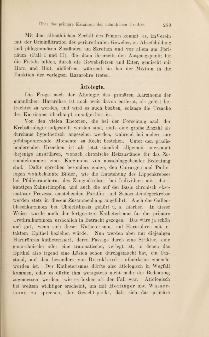 Mit dem allmählichen Zerfall des Tumors kommt es, im Verein mit der Urininfiltration des periurethralen Gewebes, zu Abzefsbildung und phlegmonösen Zuständen am Skrotum und vor allem am Peri- näum (Fall I und II), die dann ihrerseits den Ausgangspunkt für die Fisteln bilden, durch die Gewebsfetzen und Eiter, gemischt mit Harn und Blut, abfliefsen, während sie bei der Miktion in die Funktion der verlegten Harnröhre treten. Ätiologie. Die Frage nach der Ätiologie des primären Karzinoms der männlichen Harnröhre ist noch weit davon entfernt, als gelöst be¬ trachtet zu werden, und wird es auch bleiben, solange die Ursache des Karzinoms überhaupt unaufgeklärt ist. Von den vielen Theorien, die bei der Forschung nach der Krebsätiologie aufgestellt worden sind, mufs eine grofse Anzahl als durchaus hypothetisch angesehen werden, während bei andern nur prädisponierende Momente zu Recht bestehen. Unter den prädis¬ ponierenden Ursachen ist als jetzt ziemlich allgemein anerkannt diejenige anzuführen, wonach chronische Reizzustände für das Zu¬ standekommen eines Karzinoms von ausschlaggebender Bedeutung sind. Dafür sprechen besonders einige, den Chirurgen und Patho¬ logen wohlbekannte Bilder, wie die Entstehung des Lippenkrebses bei Pfeifenrauchern, des Zungenkrebses bei Individuen mit scharf¬ kantigen Zahnstümpfen, und auch die auf der Basis chronisch ekze¬ matöser Prozesse entstehenden Paraffin- und Schornsteinfegerkrebse werden stets in diesem Zusammenhang angeführt. Auch das Gallen¬ blasenkarzinom bei Cholelithiasis gehört u. a. hierher. In dieser Weise wurde auch der fortgesetzte Katheterismus für das primäre Urethralkarzinom ursächlich in Betracht gezogen. Das wäre ja schön und gut, wenn sich dieser Katheterismus auf Harnröhren mit in¬ taktem Epithel beziehen würde. Nun werden aber nur diejenigen Harnröhren katheterisiert, deren Passage durch eine Striktur, eine gonorrhoische oder eine traumatische, verlegt ist, in denen das Epithel also irgend eine Läsion schon durchgemacht hat, ein Um¬ stand, auf den besonders von Burckhardt aufmerksam gemacht worden ist. Der Katheterismus dürfte also ätiologisch in Wegfall kommen, oder es dürfte ihm wenigstens nicht mehr die Bedeutung zugemessen werden, wie es bisher oft der Fall war. Ätiologisch bei weitem wichtiger erscheint, um mit Hottinger und Wasser¬ mann zu sprechen, der Gesichtspunkt, dafs sich das primäre