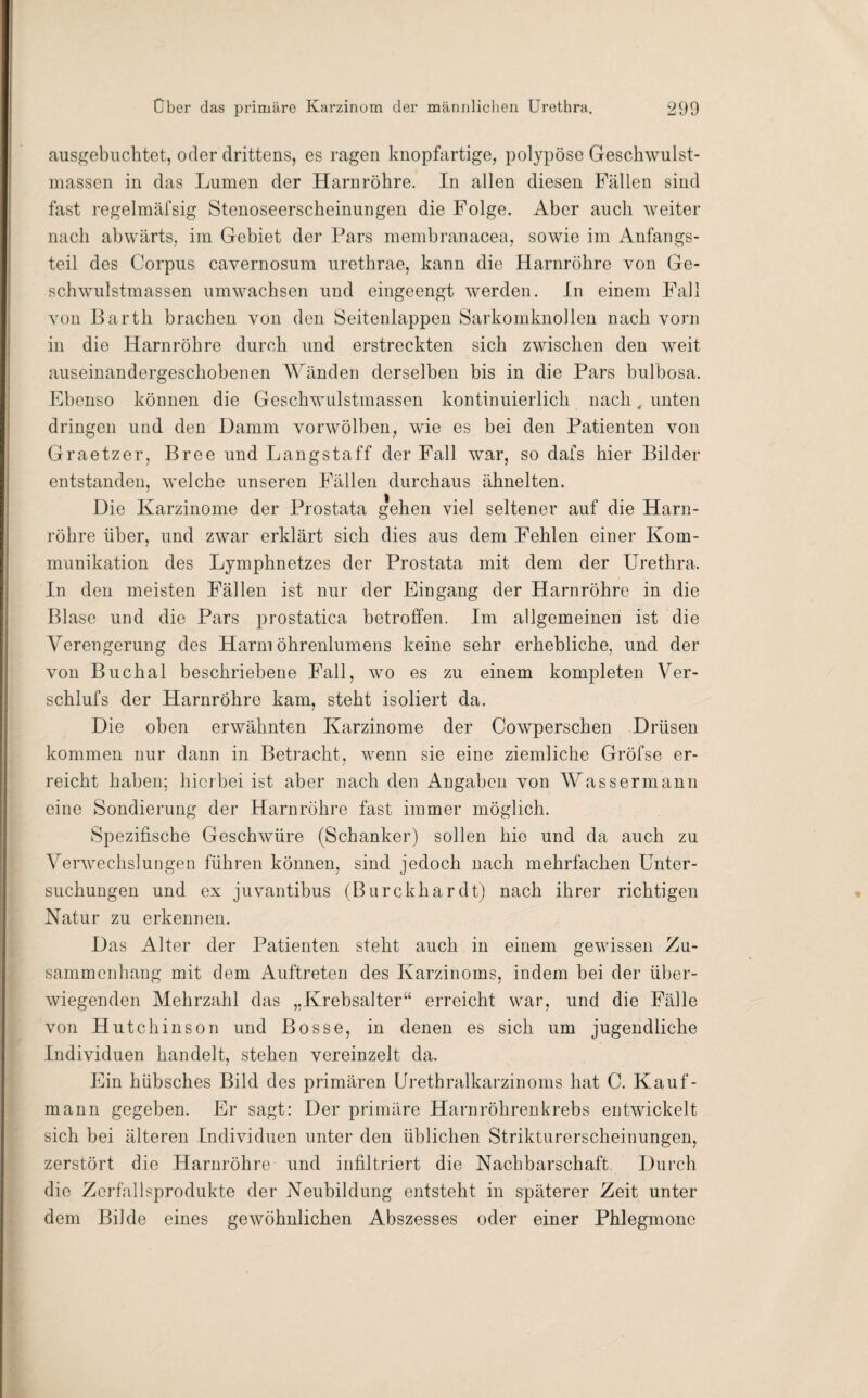 ausgebuchtet, oder drittens, es ragen knopfartige, polypöse Geschwulst¬ massen in das Lumen der Harnröhre. In allen diesen Fällen sind fast regelmäfsig Stenoseerscheinungen die Folge. Aber auch weiter nach abwärts, im Gebiet der Pars membranacea, sowie im Anfangs¬ teil des Corpus cavernosum urethrae, kann die Harnröhre von Ge¬ schwulstmassen umwachsen und eingeengt werden. In einem Fall von Barth brachen von den Seitenlappen Sarkomknollen nach vorn in die Harnröhre durch und erstreckten sich zwischen den weit auseinandergeschobenen Wänden derselben bis in die Pars bulbosa. Ebenso können die Geschwulstmassen kontinuierlich nach, unten dringen und den Damm vorwölben, wie es bei den Patienten von Graetzer, Bree und Langstaff der Fall war, so dafs hier Bilder entstanden, welche unseren Fällen durchaus ähnelten. Die Karzinome der Prostata gehen viel seltener auf die Harn¬ röhre über, und zwar erklärt sich dies aus dem Fehlen einer Kom¬ munikation des Lymphnetzes der Prostata mit dem der Urethra. In den meisten Fällen ist nur der Eingang der Harnröhre in die Blase und die Pars prostatica betroffen. Im allgemeinen ist die Verengerung des Harm öhrenlumens keine sehr erhebliche, und der von Buchal beschriebene Fall, wo es zu einem kompleten Ver- schlufs der Harnröhre kam, steht isoliert da. Die oben erwähnten Karzinome der Cowperschen Drüsen kommen nur dann in Betracht, wenn sie eine ziemliche Gröfse er¬ reicht haben; hierbei ist aber nach den Angaben von Wassermann eine Sondierung der Harnröhre fast immer möglich. Spezifische Geschwüre (Schanker) sollen hie und da auch zu Verwechslungen führen können, sind jedoch nach mehrfachen Unter¬ suchungen und ex juvantibus (Burckhardt) nach ihrer richtigen Natur zu erkennen. Das Alter der Patienten steht auch in einem gewissen Zu¬ sammenhang mit dem Auftreten des Karzinoms, indem bei der über¬ wiegenden Mehrzahl das „Krebsalter“ erreicht war, und die Fälle von Hutchinson und Bosse, in denen es sich um jugendliche Individuen handelt, stehen vereinzelt da. Ein hübsches Bild des primären Urethralkarzinoms hat C. Kauf¬ mann gegeben. Er sagt: Der primäre Harnröhrenkrebs entwickelt sich bei älteren Individuen unter den üblichen Strikturerscheinungen, zerstört die Harnröhre und infiltriert die Nachbarschaft. Durch die Zerfallsprodukte der Neubildung entsteht in späterer Zeit unter dem Bilde eines gewöhnlichen Abszesses oder einer Phlegmone