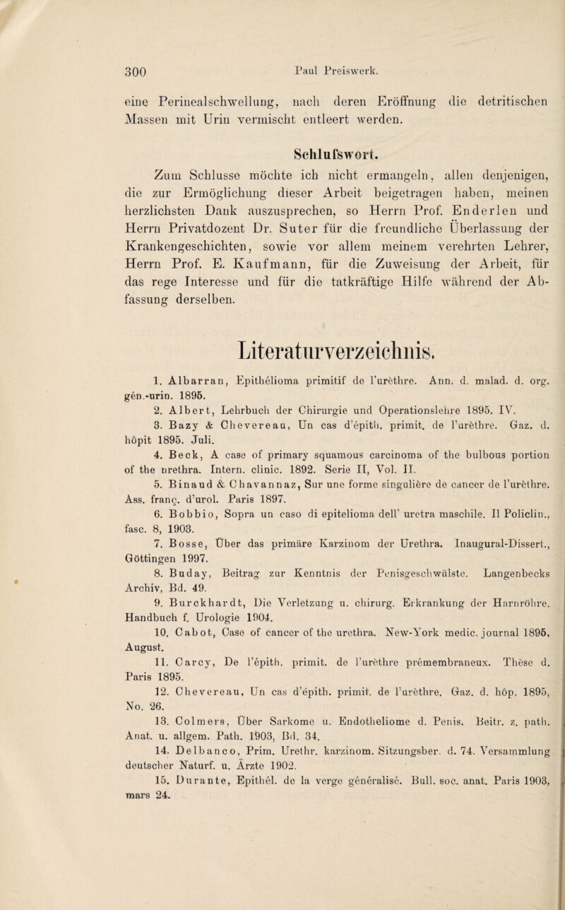 eine Perinealschwellung, nach deren Eröffnung die detritischen Massen mit Urin vermischt entleert werden. Schlufswort. Zum Schlüsse möchte ich nicht ermangeln, allen denjenigen, die zur Ermöglichung dieser Arbeit beigetragen haben, meinen herzlichsten Dank auszusprechen, so Herrn Prof. En der len und • • Herrn Privatdozent Dr. Suter für die freundliche Überlassung der Krankengeschichten, sowie vor allem meinem verehrten Lehrer, Herrn Prof. E. Kaufmann, für die Zuweisung der Arbeit, für das rege Interesse und für die tatkräftige Hilfe während der Ab¬ fassung derselben. Literaturverzeichnis. 1. Albarran, Epithelioma primitif de l’urethre. Ann. d. malad, d. org. gen.-urin. 1895. 2. Albert, Lehrbuch der Chirurgie und Operationslehre 1895. IV. 3. Bazy & Chevereau, Un cas d’epith. primit. de l’urethre. Gaz. d. höpit 1895. Juli. 4. Beck, A case of primary squamous carcinoma of the bulbous portion of the nrethra. Intern, clinic. 1892. Serie I[, Vol. II. 5. Binaud & Chavannaz, Sur une forme singuliöre de cancer de l’urethre. Ass. franq. d’urol. Paris 1897. 6. Bobbio, Sopra un caso di epitelioma dell’uretra maschile. II Policlin., fase. 8, 1903. 7. Bosse, Über das primäre Karzinom der Urethra. Inaugural-Dissert., Göttingen 1997. 8. Buday, Beitrag zur Kenntnis der Penisgeschwülste. Langenbecks Archiv, Bd. 49. 9. Burckhardt, Die Verletzung u. Chirurg. Erkrankung der Harnröhre. Handbuch f. Urologie 1904. 10. Cabot, Case of cancer of the urethra. New-York medic. journal 1895, August. 11. Carcy, De l’epith. primit. de l’urethre premembraneux. These d. Paris 1895. 12. Chevereau, Un cas d’epith. primit. de l’urethre. Gaz. d. hop. 1895, No. 26. 13. Colmers, Über Sarkome u. Endotheliome d. Penis. Beitr. z. path. Anat. u. allgem. Path. 1903, Bd. 34. 14. Delbanco, Prim. Urethr. karzinom. Sitzungsber. d. 74. Versammlung deutscher Naturf. u. Ärzte 1902. 15. Durante, Epithel, de la verge generalise. Bull. soc. anat. Paris 1903, mars 24.