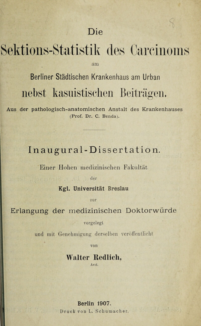 Die am Berliner Städtischen Krankenhaus am Urban nebst kasuistischen Beiträgen, Aus der pathologisch-anatomischen Anstalt des Krankenhauses (Prof. Dr. C. Benda). Inaugural-Dissertation. Einer Hohen medizinischen Fakultät der i  Kgl. Universität Breslau zur Erlangung der medizinischen Doktorwürde vorgelegt und mit Genehmigung derselben veröffentlicht |i Walter Redlich, Arzt. ! f Berlin 1907. Druck von L. Schumacher.