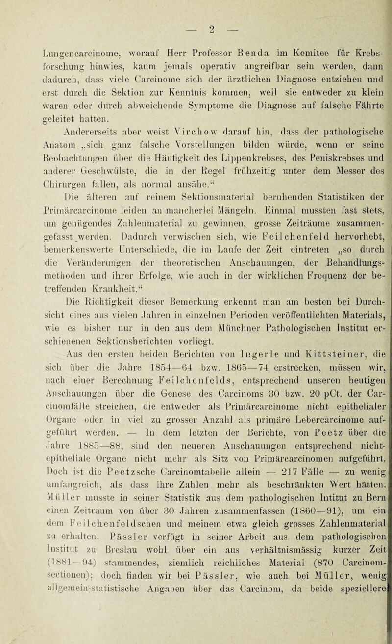 Lungencarcinome, worauf Herr Professor Ben da im Komitee für Krebs¬ forschung hinwies, kaum jemals operativ angreifbar sein werden, dann dadurch, dass viele Carcinome sich der ärztlichen Diagnose entziehen und erst durch die Sektion zur Kenntnis kommen, weil sie entweder zu klein waren oder durch abweichende Symptome die Diagnose auf falsche Fährte geleitet hatten. Andererseits aber weist Virchow darauf hin, dass der pathologische Anatom „sich ganz falsche Vorstellungen bilden würde, wenn er seine Beobachtungen über die Häufigkeit des Lippenkrebses, des Peniskrebses und anderer Geschwülste, die in der Regel frühzeitig unter dem Messer des Chirurgen fallen, als normal ansähe.“ Die älteren auf reinem Sektionsmaterial beruhenden Statistiken der Primärcarcinome leiden an mancherlei Mängeln. Einmal mussten fast stets, um genügendes Zahlenmaterial zu gewinnen, grosse Zeiträume zusammen¬ gefasst werden. Dadurch verwischen sich, wie Feilchenfeid hervorhebt, bemerkenswerte Unterschiede, die im Laufe der Zeit eintreten „so durch die Veränderungen der theoretischen Anschauungen, der Behandlungs¬ methoden und ihrer Erfolge, wie auch in der wirklichen Frequenz der be¬ treffenden Krankheit. “ Die Richtigkeit dieser Bemerkung erkennt man am besten bei Durch¬ sicht eines aus vielen Jahren in einzelnen Perioden veröffentlichten Materials, wie es bisher nur in den aus dem Münchner Pathologischen Institut er¬ schienenen Sektionsberichten vorliegt. Aus den ersten beiden Berichten von Ingerle und Kittsteiner, die sich über die Jahre 1854—64 bzw. 1865—74 erstrecken, müssen wir, nach einer Berechnung Feilchenfelds, entsprechend unseren heutigen Anschauungen über die Genese des Carcinoms 30 bzw. 20 pCt. der Car¬ einomfälle streichen, die entweder als Primärcarcinome nicht epithelialer Organe oder in viel zu grosser Anzahl als primäre Lebercarcinome auf¬ geführt werden. — In dem letzten der Berichte, von Peetz über die Jahre 1885—88, sind den neueren Anschauungen entsprechend nicht¬ epitheliale Organe nicht mehr als Sitz von Primärcarcinomen aufgeführt. Doch ist die Peetzsche Carcinomtabelle allein — 217 Fälle — zu wenig- umfangreich, als dass ihre Zahlen mehr als beschränkten Wert hätten. Müller musste in seiner Statistik aus dem pathologischen Intitut zu Bern einen Zeitraum von über 30 Jahren zusammenfassen (1860—91), um ein dem Feil chen fei dschen und meinem etwa gleich grosses Zahlenmaterial zu erhalten. Pässler verfügt in seiner Arbeit aus dem pathologischen Institut zu Breslau wohl über ein aus verhältnismässig kurzer Zeit (1881—94) stammendes, ziemlich reichliches Material (870 Careinom- sectiouen): doch finden wir bei Pässler, wie auch bei Müller, wenig allgemein-statistische Angaben über das Carcinom, da beide speziellere