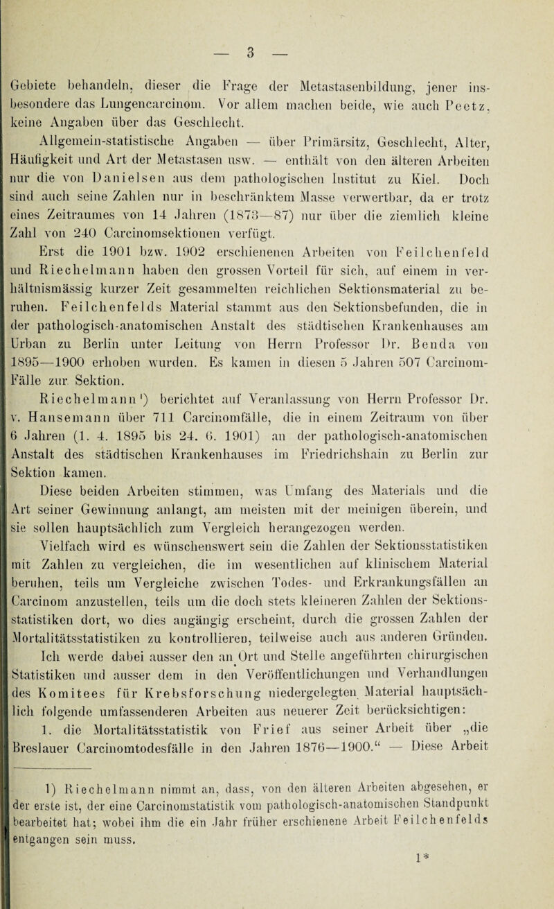 Gebiete behandeln, dieser die Frage der Metastasenbildung, jener ins¬ besondere das Lungencarcinom. Vor allem machen beide, wie auch Poetz, keine Angaben über das Geschlecht. Allgemein-statistische Angaben — über Primärsitz, Geschlecht, Alter, Häufigkeit und Art der Metastasen usw. — enthält von den älteren Arbeiten nur die von Danielsen aus dem pathologischen Institut zu Kiel. Doch | sind auch seine Zahlen nur in beschränktem Masse verwertbar, da er trotz eines Zeitraumes von 14 Jahren (1873—87) nur über die ziemlich kleine [ Zahl von 240 Carcinomsektionen verfügt. Erst die 1901 bzw. 1902 erschienenen Arbeiten von Feilchenfeld und Riechelmann haben den grossen Vorteil für sich, auf einem in ver- E hältnismässig kurzer Zeit gesammelten reichlichen Sektionsmaterial zu be- I ruhen. Feilehen fei ds Material stammt aus den Sektionsbefunden, die in | der pathologisch-anatomischen Anstalt des städtischen Krankenhauses am | Urban zu Berlin unter Leitung von Herrn Professor Dr. Benda von 1 1895—1900 erhoben wurden. Es kamen in diesen 5 Jahren 507 Carcinom- I Fälle zur Sektion. Riechelmann1) berichtet auf Veranlassung von Herrn Professor Dr. I v. Hansemann über 711 Carcinomfälle, die in einem Zeitraum von über I 6 Jahren (1. 4. 1895 bis 24. 6. 1901) an der pathologisch-anatomischen I Anstalt des städtischen Krankenhauses im Friedrichshain zu Berlin zur I Sektion kamen. Diese beiden Arbeiten stimmen, was Umfang des Materials und die I Art seiner Gewinnung anlangt, am meisten mit der meinigen überein, und ■ sie sollen hauptsächlich zum Vergleich herangezogen werden. Vielfach wird es wünschenswert sein die Zahlen der Sektionsstatistiken 1 mit Zahlen zu vergleichen, die im wesentlichen auf klinischem Material 1 beruhen, teils um Vergleiche zwischen Todes- und Erkrankungsfällen an I Carcinom anzustellen, teils um die doch stets kleineren Zahlen der Sektions- ! Statistiken dort, wo dies angängig erscheint, durch die grossen Zahlen der j Mortalitätsstatistiken zu kontrollieren, teilweise auch aus anderen Gründen. Ich werde dabei ausser den an Ort und Stelle angeführten chirurgischen I Statistiken und ausser dem in den Veröffentlichungen und Verhandlungen I des Komitees für Krebsforschung niedergelegten Material liauptsäch- I lieh folgende umfassenderen Arbeiten aus neuerer Zeit berücksichtigen: 1. die Mortalitätsstatistik von Frief aus seiner Arbeit über „die II Breslauer Carcinomtodesfällc in den Jahren 1876—1900.“ — Diese Arbeit . 1) Riechelmann nimmt an, dass, von den älteren Arbeiten abgesehen, er der erste ist, der eine Carcinomstatistik vom pathologisch-anatomischen Standpunkt bearbeitet hat; wobei ihm die ein Jahr früher erschienene Arbeit Feilchentelds entgangen sein muss. 1*